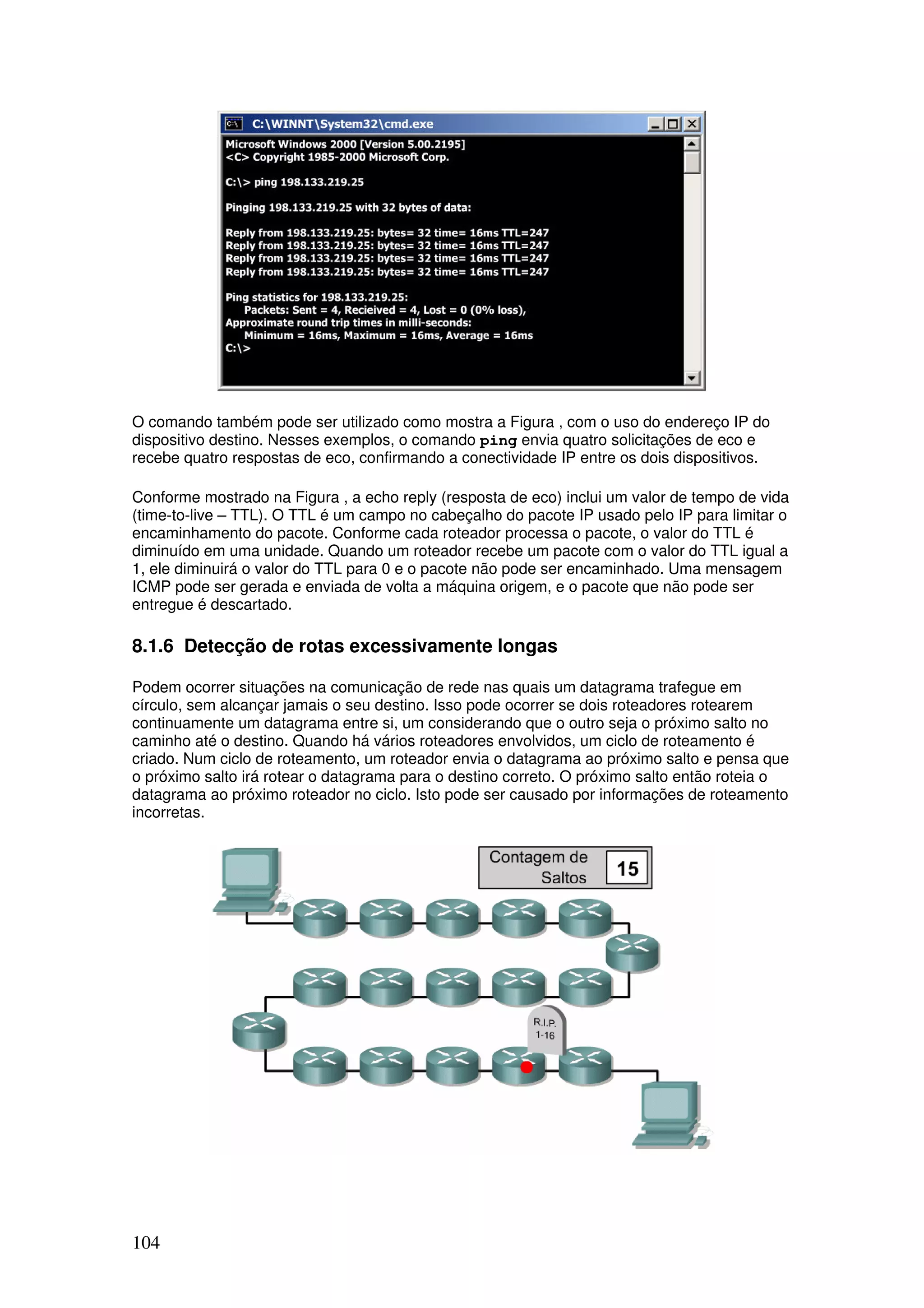 104
O comando também pode ser utilizado como mostra a Figura , com o uso do endereço IP do
dispositivo destino. Nesses exemplos, o comando ping envia quatro solicitações de eco e
recebe quatro respostas de eco, confirmando a conectividade IP entre os dois dispositivos.
Conforme mostrado na Figura , a echo reply (resposta de eco) inclui um valor de tempo de vida
(time-to-live – TTL). O TTL é um campo no cabeçalho do pacote IP usado pelo IP para limitar o
encaminhamento do pacote. Conforme cada roteador processa o pacote, o valor do TTL é
diminuído em uma unidade. Quando um roteador recebe um pacote com o valor do TTL igual a
1, ele diminuirá o valor do TTL para 0 e o pacote não pode ser encaminhado. Uma mensagem
ICMP pode ser gerada e enviada de volta a máquina origem, e o pacote que não pode ser
entregue é descartado.
8.1.6 Detecção de rotas excessivamente longas
Podem ocorrer situações na comunicação de rede nas quais um datagrama trafegue em
círculo, sem alcançar jamais o seu destino. Isso pode ocorrer se dois roteadores rotearem
continuamente um datagrama entre si, um considerando que o outro seja o próximo salto no
caminho até o destino. Quando há vários roteadores envolvidos, um ciclo de roteamento é
criado. Num ciclo de roteamento, um roteador envia o datagrama ao próximo salto e pensa que
o próximo salto irá rotear o datagrama para o destino correto. O próximo salto então roteia o
datagrama ao próximo roteador no ciclo. Isto pode ser causado por informações de roteamento
incorretas.
 