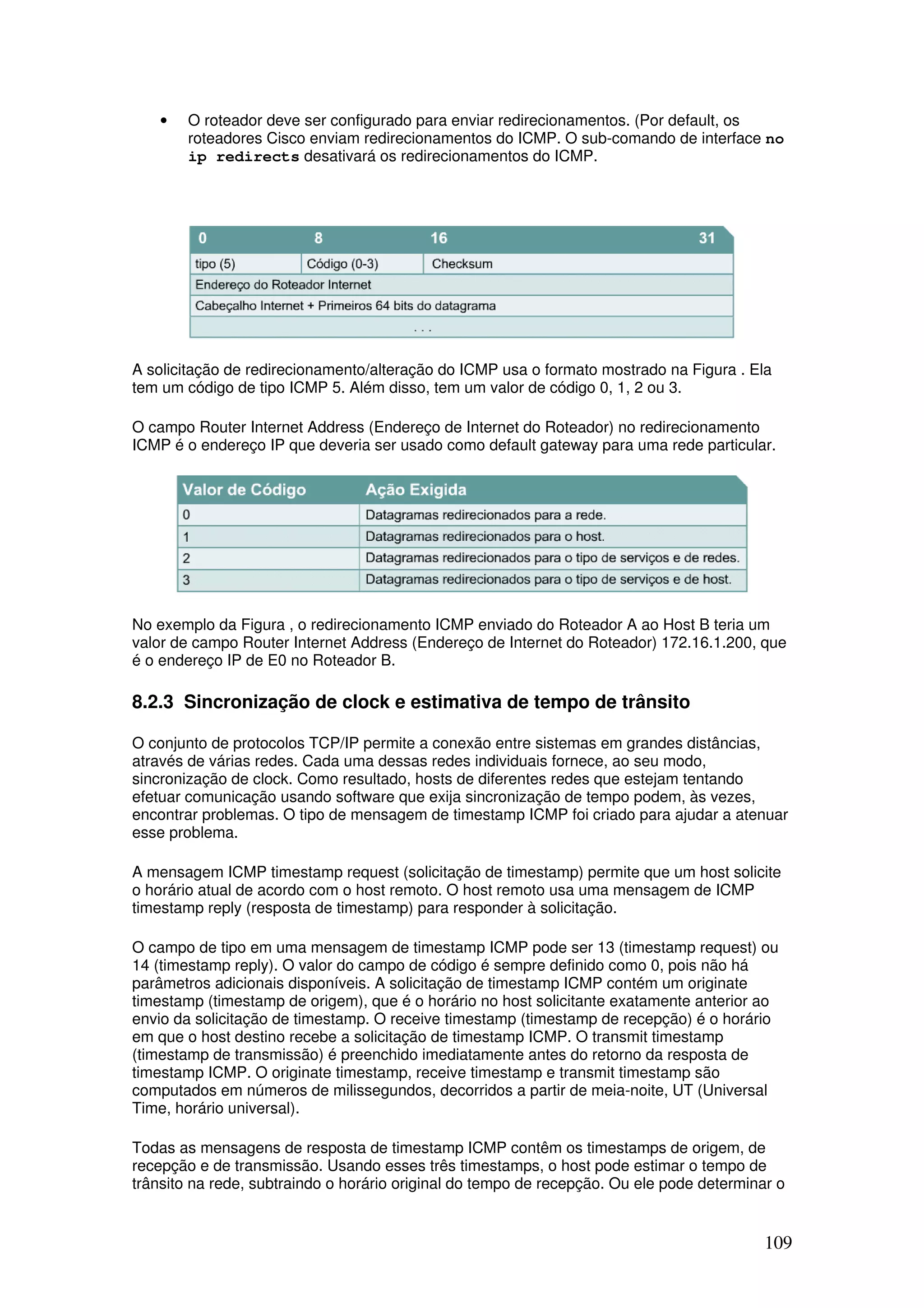 109
• O roteador deve ser configurado para enviar redirecionamentos. (Por default, os
roteadores Cisco enviam redirecionamentos do ICMP. O sub-comando de interface no
ip redirects desativará os redirecionamentos do ICMP.
A solicitação de redirecionamento/alteração do ICMP usa o formato mostrado na Figura . Ela
tem um código de tipo ICMP 5. Além disso, tem um valor de código 0, 1, 2 ou 3.
O campo Router Internet Address (Endereço de Internet do Roteador) no redirecionamento
ICMP é o endereço IP que deveria ser usado como default gateway para uma rede particular.
No exemplo da Figura , o redirecionamento ICMP enviado do Roteador A ao Host B teria um
valor de campo Router Internet Address (Endereço de Internet do Roteador) 172.16.1.200, que
é o endereço IP de E0 no Roteador B.
8.2.3 Sincronização de clock e estimativa de tempo de trânsito
O conjunto de protocolos TCP/IP permite a conexão entre sistemas em grandes distâncias,
através de várias redes. Cada uma dessas redes individuais fornece, ao seu modo,
sincronização de clock. Como resultado, hosts de diferentes redes que estejam tentando
efetuar comunicação usando software que exija sincronização de tempo podem, às vezes,
encontrar problemas. O tipo de mensagem de timestamp ICMP foi criado para ajudar a atenuar
esse problema.
A mensagem ICMP timestamp request (solicitação de timestamp) permite que um host solicite
o horário atual de acordo com o host remoto. O host remoto usa uma mensagem de ICMP
timestamp reply (resposta de timestamp) para responder à solicitação.
O campo de tipo em uma mensagem de timestamp ICMP pode ser 13 (timestamp request) ou
14 (timestamp reply). O valor do campo de código é sempre definido como 0, pois não há
parâmetros adicionais disponíveis. A solicitação de timestamp ICMP contém um originate
timestamp (timestamp de origem), que é o horário no host solicitante exatamente anterior ao
envio da solicitação de timestamp. O receive timestamp (timestamp de recepção) é o horário
em que o host destino recebe a solicitação de timestamp ICMP. O transmit timestamp
(timestamp de transmissão) é preenchido imediatamente antes do retorno da resposta de
timestamp ICMP. O originate timestamp, receive timestamp e transmit timestamp são
computados em números de milissegundos, decorridos a partir de meia-noite, UT (Universal
Time, horário universal).
Todas as mensagens de resposta de timestamp ICMP contêm os timestamps de origem, de
recepção e de transmissão. Usando esses três timestamps, o host pode estimar o tempo de
trânsito na rede, subtraindo o horário original do tempo de recepção. Ou ele pode determinar o
 