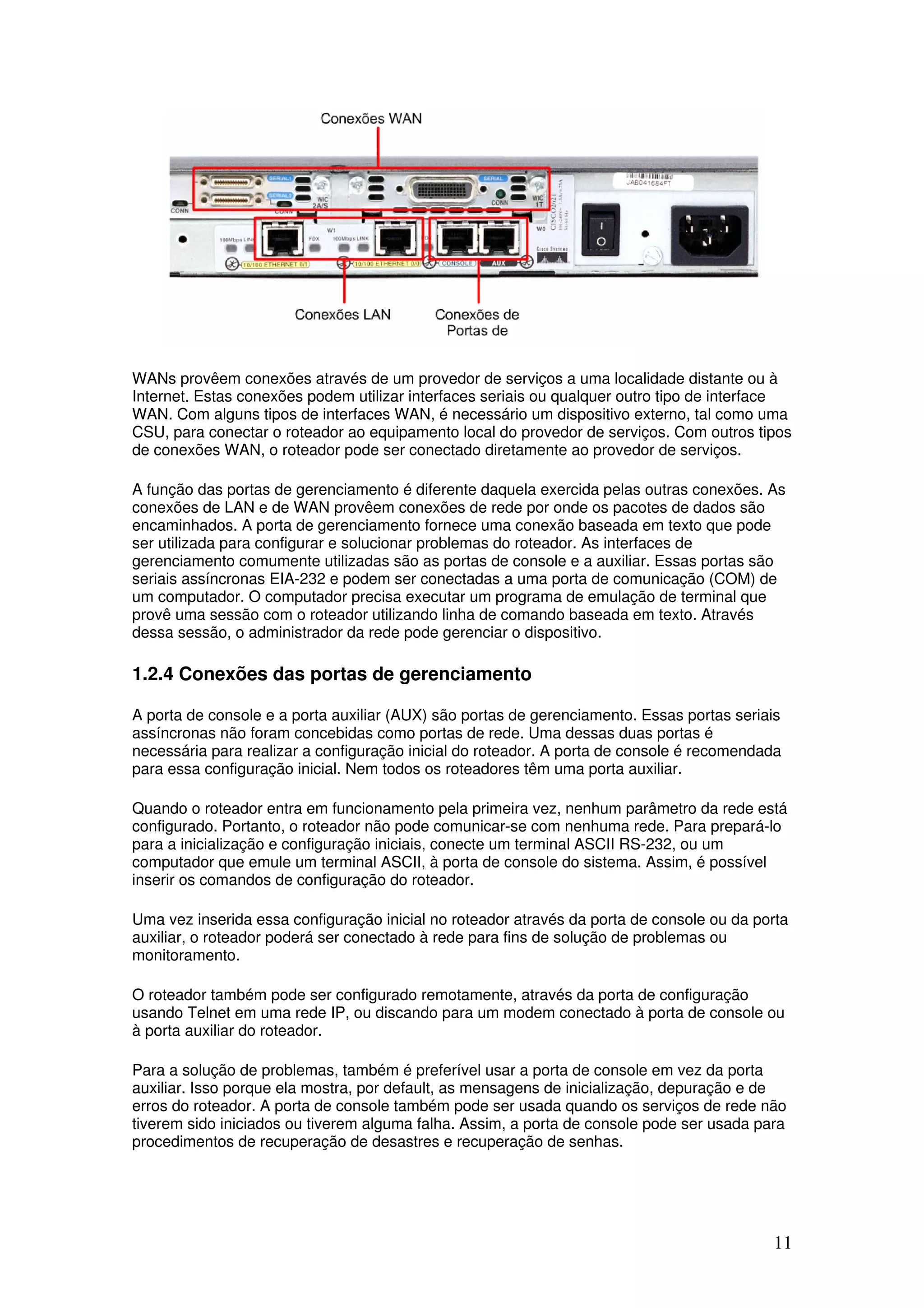 11
WANs provêem conexões através de um provedor de serviços a uma localidade distante ou à
Internet. Estas conexões podem utilizar interfaces seriais ou qualquer outro tipo de interface
WAN. Com alguns tipos de interfaces WAN, é necessário um dispositivo externo, tal como uma
CSU, para conectar o roteador ao equipamento local do provedor de serviços. Com outros tipos
de conexões WAN, o roteador pode ser conectado diretamente ao provedor de serviços.
A função das portas de gerenciamento é diferente daquela exercida pelas outras conexões. As
conexões de LAN e de WAN provêem conexões de rede por onde os pacotes de dados são
encaminhados. A porta de gerenciamento fornece uma conexão baseada em texto que pode
ser utilizada para configurar e solucionar problemas do roteador. As interfaces de
gerenciamento comumente utilizadas são as portas de console e a auxiliar. Essas portas são
seriais assíncronas EIA-232 e podem ser conectadas a uma porta de comunicação (COM) de
um computador. O computador precisa executar um programa de emulação de terminal que
provê uma sessão com o roteador utilizando linha de comando baseada em texto. Através
dessa sessão, o administrador da rede pode gerenciar o dispositivo.
1.2.4 Conexões das portas de gerenciamento
A porta de console e a porta auxiliar (AUX) são portas de gerenciamento. Essas portas seriais
assíncronas não foram concebidas como portas de rede. Uma dessas duas portas é
necessária para realizar a configuração inicial do roteador. A porta de console é recomendada
para essa configuração inicial. Nem todos os roteadores têm uma porta auxiliar.
Quando o roteador entra em funcionamento pela primeira vez, nenhum parâmetro da rede está
configurado. Portanto, o roteador não pode comunicar-se com nenhuma rede. Para prepará-lo
para a inicialização e configuração iniciais, conecte um terminal ASCII RS-232, ou um
computador que emule um terminal ASCII, à porta de console do sistema. Assim, é possível
inserir os comandos de configuração do roteador.
Uma vez inserida essa configuração inicial no roteador através da porta de console ou da porta
auxiliar, o roteador poderá ser conectado à rede para fins de solução de problemas ou
monitoramento.
O roteador também pode ser configurado remotamente, através da porta de configuração
usando Telnet em uma rede IP, ou discando para um modem conectado à porta de console ou
à porta auxiliar do roteador.
Para a solução de problemas, também é preferível usar a porta de console em vez da porta
auxiliar. Isso porque ela mostra, por default, as mensagens de inicialização, depuração e de
erros do roteador. A porta de console também pode ser usada quando os serviços de rede não
tiverem sido iniciados ou tiverem alguma falha. Assim, a porta de console pode ser usada para
procedimentos de recuperação de desastres e recuperação de senhas.
 