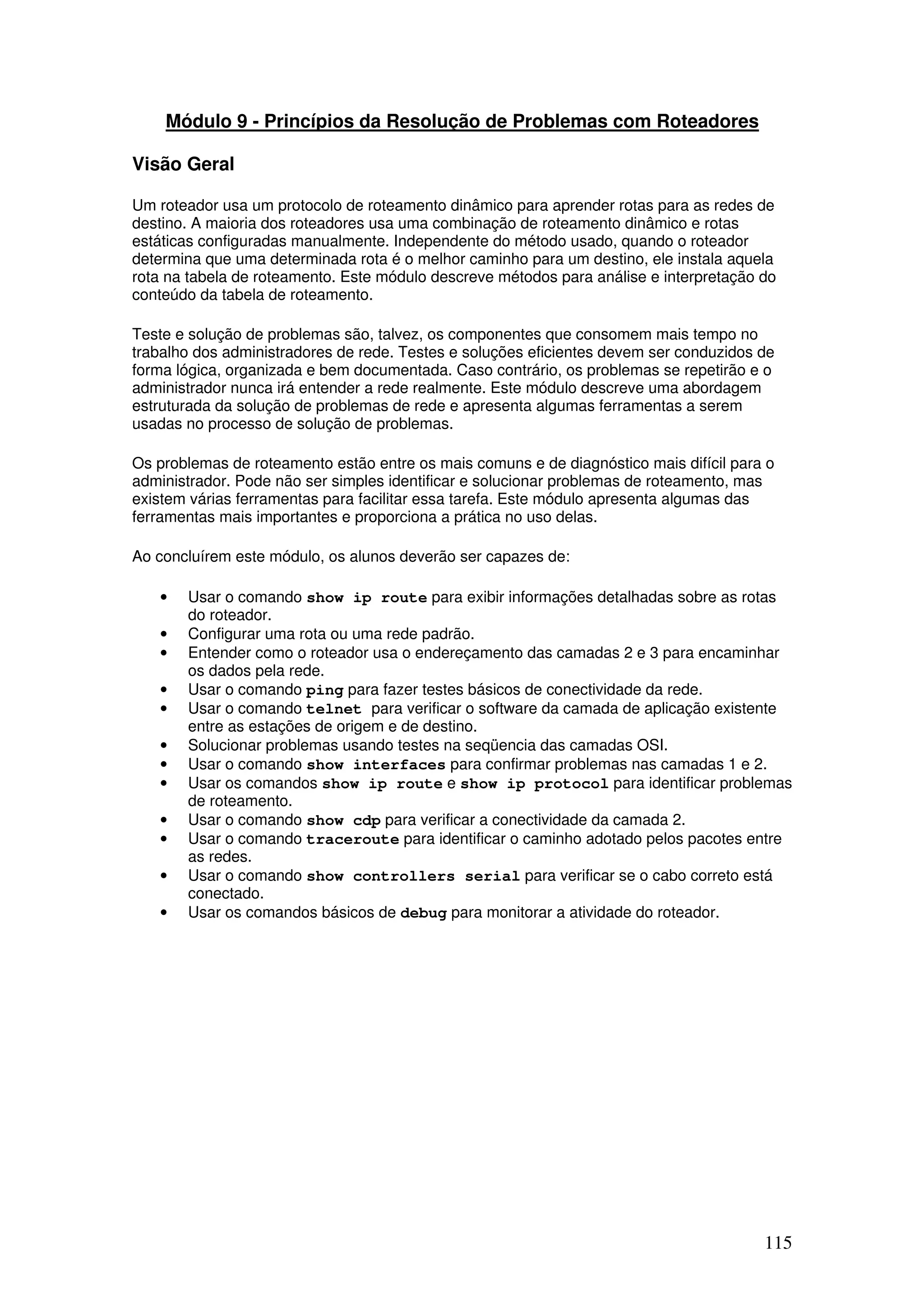 115
Módulo 9 - Princípios da Resolução de Problemas com Roteadores
Visão Geral
Um roteador usa um protocolo de roteamento dinâmico para aprender rotas para as redes de
destino. A maioria dos roteadores usa uma combinação de roteamento dinâmico e rotas
estáticas configuradas manualmente. Independente do método usado, quando o roteador
determina que uma determinada rota é o melhor caminho para um destino, ele instala aquela
rota na tabela de roteamento. Este módulo descreve métodos para análise e interpretação do
conteúdo da tabela de roteamento.
Teste e solução de problemas são, talvez, os componentes que consomem mais tempo no
trabalho dos administradores de rede. Testes e soluções eficientes devem ser conduzidos de
forma lógica, organizada e bem documentada. Caso contrário, os problemas se repetirão e o
administrador nunca irá entender a rede realmente. Este módulo descreve uma abordagem
estruturada da solução de problemas de rede e apresenta algumas ferramentas a serem
usadas no processo de solução de problemas.
Os problemas de roteamento estão entre os mais comuns e de diagnóstico mais difícil para o
administrador. Pode não ser simples identificar e solucionar problemas de roteamento, mas
existem várias ferramentas para facilitar essa tarefa. Este módulo apresenta algumas das
ferramentas mais importantes e proporciona a prática no uso delas.
Ao concluírem este módulo, os alunos deverão ser capazes de:
• Usar o comando show ip route para exibir informações detalhadas sobre as rotas
do roteador.
• Configurar uma rota ou uma rede padrão.
• Entender como o roteador usa o endereçamento das camadas 2 e 3 para encaminhar
os dados pela rede.
• Usar o comando ping para fazer testes básicos de conectividade da rede.
• Usar o comando telnet para verificar o software da camada de aplicação existente
entre as estações de origem e de destino.
• Solucionar problemas usando testes na seqüencia das camadas OSI.
• Usar o comando show interfaces para confirmar problemas nas camadas 1 e 2.
• Usar os comandos show ip route e show ip protocol para identificar problemas
de roteamento.
• Usar o comando show cdp para verificar a conectividade da camada 2.
• Usar o comando traceroute para identificar o caminho adotado pelos pacotes entre
as redes.
• Usar o comando show controllers serial para verificar se o cabo correto está
conectado.
• Usar os comandos básicos de debug para monitorar a atividade do roteador.
 