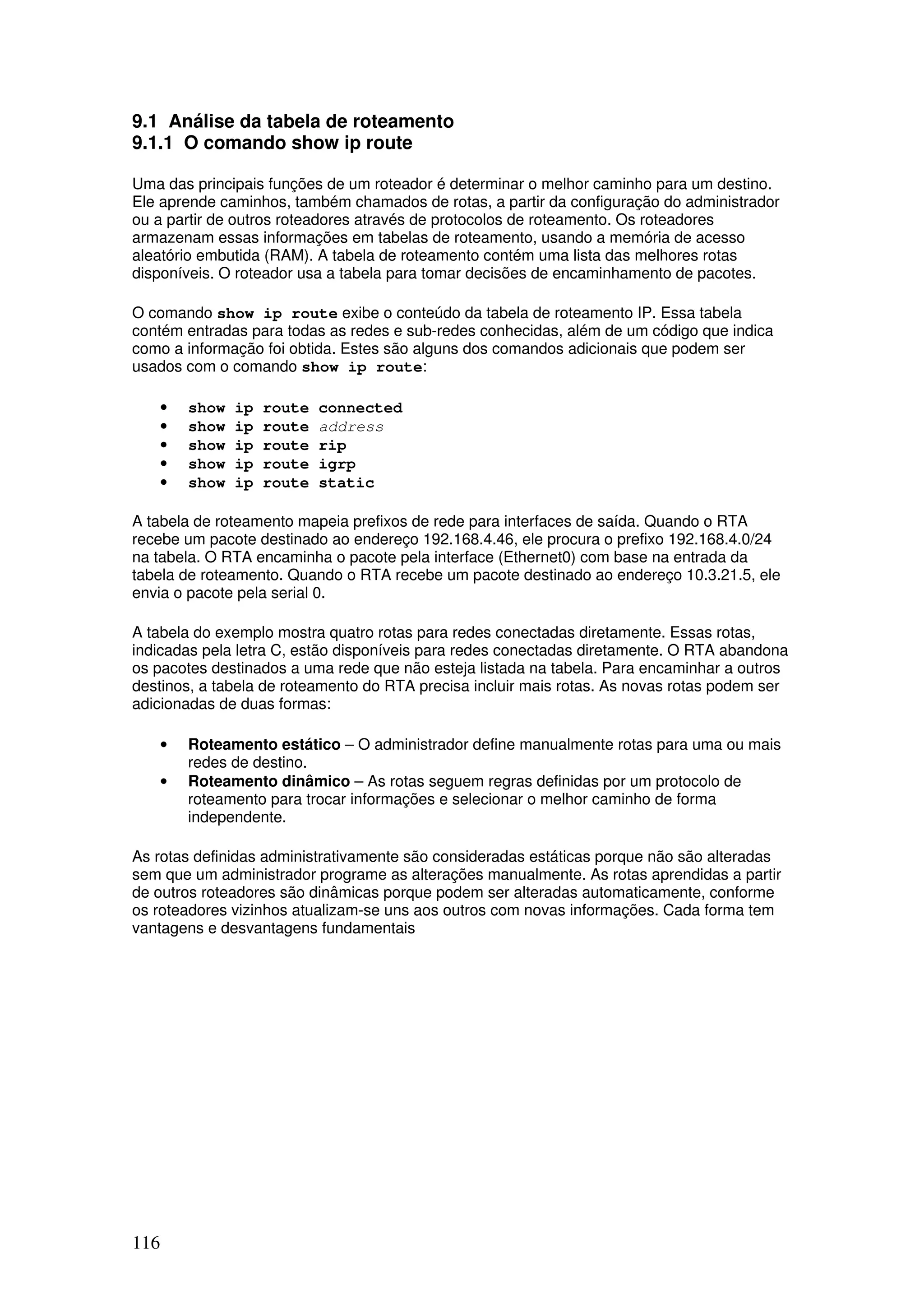116
9.1 Análise da tabela de roteamento
9.1.1 O comando show ip route
Uma das principais funções de um roteador é determinar o melhor caminho para um destino.
Ele aprende caminhos, também chamados de rotas, a partir da configuração do administrador
ou a partir de outros roteadores através de protocolos de roteamento. Os roteadores
armazenam essas informações em tabelas de roteamento, usando a memória de acesso
aleatório embutida (RAM). A tabela de roteamento contém uma lista das melhores rotas
disponíveis. O roteador usa a tabela para tomar decisões de encaminhamento de pacotes.
O comando show ip route exibe o conteúdo da tabela de roteamento IP. Essa tabela
contém entradas para todas as redes e sub-redes conhecidas, além de um código que indica
como a informação foi obtida. Estes são alguns dos comandos adicionais que podem ser
usados com o comando show ip route:
• show ip route connected
• show ip route address
• show ip route rip
• show ip route igrp
• show ip route static
A tabela de roteamento mapeia prefixos de rede para interfaces de saída. Quando o RTA
recebe um pacote destinado ao endereço 192.168.4.46, ele procura o prefixo 192.168.4.0/24
na tabela. O RTA encaminha o pacote pela interface (Ethernet0) com base na entrada da
tabela de roteamento. Quando o RTA recebe um pacote destinado ao endereço 10.3.21.5, ele
envia o pacote pela serial 0.
A tabela do exemplo mostra quatro rotas para redes conectadas diretamente. Essas rotas,
indicadas pela letra C, estão disponíveis para redes conectadas diretamente. O RTA abandona
os pacotes destinados a uma rede que não esteja listada na tabela. Para encaminhar a outros
destinos, a tabela de roteamento do RTA precisa incluir mais rotas. As novas rotas podem ser
adicionadas de duas formas:
• Roteamento estático – O administrador define manualmente rotas para uma ou mais
redes de destino.
• Roteamento dinâmico – As rotas seguem regras definidas por um protocolo de
roteamento para trocar informações e selecionar o melhor caminho de forma
independente.
As rotas definidas administrativamente são consideradas estáticas porque não são alteradas
sem que um administrador programe as alterações manualmente. As rotas aprendidas a partir
de outros roteadores são dinâmicas porque podem ser alteradas automaticamente, conforme
os roteadores vizinhos atualizam-se uns aos outros com novas informações. Cada forma tem
vantagens e desvantagens fundamentais
 