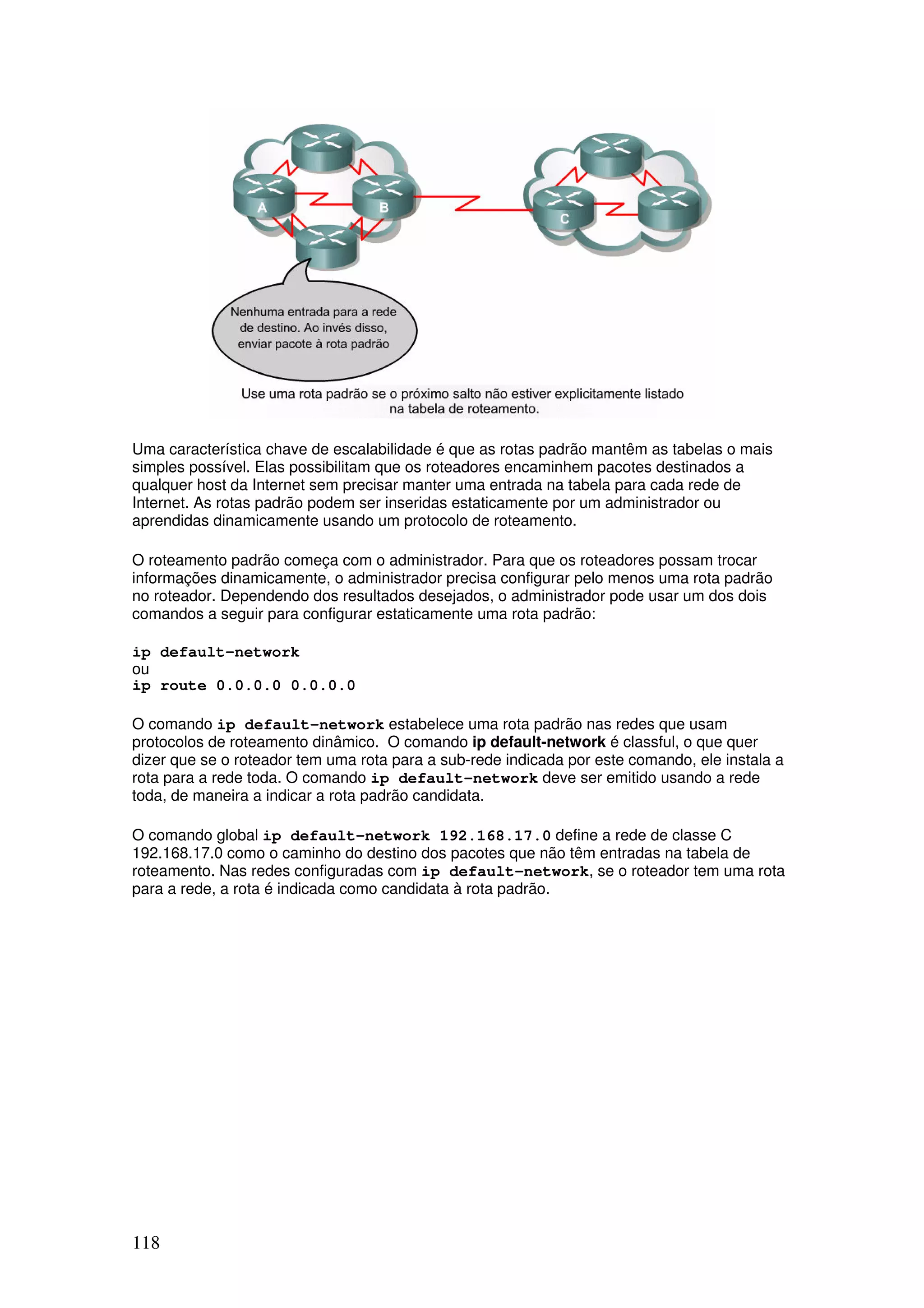 118
Uma característica chave de escalabilidade é que as rotas padrão mantêm as tabelas o mais
simples possível. Elas possibilitam que os roteadores encaminhem pacotes destinados a
qualquer host da Internet sem precisar manter uma entrada na tabela para cada rede de
Internet. As rotas padrão podem ser inseridas estaticamente por um administrador ou
aprendidas dinamicamente usando um protocolo de roteamento.
O roteamento padrão começa com o administrador. Para que os roteadores possam trocar
informações dinamicamente, o administrador precisa configurar pelo menos uma rota padrão
no roteador. Dependendo dos resultados desejados, o administrador pode usar um dos dois
comandos a seguir para configurar estaticamente uma rota padrão:
ip default-network
ou
ip route 0.0.0.0 0.0.0.0
O comando ip default-network estabelece uma rota padrão nas redes que usam
protocolos de roteamento dinâmico. O comando ip default-network é classful, o que quer
dizer que se o roteador tem uma rota para a sub-rede indicada por este comando, ele instala a
rota para a rede toda. O comando ip default-network deve ser emitido usando a rede
toda, de maneira a indicar a rota padrão candidata.
O comando global ip default-network 192.168.17.0 define a rede de classe C
192.168.17.0 como o caminho do destino dos pacotes que não têm entradas na tabela de
roteamento. Nas redes configuradas com ip default-network, se o roteador tem uma rota
para a rede, a rota é indicada como candidata à rota padrão.
 