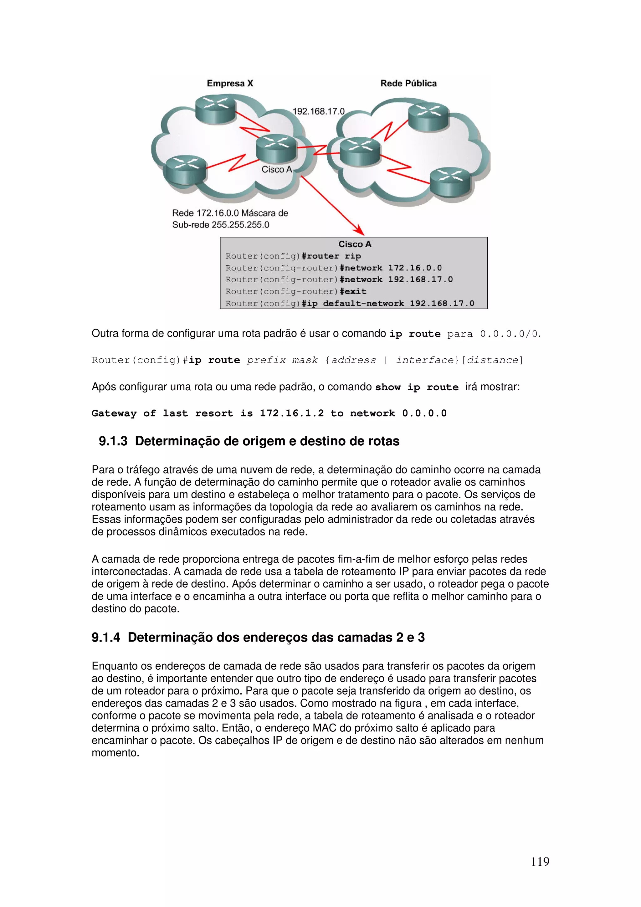 119
Outra forma de configurar uma rota padrão é usar o comando ip route para 0.0.0.0/0.
Router(config)#ip route prefix mask {address | interface}[distance]
Após configurar uma rota ou uma rede padrão, o comando show ip route irá mostrar:
Gateway of last resort is 172.16.1.2 to network 0.0.0.0
9.1.3 Determinação de origem e destino de rotas
Para o tráfego através de uma nuvem de rede, a determinação do caminho ocorre na camada
de rede. A função de determinação do caminho permite que o roteador avalie os caminhos
disponíveis para um destino e estabeleça o melhor tratamento para o pacote. Os serviços de
roteamento usam as informações da topologia da rede ao avaliarem os caminhos na rede.
Essas informações podem ser configuradas pelo administrador da rede ou coletadas através
de processos dinâmicos executados na rede.
A camada de rede proporciona entrega de pacotes fim-a-fim de melhor esforço pelas redes
interconectadas. A camada de rede usa a tabela de roteamento IP para enviar pacotes da rede
de origem à rede de destino. Após determinar o caminho a ser usado, o roteador pega o pacote
de uma interface e o encaminha a outra interface ou porta que reflita o melhor caminho para o
destino do pacote.
9.1.4 Determinação dos endereços das camadas 2 e 3
Enquanto os endereços de camada de rede são usados para transferir os pacotes da origem
ao destino, é importante entender que outro tipo de endereço é usado para transferir pacotes
de um roteador para o próximo. Para que o pacote seja transferido da origem ao destino, os
endereços das camadas 2 e 3 são usados. Como mostrado na figura , em cada interface,
conforme o pacote se movimenta pela rede, a tabela de roteamento é analisada e o roteador
determina o próximo salto. Então, o endereço MAC do próximo salto é aplicado para
encaminhar o pacote. Os cabeçalhos IP de origem e de destino não são alterados em nenhum
momento.
 