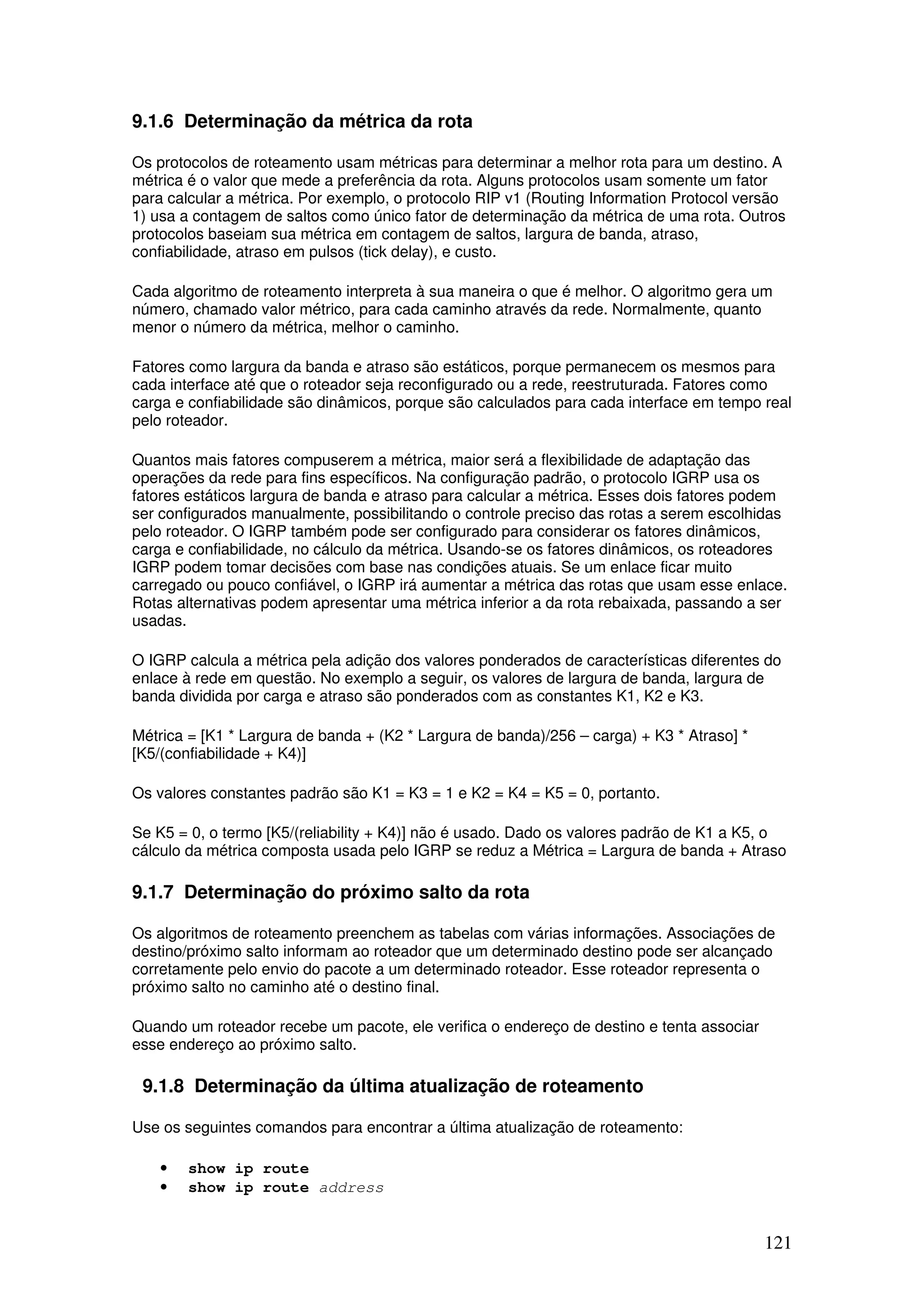 121
9.1.6 Determinação da métrica da rota
Os protocolos de roteamento usam métricas para determinar a melhor rota para um destino. A
métrica é o valor que mede a preferência da rota. Alguns protocolos usam somente um fator
para calcular a métrica. Por exemplo, o protocolo RIP v1 (Routing Information Protocol versão
1) usa a contagem de saltos como único fator de determinação da métrica de uma rota. Outros
protocolos baseiam sua métrica em contagem de saltos, largura de banda, atraso,
confiabilidade, atraso em pulsos (tick delay), e custo.
Cada algoritmo de roteamento interpreta à sua maneira o que é melhor. O algoritmo gera um
número, chamado valor métrico, para cada caminho através da rede. Normalmente, quanto
menor o número da métrica, melhor o caminho.
Fatores como largura da banda e atraso são estáticos, porque permanecem os mesmos para
cada interface até que o roteador seja reconfigurado ou a rede, reestruturada. Fatores como
carga e confiabilidade são dinâmicos, porque são calculados para cada interface em tempo real
pelo roteador.
Quantos mais fatores compuserem a métrica, maior será a flexibilidade de adaptação das
operações da rede para fins específicos. Na configuração padrão, o protocolo IGRP usa os
fatores estáticos largura de banda e atraso para calcular a métrica. Esses dois fatores podem
ser configurados manualmente, possibilitando o controle preciso das rotas a serem escolhidas
pelo roteador. O IGRP também pode ser configurado para considerar os fatores dinâmicos,
carga e confiabilidade, no cálculo da métrica. Usando-se os fatores dinâmicos, os roteadores
IGRP podem tomar decisões com base nas condições atuais. Se um enlace ficar muito
carregado ou pouco confiável, o IGRP irá aumentar a métrica das rotas que usam esse enlace.
Rotas alternativas podem apresentar uma métrica inferior a da rota rebaixada, passando a ser
usadas.
O IGRP calcula a métrica pela adição dos valores ponderados de características diferentes do
enlace à rede em questão. No exemplo a seguir, os valores de largura de banda, largura de
banda dividida por carga e atraso são ponderados com as constantes K1, K2 e K3.
Métrica = [K1 * Largura de banda + (K2 * Largura de banda)/256 – carga) + K3 * Atraso] *
[K5/(confiabilidade + K4)]
Os valores constantes padrão são K1 = K3 = 1 e K2 = K4 = K5 = 0, portanto.
Se K5 = 0, o termo [K5/(reliability + K4)] não é usado. Dado os valores padrão de K1 a K5, o
cálculo da métrica composta usada pelo IGRP se reduz a Métrica = Largura de banda + Atraso
9.1.7 Determinação do próximo salto da rota
Os algoritmos de roteamento preenchem as tabelas com várias informações. Associações de
destino/próximo salto informam ao roteador que um determinado destino pode ser alcançado
corretamente pelo envio do pacote a um determinado roteador. Esse roteador representa o
próximo salto no caminho até o destino final.
Quando um roteador recebe um pacote, ele verifica o endereço de destino e tenta associar
esse endereço ao próximo salto.
9.1.8 Determinação da última atualização de roteamento
Use os seguintes comandos para encontrar a última atualização de roteamento:
• show ip route
• show ip route address
 