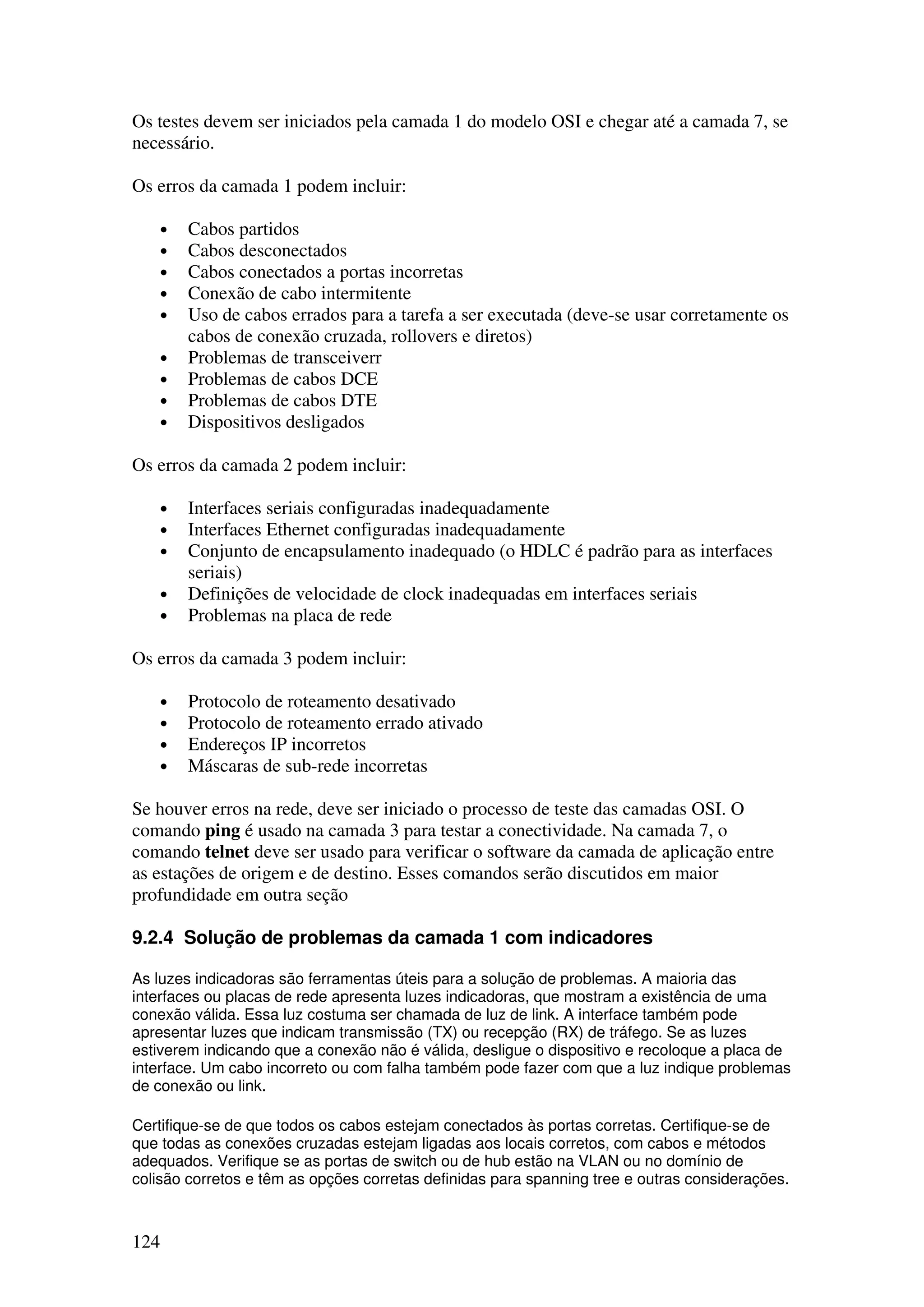 124
Os testes devem ser iniciados pela camada 1 do modelo OSI e chegar até a camada 7, se
necessário.
Os erros da camada 1 podem incluir:
• Cabos partidos
• Cabos desconectados
• Cabos conectados a portas incorretas
• Conexão de cabo intermitente
• Uso de cabos errados para a tarefa a ser executada (deve-se usar corretamente os
cabos de conexão cruzada, rollovers e diretos)
• Problemas de transceiverr
• Problemas de cabos DCE
• Problemas de cabos DTE
• Dispositivos desligados
Os erros da camada 2 podem incluir:
• Interfaces seriais configuradas inadequadamente
• Interfaces Ethernet configuradas inadequadamente
• Conjunto de encapsulamento inadequado (o HDLC é padrão para as interfaces
seriais)
• Definições de velocidade de clock inadequadas em interfaces seriais
• Problemas na placa de rede
Os erros da camada 3 podem incluir:
• Protocolo de roteamento desativado
• Protocolo de roteamento errado ativado
• Endereços IP incorretos
• Máscaras de sub-rede incorretas
Se houver erros na rede, deve ser iniciado o processo de teste das camadas OSI. O
comando ping é usado na camada 3 para testar a conectividade. Na camada 7, o
comando telnet deve ser usado para verificar o software da camada de aplicação entre
as estações de origem e de destino. Esses comandos serão discutidos em maior
profundidade em outra seção
9.2.4 Solução de problemas da camada 1 com indicadores
As luzes indicadoras são ferramentas úteis para a solução de problemas. A maioria das
interfaces ou placas de rede apresenta luzes indicadoras, que mostram a existência de uma
conexão válida. Essa luz costuma ser chamada de luz de link. A interface também pode
apresentar luzes que indicam transmissão (TX) ou recepção (RX) de tráfego. Se as luzes
estiverem indicando que a conexão não é válida, desligue o dispositivo e recoloque a placa de
interface. Um cabo incorreto ou com falha também pode fazer com que a luz indique problemas
de conexão ou link.
Certifique-se de que todos os cabos estejam conectados às portas corretas. Certifique-se de
que todas as conexões cruzadas estejam ligadas aos locais corretos, com cabos e métodos
adequados. Verifique se as portas de switch ou de hub estão na VLAN ou no domínio de
colisão corretos e têm as opções corretas definidas para spanning tree e outras considerações.
 