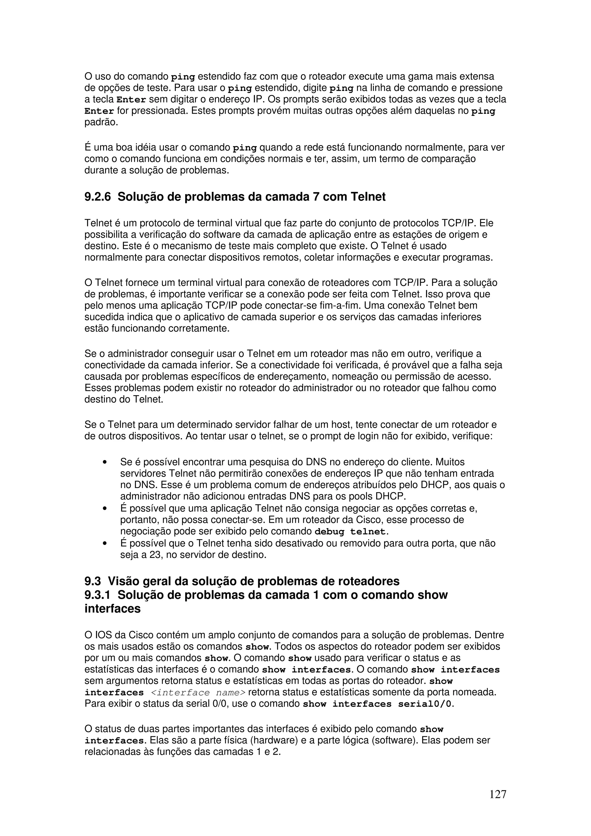 127
O uso do comando ping estendido faz com que o roteador execute uma gama mais extensa
de opções de teste. Para usar o ping estendido, digite ping na linha de comando e pressione
a tecla Enter sem digitar o endereço IP. Os prompts serão exibidos todas as vezes que a tecla
Enter for pressionada. Estes prompts provém muitas outras opções além daquelas no ping
padrão.
É uma boa idéia usar o comando ping quando a rede está funcionando normalmente, para ver
como o comando funciona em condições normais e ter, assim, um termo de comparação
durante a solução de problemas.
9.2.6 Solução de problemas da camada 7 com Telnet
Telnet é um protocolo de terminal virtual que faz parte do conjunto de protocolos TCP/IP. Ele
possibilita a verificação do software da camada de aplicação entre as estações de origem e
destino. Este é o mecanismo de teste mais completo que existe. O Telnet é usado
normalmente para conectar dispositivos remotos, coletar informações e executar programas.
O Telnet fornece um terminal virtual para conexão de roteadores com TCP/IP. Para a solução
de problemas, é importante verificar se a conexão pode ser feita com Telnet. Isso prova que
pelo menos uma aplicação TCP/IP pode conectar-se fim-a-fim. Uma conexão Telnet bem
sucedida indica que o aplicativo de camada superior e os serviços das camadas inferiores
estão funcionando corretamente.
Se o administrador conseguir usar o Telnet em um roteador mas não em outro, verifique a
conectividade da camada inferior. Se a conectividade foi verificada, é provável que a falha seja
causada por problemas específicos de endereçamento, nomeação ou permissão de acesso.
Esses problemas podem existir no roteador do administrador ou no roteador que falhou como
destino do Telnet.
Se o Telnet para um determinado servidor falhar de um host, tente conectar de um roteador e
de outros dispositivos. Ao tentar usar o telnet, se o prompt de login não for exibido, verifique:
• Se é possível encontrar uma pesquisa do DNS no endereço do cliente. Muitos
servidores Telnet não permitirão conexões de endereços IP que não tenham entrada
no DNS. Esse é um problema comum de endereços atribuídos pelo DHCP, aos quais o
administrador não adicionou entradas DNS para os pools DHCP.
• É possível que uma aplicação Telnet não consiga negociar as opções corretas e,
portanto, não possa conectar-se. Em um roteador da Cisco, esse processo de
negociação pode ser exibido pelo comando debug telnet.
• É possível que o Telnet tenha sido desativado ou removido para outra porta, que não
seja a 23, no servidor de destino.
9.3 Visão geral da solução de problemas de roteadores
9.3.1 Solução de problemas da camada 1 com o comando show
interfaces
O IOS da Cisco contém um amplo conjunto de comandos para a solução de problemas. Dentre
os mais usados estão os comandos show. Todos os aspectos do roteador podem ser exibidos
por um ou mais comandos show. O comando show usado para verificar o status e as
estatísticas das interfaces é o comando show interfaces. O comando show interfaces
sem argumentos retorna status e estatísticas em todas as portas do roteador. show
interfaces <interface name> retorna status e estatísticas somente da porta nomeada.
Para exibir o status da serial 0/0, use o comando show interfaces serial0/0.
O status de duas partes importantes das interfaces é exibido pelo comando show
interfaces. Elas são a parte física (hardware) e a parte lógica (software). Elas podem ser
relacionadas às funções das camadas 1 e 2.
 