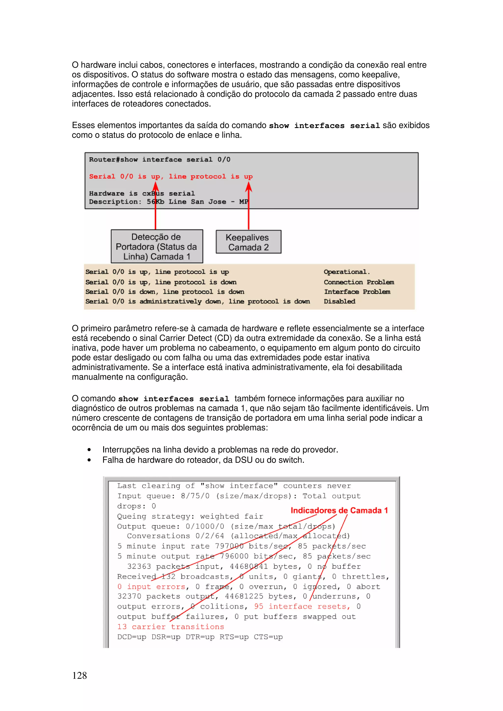 128
O hardware inclui cabos, conectores e interfaces, mostrando a condição da conexão real entre
os dispositivos. O status do software mostra o estado das mensagens, como keepalive,
informações de controle e informações de usuário, que são passadas entre dispositivos
adjacentes. Isso está relacionado à condição do protocolo da camada 2 passado entre duas
interfaces de roteadores conectados.
Esses elementos importantes da saída do comando show interfaces serial são exibidos
como o status do protocolo de enlace e linha.
O primeiro parâmetro refere-se à camada de hardware e reflete essencialmente se a interface
está recebendo o sinal Carrier Detect (CD) da outra extremidade da conexão. Se a linha está
inativa, pode haver um problema no cabeamento, o equipamento em algum ponto do circuito
pode estar desligado ou com falha ou uma das extremidades pode estar inativa
administrativamente. Se a interface está inativa administrativamente, ela foi desabilitada
manualmente na configuração.
O comando show interfaces serial também fornece informações para auxiliar no
diagnóstico de outros problemas na camada 1, que não sejam tão facilmente identificáveis. Um
número crescente de contagens de transição de portadora em uma linha serial pode indicar a
ocorrência de um ou mais dos seguintes problemas:
• Interrupções na linha devido a problemas na rede do provedor.
• Falha de hardware do roteador, da DSU ou do switch.
 