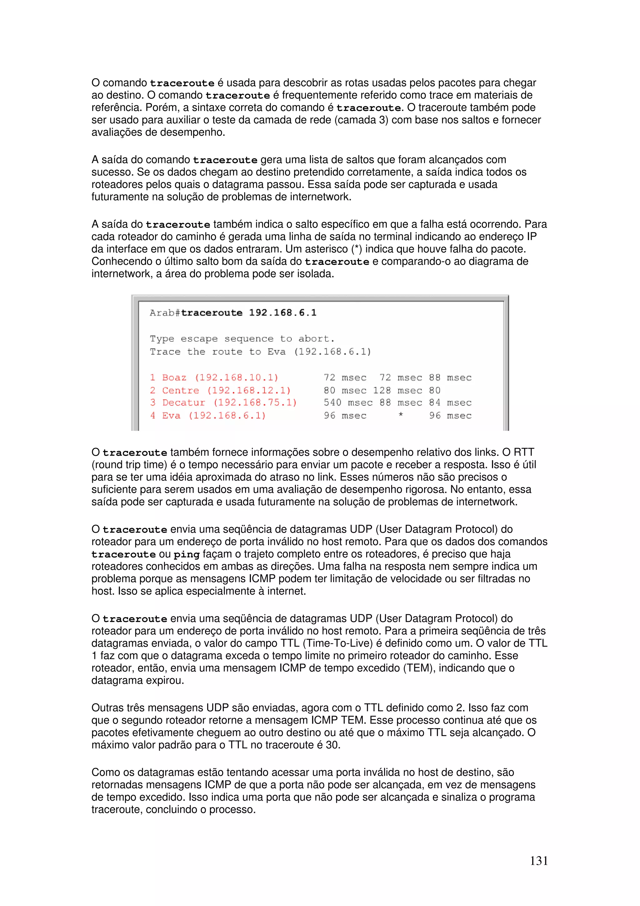 131
O comando traceroute é usada para descobrir as rotas usadas pelos pacotes para chegar
ao destino. O comando traceroute é frequentemente referido como trace em materiais de
referência. Porém, a sintaxe correta do comando é traceroute. O traceroute também pode
ser usado para auxiliar o teste da camada de rede (camada 3) com base nos saltos e fornecer
avaliações de desempenho.
A saída do comando traceroute gera uma lista de saltos que foram alcançados com
sucesso. Se os dados chegam ao destino pretendido corretamente, a saída indica todos os
roteadores pelos quais o datagrama passou. Essa saída pode ser capturada e usada
futuramente na solução de problemas de internetwork.
A saída do traceroute também indica o salto específico em que a falha está ocorrendo. Para
cada roteador do caminho é gerada uma linha de saída no terminal indicando ao endereço IP
da interface em que os dados entraram. Um asterisco (*) indica que houve falha do pacote.
Conhecendo o último salto bom da saída do traceroute e comparando-o ao diagrama de
internetwork, a área do problema pode ser isolada.
O traceroute também fornece informações sobre o desempenho relativo dos links. O RTT
(round trip time) é o tempo necessário para enviar um pacote e receber a resposta. Isso é útil
para se ter uma idéia aproximada do atraso no link. Esses números não são precisos o
suficiente para serem usados em uma avaliação de desempenho rigorosa. No entanto, essa
saída pode ser capturada e usada futuramente na solução de problemas de internetwork.
O traceroute envia uma seqüência de datagramas UDP (User Datagram Protocol) do
roteador para um endereço de porta inválido no host remoto. Para que os dados dos comandos
traceroute ou ping façam o trajeto completo entre os roteadores, é preciso que haja
roteadores conhecidos em ambas as direções. Uma falha na resposta nem sempre indica um
problema porque as mensagens ICMP podem ter limitação de velocidade ou ser filtradas no
host. Isso se aplica especialmente à internet.
O traceroute envia uma seqüência de datagramas UDP (User Datagram Protocol) do
roteador para um endereço de porta inválido no host remoto. Para a primeira seqüência de três
datagramas enviada, o valor do campo TTL (Time-To-Live) é definido como um. O valor de TTL
1 faz com que o datagrama exceda o tempo limite no primeiro roteador do caminho. Esse
roteador, então, envia uma mensagem ICMP de tempo excedido (TEM), indicando que o
datagrama expirou.
Outras três mensagens UDP são enviadas, agora com o TTL definido como 2. Isso faz com
que o segundo roteador retorne a mensagem ICMP TEM. Esse processo continua até que os
pacotes efetivamente cheguem ao outro destino ou até que o máximo TTL seja alcançado. O
máximo valor padrão para o TTL no traceroute é 30.
Como os datagramas estão tentando acessar uma porta inválida no host de destino, são
retornadas mensagens ICMP de que a porta não pode ser alcançada, em vez de mensagens
de tempo excedido. Isso indica uma porta que não pode ser alcançada e sinaliza o programa
traceroute, concluindo o processo.
 