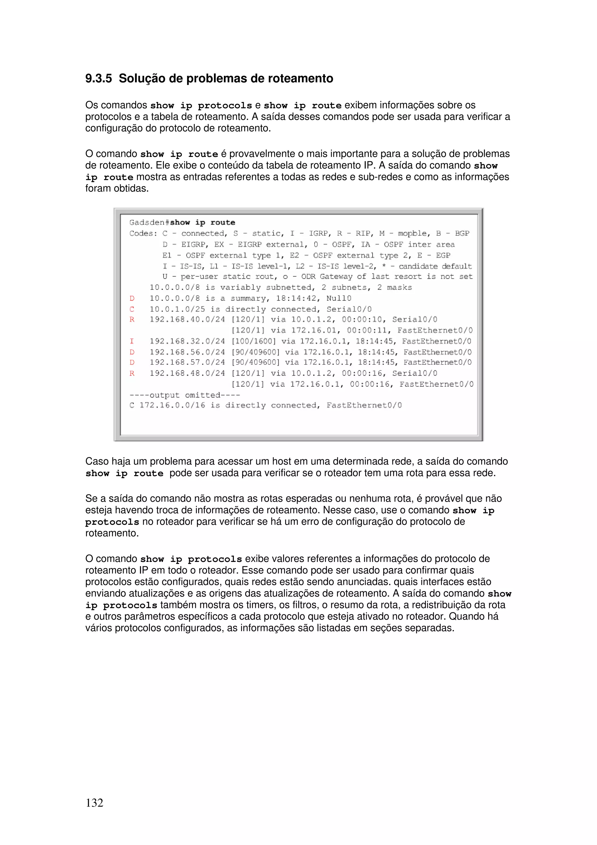 132
9.3.5 Solução de problemas de roteamento
Os comandos show ip protocols e show ip route exibem informações sobre os
protocolos e a tabela de roteamento. A saída desses comandos pode ser usada para verificar a
configuração do protocolo de roteamento.
O comando show ip route é provavelmente o mais importante para a solução de problemas
de roteamento. Ele exibe o conteúdo da tabela de roteamento IP. A saída do comando show
ip route mostra as entradas referentes a todas as redes e sub-redes e como as informações
foram obtidas.
Caso haja um problema para acessar um host em uma determinada rede, a saída do comando
show ip route pode ser usada para verificar se o roteador tem uma rota para essa rede.
Se a saída do comando não mostra as rotas esperadas ou nenhuma rota, é provável que não
esteja havendo troca de informações de roteamento. Nesse caso, use o comando show ip
protocols no roteador para verificar se há um erro de configuração do protocolo de
roteamento.
O comando show ip protocols exibe valores referentes a informações do protocolo de
roteamento IP em todo o roteador. Esse comando pode ser usado para confirmar quais
protocolos estão configurados, quais redes estão sendo anunciadas. quais interfaces estão
enviando atualizações e as origens das atualizações de roteamento. A saída do comando show
ip protocols também mostra os timers, os filtros, o resumo da rota, a redistribuição da rota
e outros parâmetros específicos a cada protocolo que esteja ativado no roteador. Quando há
vários protocolos configurados, as informações são listadas em seções separadas.
 