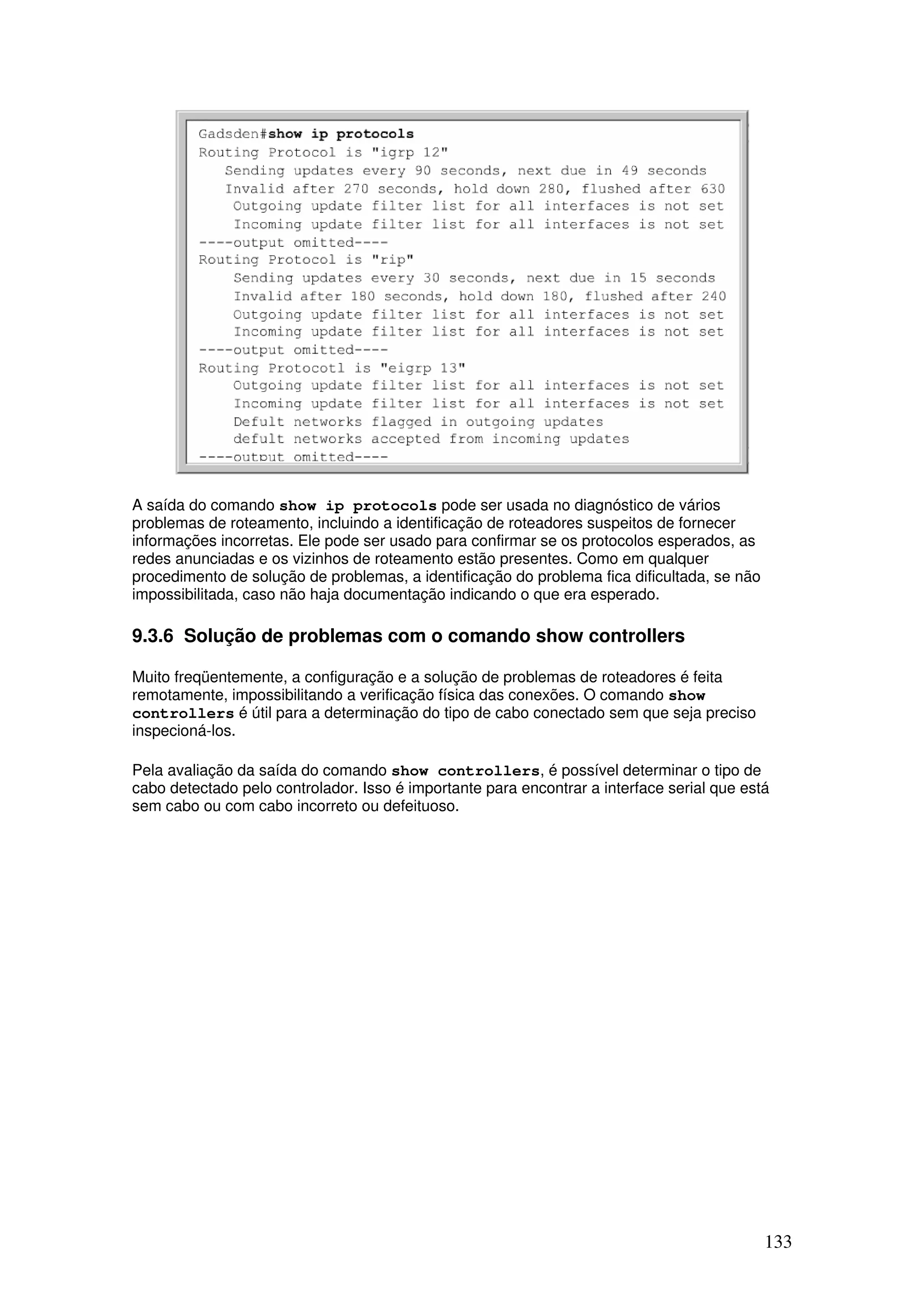 133
A saída do comando show ip protocols pode ser usada no diagnóstico de vários
problemas de roteamento, incluindo a identificação de roteadores suspeitos de fornecer
informações incorretas. Ele pode ser usado para confirmar se os protocolos esperados, as
redes anunciadas e os vizinhos de roteamento estão presentes. Como em qualquer
procedimento de solução de problemas, a identificação do problema fica dificultada, se não
impossibilitada, caso não haja documentação indicando o que era esperado.
9.3.6 Solução de problemas com o comando show controllers
Muito freqüentemente, a configuração e a solução de problemas de roteadores é feita
remotamente, impossibilitando a verificação física das conexões. O comando show
controllers é útil para a determinação do tipo de cabo conectado sem que seja preciso
inspecioná-los.
Pela avaliação da saída do comando show controllers, é possível determinar o tipo de
cabo detectado pelo controlador. Isso é importante para encontrar a interface serial que está
sem cabo ou com cabo incorreto ou defeituoso.
 