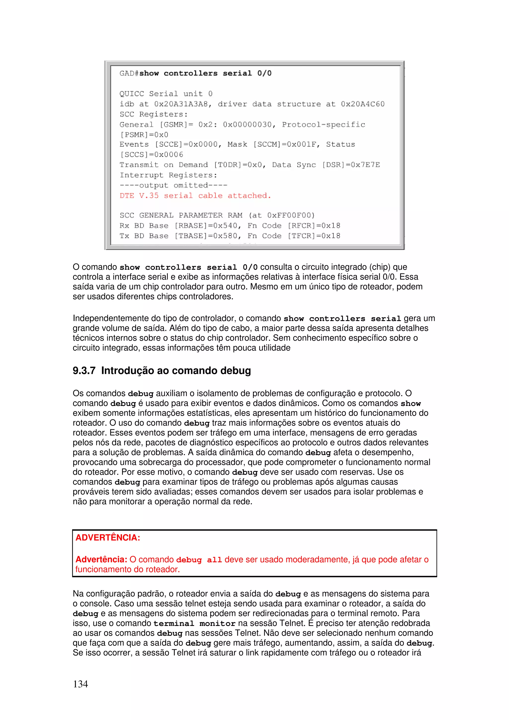 134
O comando show controllers serial 0/0 consulta o circuito integrado (chip) que
controla a interface serial e exibe as informações relativas à interface física serial 0/0. Essa
saída varia de um chip controlador para outro. Mesmo em um único tipo de roteador, podem
ser usados diferentes chips controladores.
Independentemente do tipo de controlador, o comando show controllers serial gera um
grande volume de saída. Além do tipo de cabo, a maior parte dessa saída apresenta detalhes
técnicos internos sobre o status do chip controlador. Sem conhecimento específico sobre o
circuito integrado, essas informações têm pouca utilidade
9.3.7 Introdução ao comando debug
Os comandos debug auxiliam o isolamento de problemas de configuração e protocolo. O
comando debug é usado para exibir eventos e dados dinâmicos. Como os comandos show
exibem somente informações estatísticas, eles apresentam um histórico do funcionamento do
roteador. O uso do comando debug traz mais informações sobre os eventos atuais do
roteador. Esses eventos podem ser tráfego em uma interface, mensagens de erro geradas
pelos nós da rede, pacotes de diagnóstico específicos ao protocolo e outros dados relevantes
para a solução de problemas. A saída dinâmica do comando debug afeta o desempenho,
provocando uma sobrecarga do processador, que pode comprometer o funcionamento normal
do roteador. Por esse motivo, o comando debug deve ser usado com reservas. Use os
comandos debug para examinar tipos de tráfego ou problemas após algumas causas
prováveis terem sido avaliadas; esses comandos devem ser usados para isolar problemas e
não para monitorar a operação normal da rede.
ADVERTÊNCIA:
Advertência: O comando debug all deve ser usado moderadamente, já que pode afetar o
funcionamento do roteador.
Na configuração padrão, o roteador envia a saída do debug e as mensagens do sistema para
o console. Caso uma sessão telnet esteja sendo usada para examinar o roteador, a saída do
debug e as mensagens do sistema podem ser redirecionadas para o terminal remoto. Para
isso, use o comando terminal monitor na sessão Telnet. É preciso ter atenção redobrada
ao usar os comandos debug nas sessões Telnet. Não deve ser selecionado nenhum comando
que faça com que a saída do debug gere mais tráfego, aumentando, assim, a saída do debug.
Se isso ocorrer, a sessão Telnet irá saturar o link rapidamente com tráfego ou o roteador irá
 