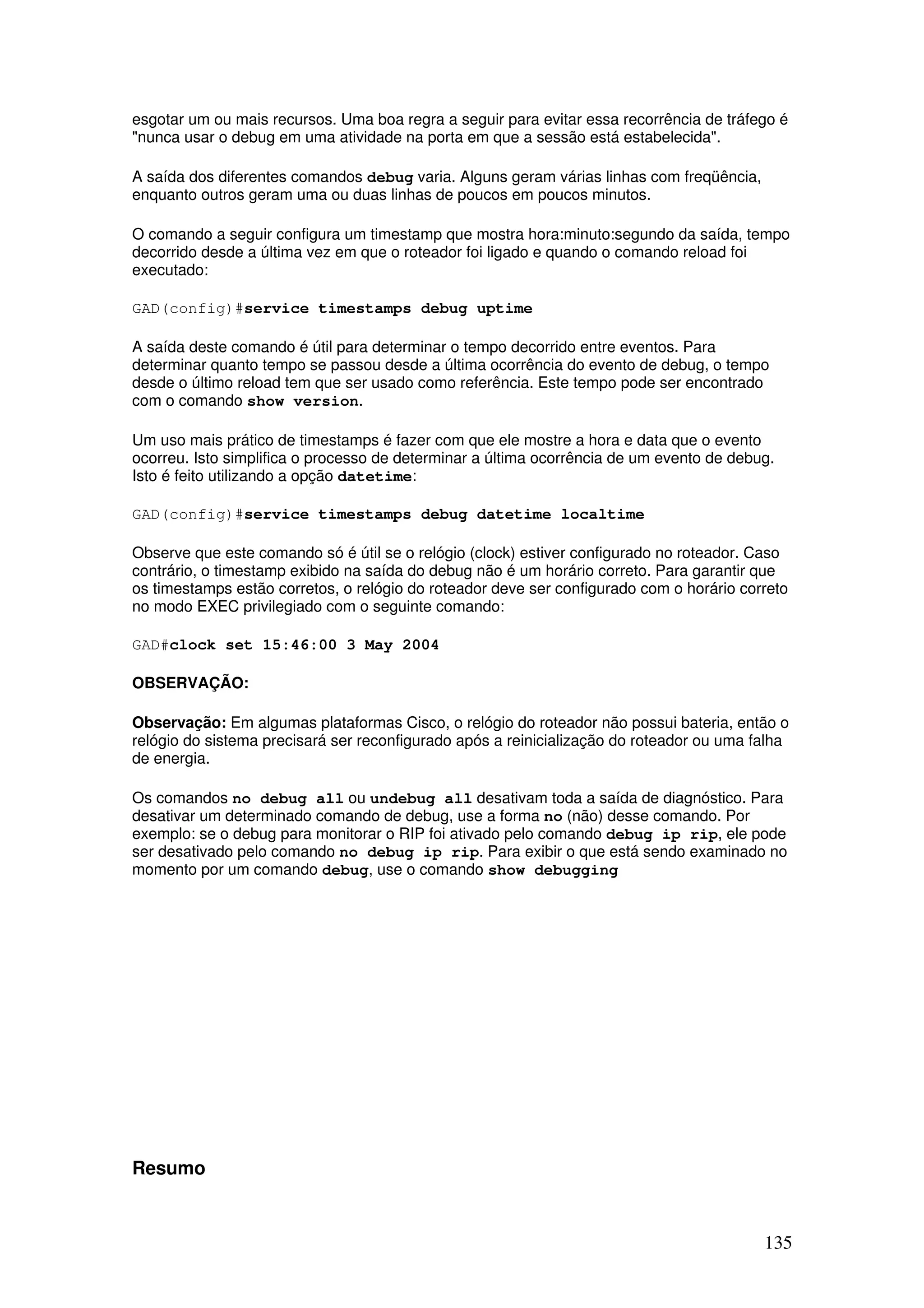 135
esgotar um ou mais recursos. Uma boa regra a seguir para evitar essa recorrência de tráfego é
"nunca usar o debug em uma atividade na porta em que a sessão está estabelecida".
A saída dos diferentes comandos debug varia. Alguns geram várias linhas com freqüência,
enquanto outros geram uma ou duas linhas de poucos em poucos minutos.
O comando a seguir configura um timestamp que mostra hora:minuto:segundo da saída, tempo
decorrido desde a última vez em que o roteador foi ligado e quando o comando reload foi
executado:
GAD(config)#service timestamps debug uptime
A saída deste comando é útil para determinar o tempo decorrido entre eventos. Para
determinar quanto tempo se passou desde a última ocorrência do evento de debug, o tempo
desde o último reload tem que ser usado como referência. Este tempo pode ser encontrado
com o comando show version.
Um uso mais prático de timestamps é fazer com que ele mostre a hora e data que o evento
ocorreu. Isto simplifica o processo de determinar a última ocorrência de um evento de debug.
Isto é feito utilizando a opção datetime:
GAD(config)#service timestamps debug datetime localtime
Observe que este comando só é útil se o relógio (clock) estiver configurado no roteador. Caso
contrário, o timestamp exibido na saída do debug não é um horário correto. Para garantir que
os timestamps estão corretos, o relógio do roteador deve ser configurado com o horário correto
no modo EXEC privilegiado com o seguinte comando:
GAD#clock set 15:46:00 3 May 2004
OBSERVAÇÃO:
Observação: Em algumas plataformas Cisco, o relógio do roteador não possui bateria, então o
relógio do sistema precisará ser reconfigurado após a reinicialização do roteador ou uma falha
de energia.
Os comandos no debug all ou undebug all desativam toda a saída de diagnóstico. Para
desativar um determinado comando de debug, use a forma no (não) desse comando. Por
exemplo: se o debug para monitorar o RIP foi ativado pelo comando debug ip rip, ele pode
ser desativado pelo comando no debug ip rip. Para exibir o que está sendo examinado no
momento por um comando debug, use o comando show debugging
Resumo
 