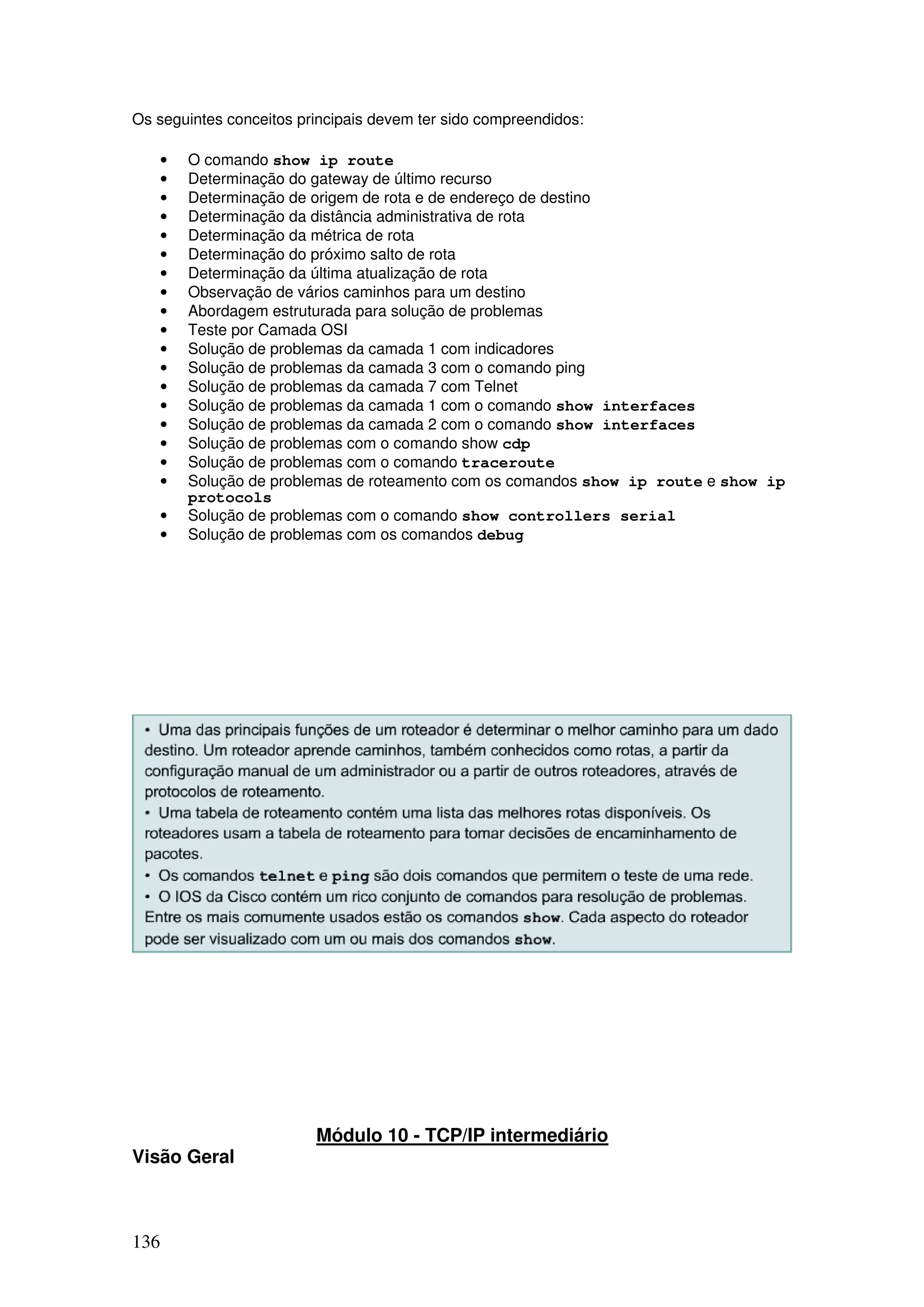 136
Os seguintes conceitos principais devem ter sido compreendidos:
• O comando show ip route
• Determinação do gateway de último recurso
• Determinação de origem de rota e de endereço de destino
• Determinação da distância administrativa de rota
• Determinação da métrica de rota
• Determinação do próximo salto de rota
• Determinação da última atualização de rota
• Observação de vários caminhos para um destino
• Abordagem estruturada para solução de problemas
• Teste por Camada OSI
• Solução de problemas da camada 1 com indicadores
• Solução de problemas da camada 3 com o comando ping
• Solução de problemas da camada 7 com Telnet
• Solução de problemas da camada 1 com o comando show interfaces
• Solução de problemas da camada 2 com o comando show interfaces
• Solução de problemas com o comando show cdp
• Solução de problemas com o comando traceroute
• Solução de problemas de roteamento com os comandos show ip route e show ip
protocols
• Solução de problemas com o comando show controllers serial
• Solução de problemas com os comandos debug
Módulo 10 - TCP/IP intermediário
Visão Geral
 