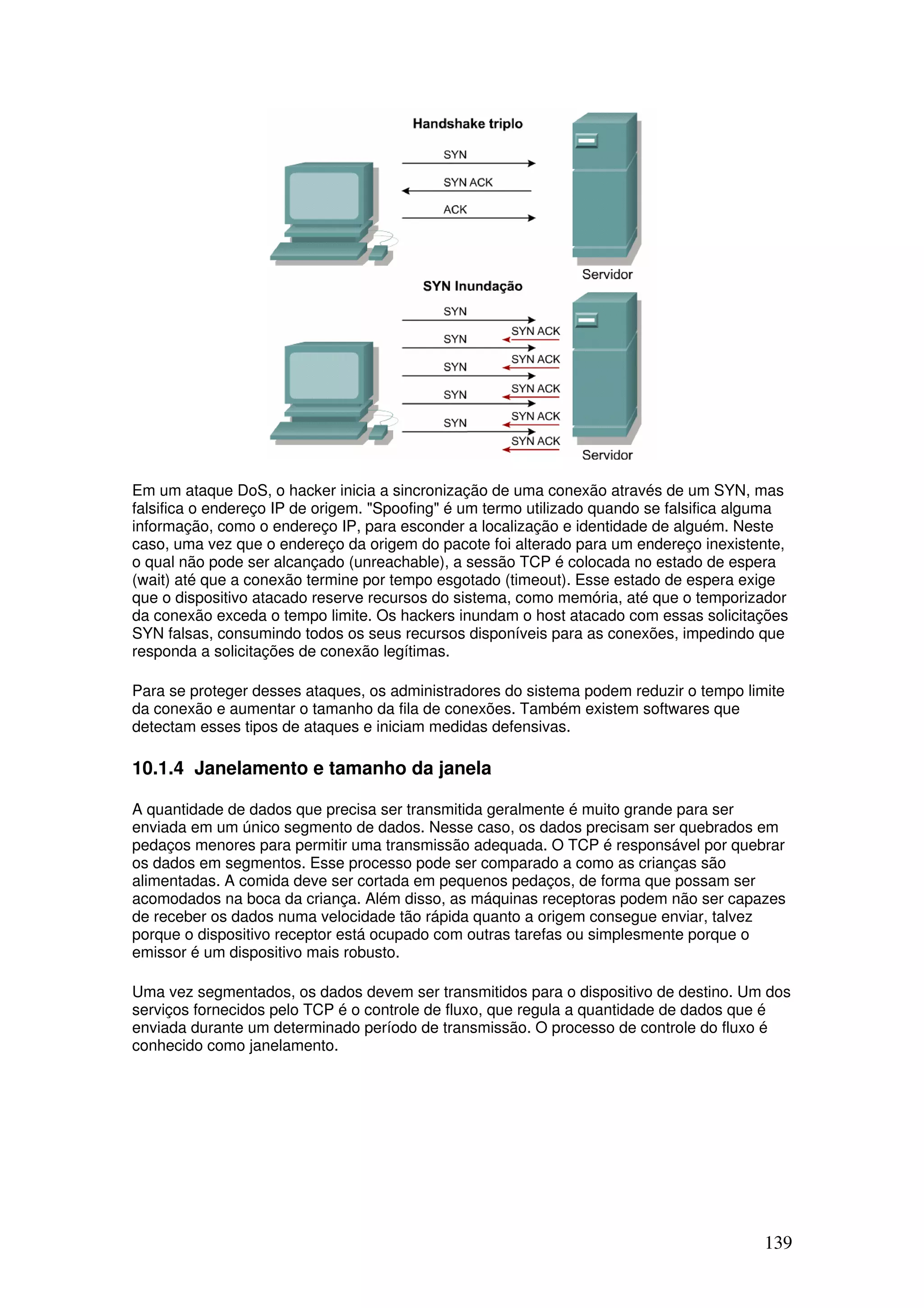 139
Em um ataque DoS, o hacker inicia a sincronização de uma conexão através de um SYN, mas
falsifica o endereço IP de origem. "Spoofing" é um termo utilizado quando se falsifica alguma
informação, como o endereço IP, para esconder a localização e identidade de alguém. Neste
caso, uma vez que o endereço da origem do pacote foi alterado para um endereço inexistente,
o qual não pode ser alcançado (unreachable), a sessão TCP é colocada no estado de espera
(wait) até que a conexão termine por tempo esgotado (timeout). Esse estado de espera exige
que o dispositivo atacado reserve recursos do sistema, como memória, até que o temporizador
da conexão exceda o tempo limite. Os hackers inundam o host atacado com essas solicitações
SYN falsas, consumindo todos os seus recursos disponíveis para as conexões, impedindo que
responda a solicitações de conexão legítimas.
Para se proteger desses ataques, os administradores do sistema podem reduzir o tempo limite
da conexão e aumentar o tamanho da fila de conexões. Também existem softwares que
detectam esses tipos de ataques e iniciam medidas defensivas.
10.1.4 Janelamento e tamanho da janela
A quantidade de dados que precisa ser transmitida geralmente é muito grande para ser
enviada em um único segmento de dados. Nesse caso, os dados precisam ser quebrados em
pedaços menores para permitir uma transmissão adequada. O TCP é responsável por quebrar
os dados em segmentos. Esse processo pode ser comparado a como as crianças são
alimentadas. A comida deve ser cortada em pequenos pedaços, de forma que possam ser
acomodados na boca da criança. Além disso, as máquinas receptoras podem não ser capazes
de receber os dados numa velocidade tão rápida quanto a origem consegue enviar, talvez
porque o dispositivo receptor está ocupado com outras tarefas ou simplesmente porque o
emissor é um dispositivo mais robusto.
Uma vez segmentados, os dados devem ser transmitidos para o dispositivo de destino. Um dos
serviços fornecidos pelo TCP é o controle de fluxo, que regula a quantidade de dados que é
enviada durante um determinado período de transmissão. O processo de controle do fluxo é
conhecido como janelamento.
 