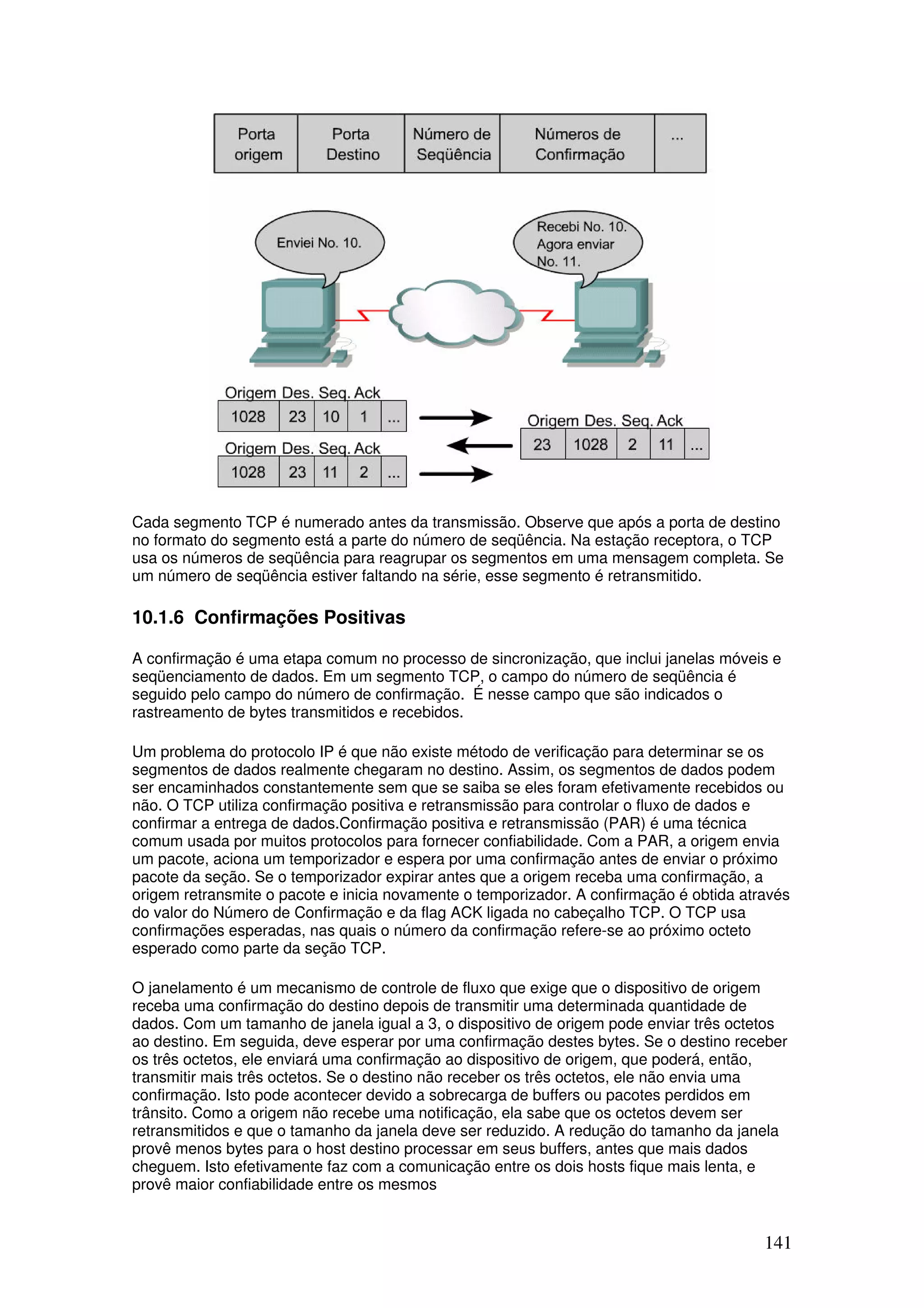 141
Cada segmento TCP é numerado antes da transmissão. Observe que após a porta de destino
no formato do segmento está a parte do número de seqüência. Na estação receptora, o TCP
usa os números de seqüência para reagrupar os segmentos em uma mensagem completa. Se
um número de seqüência estiver faltando na série, esse segmento é retransmitido.
10.1.6 Confirmações Positivas
A confirmação é uma etapa comum no processo de sincronização, que inclui janelas móveis e
seqüenciamento de dados. Em um segmento TCP, o campo do número de seqüência é
seguido pelo campo do número de confirmação. É nesse campo que são indicados o
rastreamento de bytes transmitidos e recebidos.
Um problema do protocolo IP é que não existe método de verificação para determinar se os
segmentos de dados realmente chegaram no destino. Assim, os segmentos de dados podem
ser encaminhados constantemente sem que se saiba se eles foram efetivamente recebidos ou
não. O TCP utiliza confirmação positiva e retransmissão para controlar o fluxo de dados e
confirmar a entrega de dados.Confirmação positiva e retransmissão (PAR) é uma técnica
comum usada por muitos protocolos para fornecer confiabilidade. Com a PAR, a origem envia
um pacote, aciona um temporizador e espera por uma confirmação antes de enviar o próximo
pacote da seção. Se o temporizador expirar antes que a origem receba uma confirmação, a
origem retransmite o pacote e inicia novamente o temporizador. A confirmação é obtida através
do valor do Número de Confirmação e da flag ACK ligada no cabeçalho TCP. O TCP usa
confirmações esperadas, nas quais o número da confirmação refere-se ao próximo octeto
esperado como parte da seção TCP.
O janelamento é um mecanismo de controle de fluxo que exige que o dispositivo de origem
receba uma confirmação do destino depois de transmitir uma determinada quantidade de
dados. Com um tamanho de janela igual a 3, o dispositivo de origem pode enviar três octetos
ao destino. Em seguida, deve esperar por uma confirmação destes bytes. Se o destino receber
os três octetos, ele enviará uma confirmação ao dispositivo de origem, que poderá, então,
transmitir mais três octetos. Se o destino não receber os três octetos, ele não envia uma
confirmação. Isto pode acontecer devido a sobrecarga de buffers ou pacotes perdidos em
trânsito. Como a origem não recebe uma notificação, ela sabe que os octetos devem ser
retransmitidos e que o tamanho da janela deve ser reduzido. A redução do tamanho da janela
provê menos bytes para o host destino processar em seus buffers, antes que mais dados
cheguem. Isto efetivamente faz com a comunicação entre os dois hosts fique mais lenta, e
provê maior confiabilidade entre os mesmos
 