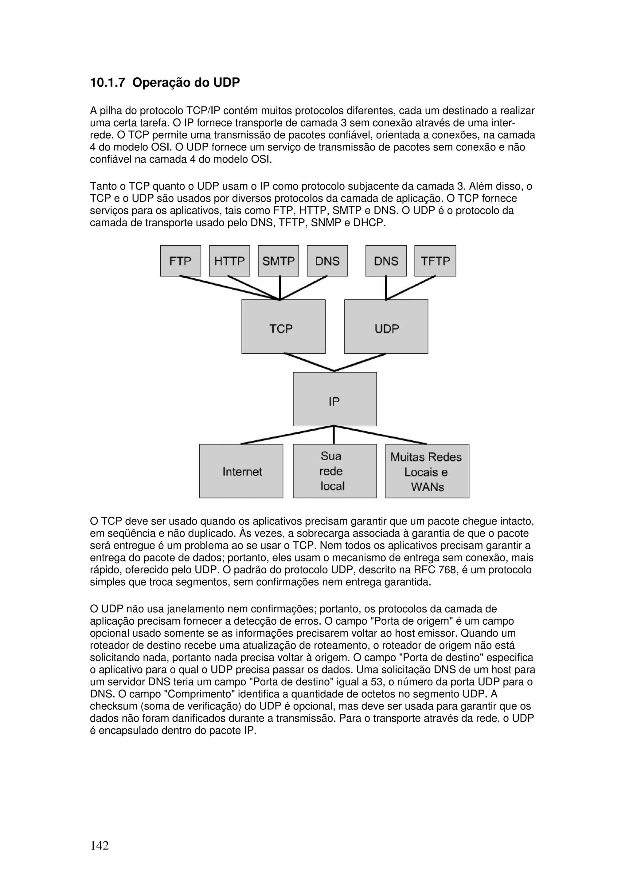 142
10.1.7 Operação do UDP
A pilha do protocolo TCP/IP contém muitos protocolos diferentes, cada um destinado a realizar
uma certa tarefa. O IP fornece transporte de camada 3 sem conexão através de uma inter-
rede. O TCP permite uma transmissão de pacotes confiável, orientada a conexões, na camada
4 do modelo OSI. O UDP fornece um serviço de transmissão de pacotes sem conexão e não
confiável na camada 4 do modelo OSI.
Tanto o TCP quanto o UDP usam o IP como protocolo subjacente da camada 3. Além disso, o
TCP e o UDP são usados por diversos protocolos da camada de aplicação. O TCP fornece
serviços para os aplicativos, tais como FTP, HTTP, SMTP e DNS. O UDP é o protocolo da
camada de transporte usado pelo DNS, TFTP, SNMP e DHCP.
O TCP deve ser usado quando os aplicativos precisam garantir que um pacote chegue intacto,
em seqüência e não duplicado. Às vezes, a sobrecarga associada à garantia de que o pacote
será entregue é um problema ao se usar o TCP. Nem todos os aplicativos precisam garantir a
entrega do pacote de dados; portanto, eles usam o mecanismo de entrega sem conexão, mais
rápido, oferecido pelo UDP. O padrão do protocolo UDP, descrito na RFC 768, é um protocolo
simples que troca segmentos, sem confirmações nem entrega garantida.
O UDP não usa janelamento nem confirmações; portanto, os protocolos da camada de
aplicação precisam fornecer a detecção de erros. O campo "Porta de origem" é um campo
opcional usado somente se as informações precisarem voltar ao host emissor. Quando um
roteador de destino recebe uma atualização de roteamento, o roteador de origem não está
solicitando nada, portanto nada precisa voltar à origem. O campo "Porta de destino" especifica
o aplicativo para o qual o UDP precisa passar os dados. Uma solicitação DNS de um host para
um servidor DNS teria um campo "Porta de destino" igual a 53, o número da porta UDP para o
DNS. O campo "Comprimento" identifica a quantidade de octetos no segmento UDP. A
checksum (soma de verificação) do UDP é opcional, mas deve ser usada para garantir que os
dados não foram danificados durante a transmissão. Para o transporte através da rede, o UDP
é encapsulado dentro do pacote IP.
 