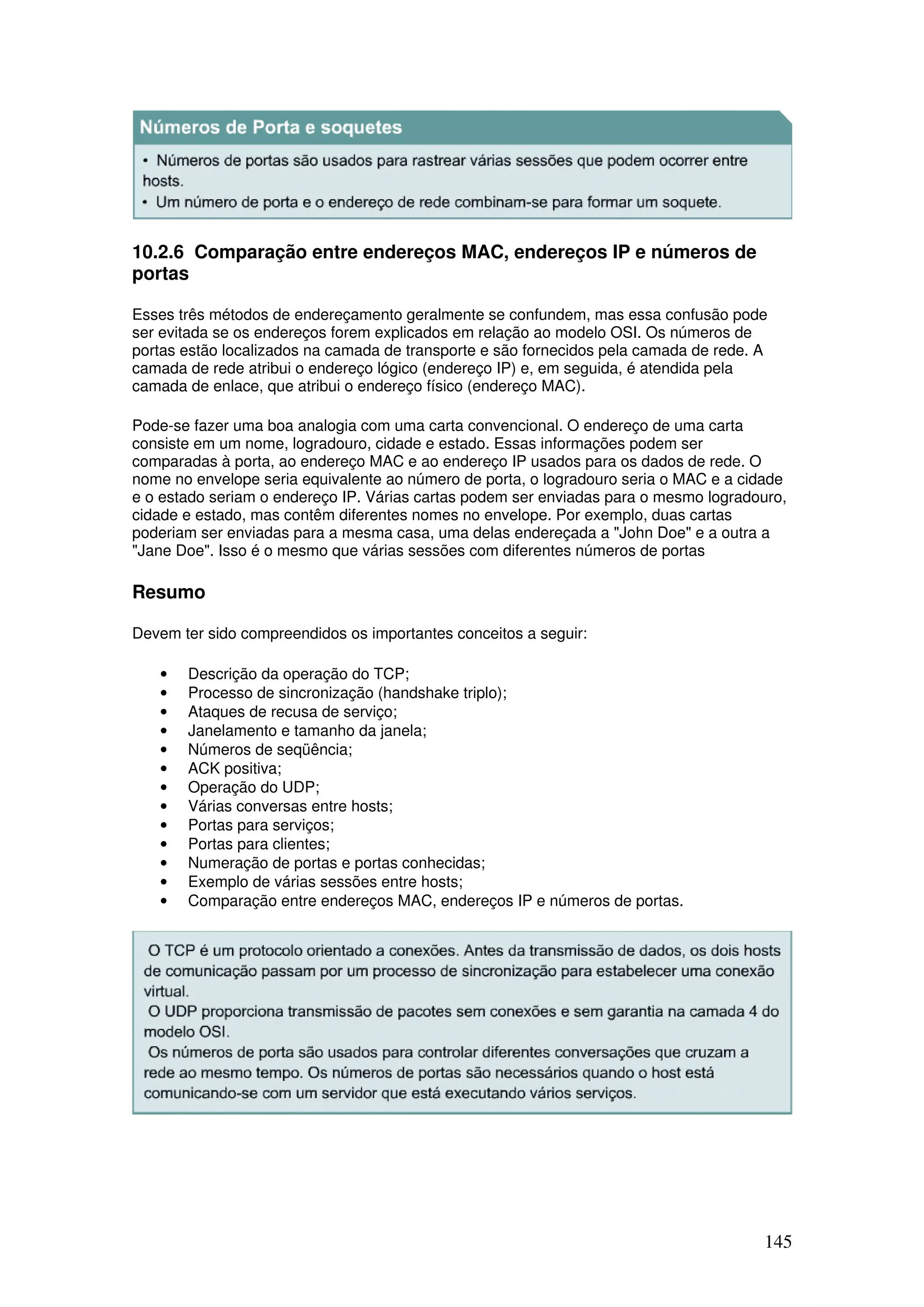 145
10.2.6 Comparação entre endereços MAC, endereços IP e números de
portas
Esses três métodos de endereçamento geralmente se confundem, mas essa confusão pode
ser evitada se os endereços forem explicados em relação ao modelo OSI. Os números de
portas estão localizados na camada de transporte e são fornecidos pela camada de rede. A
camada de rede atribui o endereço lógico (endereço IP) e, em seguida, é atendida pela
camada de enlace, que atribui o endereço físico (endereço MAC).
Pode-se fazer uma boa analogia com uma carta convencional. O endereço de uma carta
consiste em um nome, logradouro, cidade e estado. Essas informações podem ser
comparadas à porta, ao endereço MAC e ao endereço IP usados para os dados de rede. O
nome no envelope seria equivalente ao número de porta, o logradouro seria o MAC e a cidade
e o estado seriam o endereço IP. Várias cartas podem ser enviadas para o mesmo logradouro,
cidade e estado, mas contêm diferentes nomes no envelope. Por exemplo, duas cartas
poderiam ser enviadas para a mesma casa, uma delas endereçada a "John Doe" e a outra a
"Jane Doe". Isso é o mesmo que várias sessões com diferentes números de portas
Resumo
Devem ter sido compreendidos os importantes conceitos a seguir:
• Descrição da operação do TCP;
• Processo de sincronização (handshake triplo);
• Ataques de recusa de serviço;
• Janelamento e tamanho da janela;
• Números de seqüência;
• ACK positiva;
• Operação do UDP;
• Várias conversas entre hosts;
• Portas para serviços;
• Portas para clientes;
• Numeração de portas e portas conhecidas;
• Exemplo de várias sessões entre hosts;
• Comparação entre endereços MAC, endereços IP e números de portas.
 