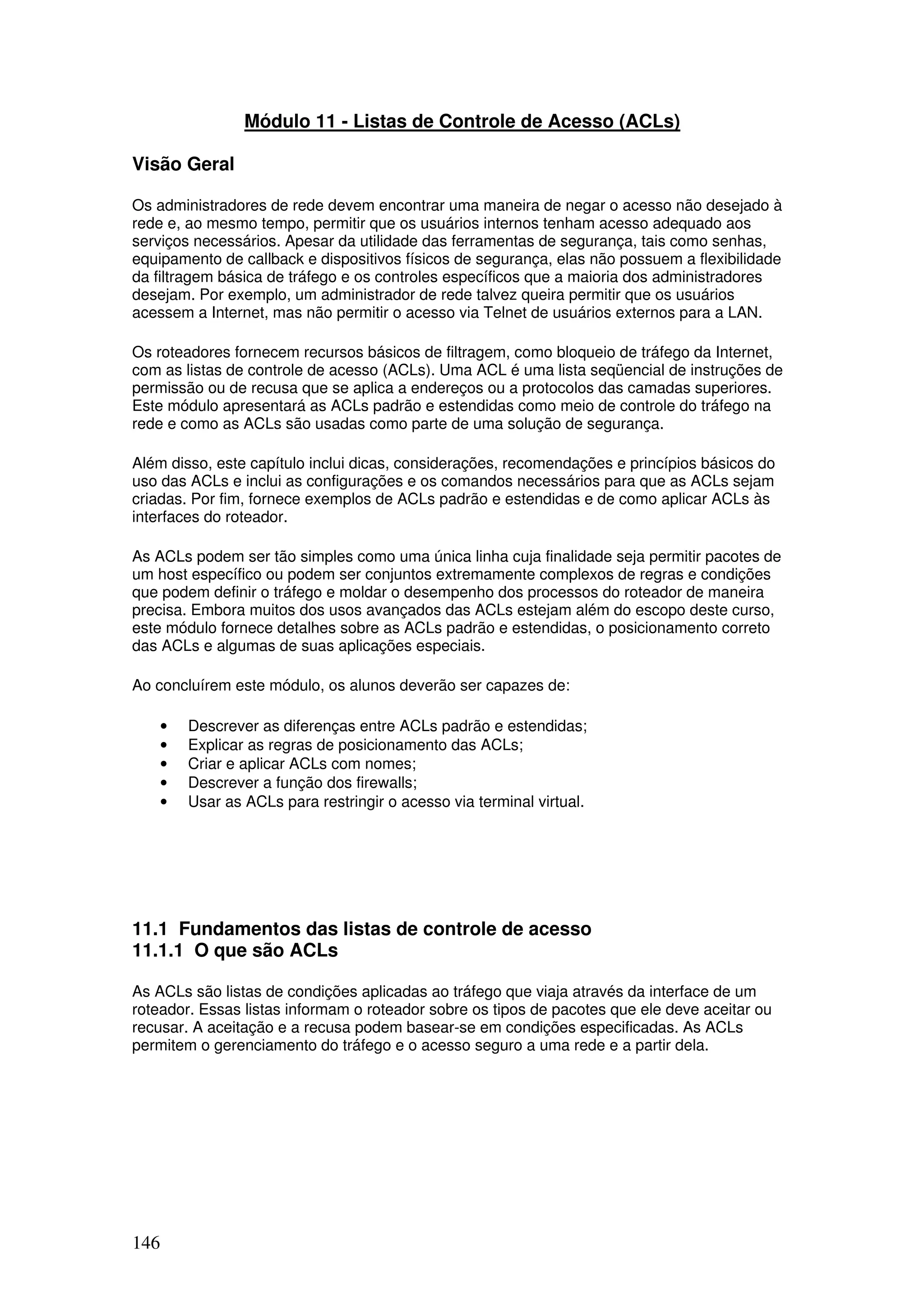 146
Módulo 11 - Listas de Controle de Acesso (ACLs)
Visão Geral
Os administradores de rede devem encontrar uma maneira de negar o acesso não desejado à
rede e, ao mesmo tempo, permitir que os usuários internos tenham acesso adequado aos
serviços necessários. Apesar da utilidade das ferramentas de segurança, tais como senhas,
equipamento de callback e dispositivos físicos de segurança, elas não possuem a flexibilidade
da filtragem básica de tráfego e os controles específicos que a maioria dos administradores
desejam. Por exemplo, um administrador de rede talvez queira permitir que os usuários
acessem a Internet, mas não permitir o acesso via Telnet de usuários externos para a LAN.
Os roteadores fornecem recursos básicos de filtragem, como bloqueio de tráfego da Internet,
com as listas de controle de acesso (ACLs). Uma ACL é uma lista seqüencial de instruções de
permissão ou de recusa que se aplica a endereços ou a protocolos das camadas superiores.
Este módulo apresentará as ACLs padrão e estendidas como meio de controle do tráfego na
rede e como as ACLs são usadas como parte de uma solução de segurança.
Além disso, este capítulo inclui dicas, considerações, recomendações e princípios básicos do
uso das ACLs e inclui as configurações e os comandos necessários para que as ACLs sejam
criadas. Por fim, fornece exemplos de ACLs padrão e estendidas e de como aplicar ACLs às
interfaces do roteador.
As ACLs podem ser tão simples como uma única linha cuja finalidade seja permitir pacotes de
um host específico ou podem ser conjuntos extremamente complexos de regras e condições
que podem definir o tráfego e moldar o desempenho dos processos do roteador de maneira
precisa. Embora muitos dos usos avançados das ACLs estejam além do escopo deste curso,
este módulo fornece detalhes sobre as ACLs padrão e estendidas, o posicionamento correto
das ACLs e algumas de suas aplicações especiais.
Ao concluírem este módulo, os alunos deverão ser capazes de:
• Descrever as diferenças entre ACLs padrão e estendidas;
• Explicar as regras de posicionamento das ACLs;
• Criar e aplicar ACLs com nomes;
• Descrever a função dos firewalls;
• Usar as ACLs para restringir o acesso via terminal virtual.
11.1 Fundamentos das listas de controle de acesso
11.1.1 O que são ACLs
As ACLs são listas de condições aplicadas ao tráfego que viaja através da interface de um
roteador. Essas listas informam o roteador sobre os tipos de pacotes que ele deve aceitar ou
recusar. A aceitação e a recusa podem basear-se em condições especificadas. As ACLs
permitem o gerenciamento do tráfego e o acesso seguro a uma rede e a partir dela.
 
