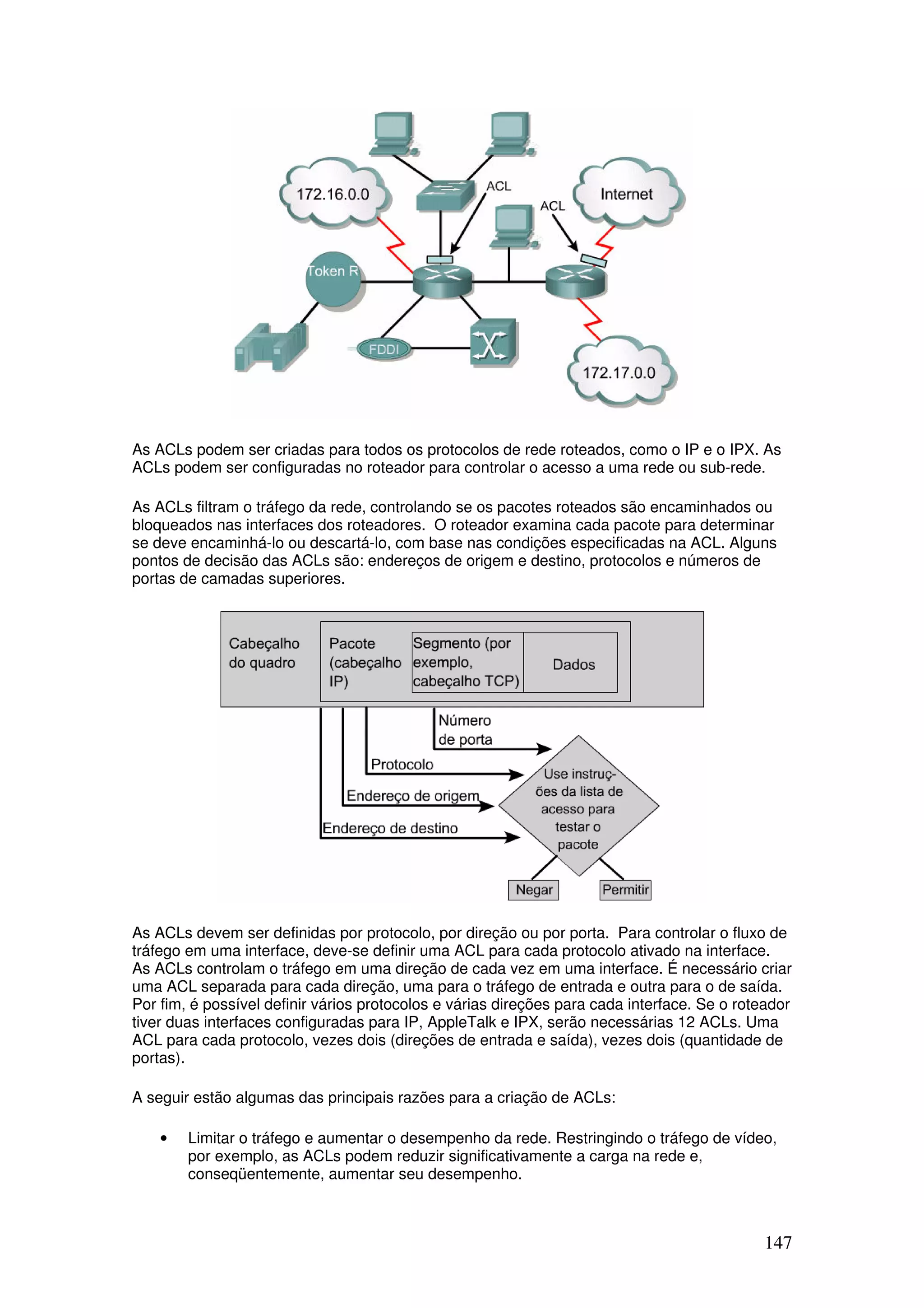 147
As ACLs podem ser criadas para todos os protocolos de rede roteados, como o IP e o IPX. As
ACLs podem ser configuradas no roteador para controlar o acesso a uma rede ou sub-rede.
As ACLs filtram o tráfego da rede, controlando se os pacotes roteados são encaminhados ou
bloqueados nas interfaces dos roteadores. O roteador examina cada pacote para determinar
se deve encaminhá-lo ou descartá-lo, com base nas condições especificadas na ACL. Alguns
pontos de decisão das ACLs são: endereços de origem e destino, protocolos e números de
portas de camadas superiores.
As ACLs devem ser definidas por protocolo, por direção ou por porta. Para controlar o fluxo de
tráfego em uma interface, deve-se definir uma ACL para cada protocolo ativado na interface.
As ACLs controlam o tráfego em uma direção de cada vez em uma interface. É necessário criar
uma ACL separada para cada direção, uma para o tráfego de entrada e outra para o de saída.
Por fim, é possível definir vários protocolos e várias direções para cada interface. Se o roteador
tiver duas interfaces configuradas para IP, AppleTalk e IPX, serão necessárias 12 ACLs. Uma
ACL para cada protocolo, vezes dois (direções de entrada e saída), vezes dois (quantidade de
portas).
A seguir estão algumas das principais razões para a criação de ACLs:
• Limitar o tráfego e aumentar o desempenho da rede. Restringindo o tráfego de vídeo,
por exemplo, as ACLs podem reduzir significativamente a carga na rede e,
conseqüentemente, aumentar seu desempenho.
 