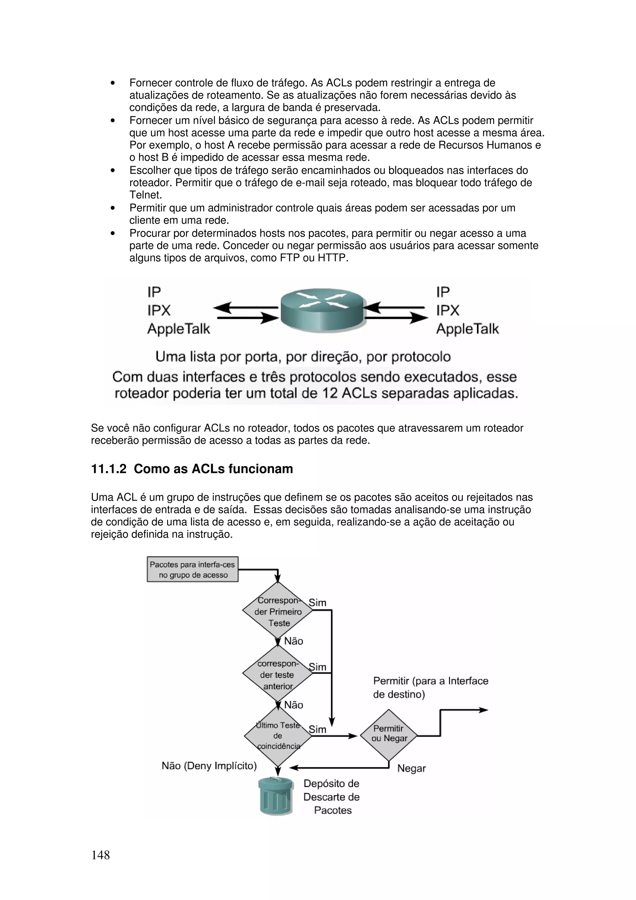 148
• Fornecer controle de fluxo de tráfego. As ACLs podem restringir a entrega de
atualizações de roteamento. Se as atualizações não forem necessárias devido às
condições da rede, a largura de banda é preservada.
• Fornecer um nível básico de segurança para acesso à rede. As ACLs podem permitir
que um host acesse uma parte da rede e impedir que outro host acesse a mesma área.
Por exemplo, o host A recebe permissão para acessar a rede de Recursos Humanos e
o host B é impedido de acessar essa mesma rede.
• Escolher que tipos de tráfego serão encaminhados ou bloqueados nas interfaces do
roteador. Permitir que o tráfego de e-mail seja roteado, mas bloquear todo tráfego de
Telnet.
• Permitir que um administrador controle quais áreas podem ser acessadas por um
cliente em uma rede.
• Procurar por determinados hosts nos pacotes, para permitir ou negar acesso a uma
parte de uma rede. Conceder ou negar permissão aos usuários para acessar somente
alguns tipos de arquivos, como FTP ou HTTP.
Se você não configurar ACLs no roteador, todos os pacotes que atravessarem um roteador
receberão permissão de acesso a todas as partes da rede.
11.1.2 Como as ACLs funcionam
Uma ACL é um grupo de instruções que definem se os pacotes são aceitos ou rejeitados nas
interfaces de entrada e de saída. Essas decisões são tomadas analisando-se uma instrução
de condição de uma lista de acesso e, em seguida, realizando-se a ação de aceitação ou
rejeição definida na instrução.
 