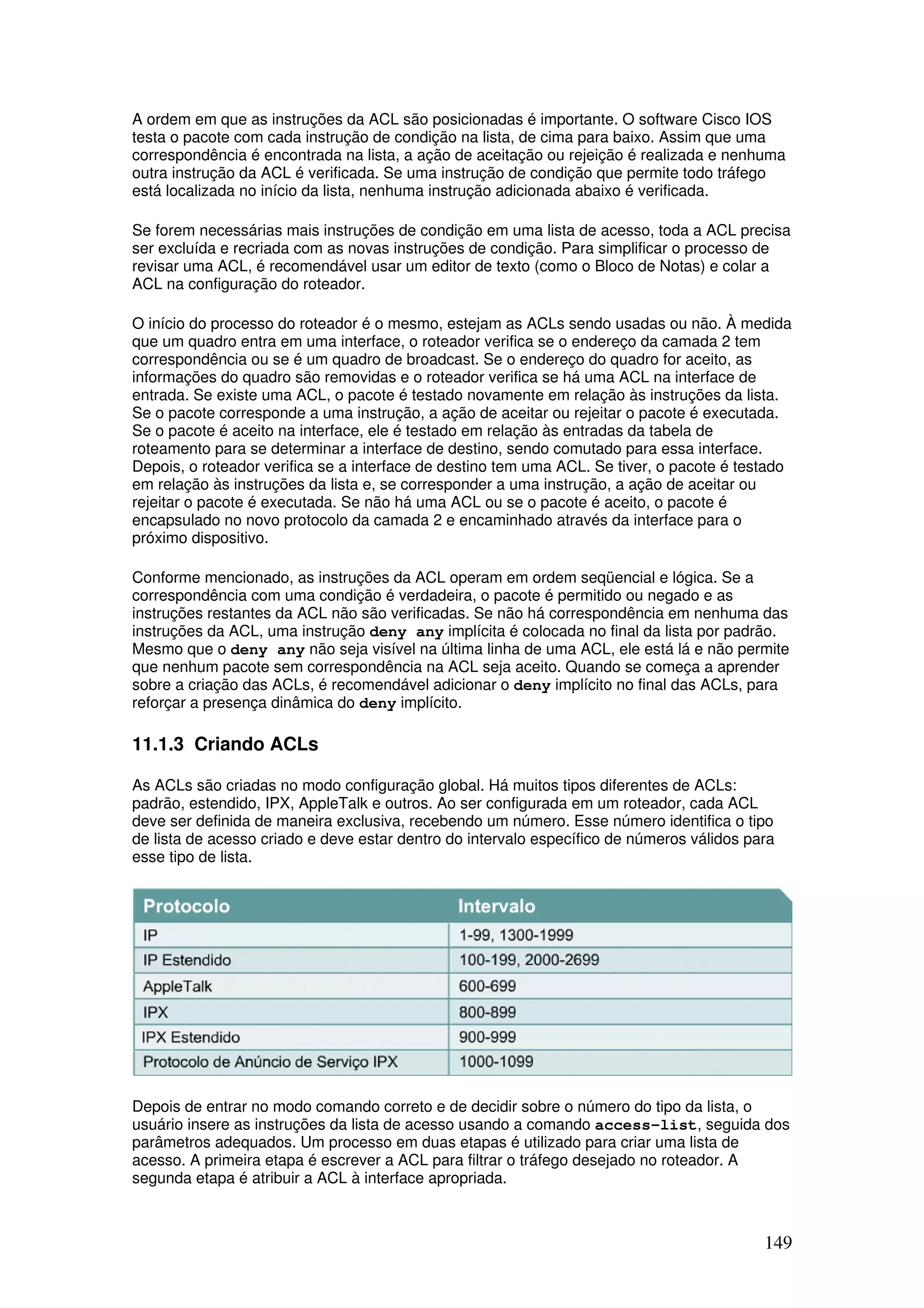 149
A ordem em que as instruções da ACL são posicionadas é importante. O software Cisco IOS
testa o pacote com cada instrução de condição na lista, de cima para baixo. Assim que uma
correspondência é encontrada na lista, a ação de aceitação ou rejeição é realizada e nenhuma
outra instrução da ACL é verificada. Se uma instrução de condição que permite todo tráfego
está localizada no início da lista, nenhuma instrução adicionada abaixo é verificada.
Se forem necessárias mais instruções de condição em uma lista de acesso, toda a ACL precisa
ser excluída e recriada com as novas instruções de condição. Para simplificar o processo de
revisar uma ACL, é recomendável usar um editor de texto (como o Bloco de Notas) e colar a
ACL na configuração do roteador.
O início do processo do roteador é o mesmo, estejam as ACLs sendo usadas ou não. À medida
que um quadro entra em uma interface, o roteador verifica se o endereço da camada 2 tem
correspondência ou se é um quadro de broadcast. Se o endereço do quadro for aceito, as
informações do quadro são removidas e o roteador verifica se há uma ACL na interface de
entrada. Se existe uma ACL, o pacote é testado novamente em relação às instruções da lista.
Se o pacote corresponde a uma instrução, a ação de aceitar ou rejeitar o pacote é executada.
Se o pacote é aceito na interface, ele é testado em relação às entradas da tabela de
roteamento para se determinar a interface de destino, sendo comutado para essa interface.
Depois, o roteador verifica se a interface de destino tem uma ACL. Se tiver, o pacote é testado
em relação às instruções da lista e, se corresponder a uma instrução, a ação de aceitar ou
rejeitar o pacote é executada. Se não há uma ACL ou se o pacote é aceito, o pacote é
encapsulado no novo protocolo da camada 2 e encaminhado através da interface para o
próximo dispositivo.
Conforme mencionado, as instruções da ACL operam em ordem seqüencial e lógica. Se a
correspondência com uma condição é verdadeira, o pacote é permitido ou negado e as
instruções restantes da ACL não são verificadas. Se não há correspondência em nenhuma das
instruções da ACL, uma instrução deny any implícita é colocada no final da lista por padrão.
Mesmo que o deny any não seja visível na última linha de uma ACL, ele está lá e não permite
que nenhum pacote sem correspondência na ACL seja aceito. Quando se começa a aprender
sobre a criação das ACLs, é recomendável adicionar o deny implícito no final das ACLs, para
reforçar a presença dinâmica do deny implícito.
11.1.3 Criando ACLs
As ACLs são criadas no modo configuração global. Há muitos tipos diferentes de ACLs:
padrão, estendido, IPX, AppleTalk e outros. Ao ser configurada em um roteador, cada ACL
deve ser definida de maneira exclusiva, recebendo um número. Esse número identifica o tipo
de lista de acesso criado e deve estar dentro do intervalo específico de números válidos para
esse tipo de lista.
Depois de entrar no modo comando correto e de decidir sobre o número do tipo da lista, o
usuário insere as instruções da lista de acesso usando a comando access-list, seguida dos
parâmetros adequados. Um processo em duas etapas é utilizado para criar uma lista de
acesso. A primeira etapa é escrever a ACL para filtrar o tráfego desejado no roteador. A
segunda etapa é atribuir a ACL à interface apropriada.
 