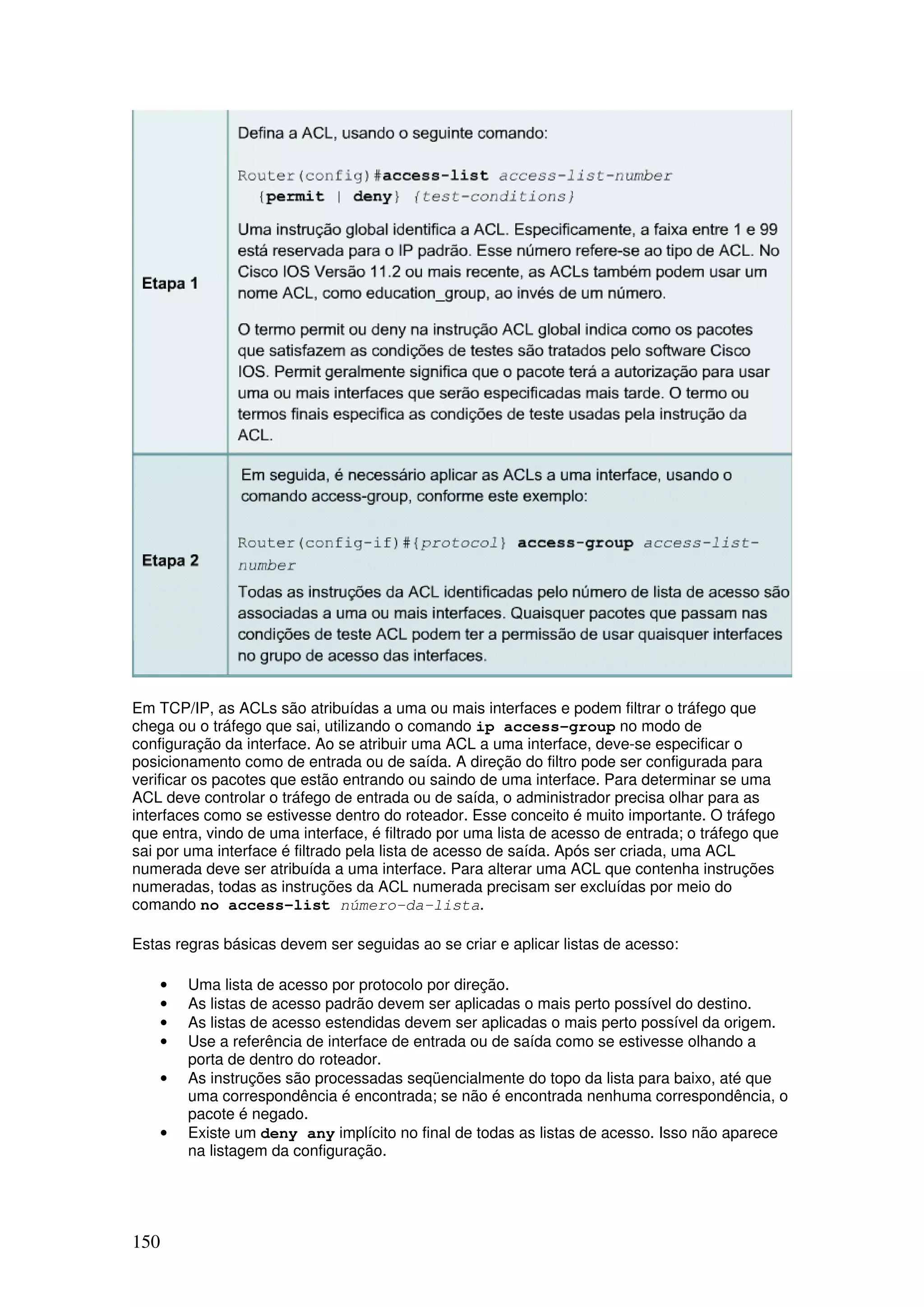 150
Em TCP/IP, as ACLs são atribuídas a uma ou mais interfaces e podem filtrar o tráfego que
chega ou o tráfego que sai, utilizando o comando ip access-group no modo de
configuração da interface. Ao se atribuir uma ACL a uma interface, deve-se especificar o
posicionamento como de entrada ou de saída. A direção do filtro pode ser configurada para
verificar os pacotes que estão entrando ou saindo de uma interface. Para determinar se uma
ACL deve controlar o tráfego de entrada ou de saída, o administrador precisa olhar para as
interfaces como se estivesse dentro do roteador. Esse conceito é muito importante. O tráfego
que entra, vindo de uma interface, é filtrado por uma lista de acesso de entrada; o tráfego que
sai por uma interface é filtrado pela lista de acesso de saída. Após ser criada, uma ACL
numerada deve ser atribuída a uma interface. Para alterar uma ACL que contenha instruções
numeradas, todas as instruções da ACL numerada precisam ser excluídas por meio do
comando no access-list número-da-lista.
Estas regras básicas devem ser seguidas ao se criar e aplicar listas de acesso:
• Uma lista de acesso por protocolo por direção.
• As listas de acesso padrão devem ser aplicadas o mais perto possível do destino.
• As listas de acesso estendidas devem ser aplicadas o mais perto possível da origem.
• Use a referência de interface de entrada ou de saída como se estivesse olhando a
porta de dentro do roteador.
• As instruções são processadas seqüencialmente do topo da lista para baixo, até que
uma correspondência é encontrada; se não é encontrada nenhuma correspondência, o
pacote é negado.
• Existe um deny any implícito no final de todas as listas de acesso. Isso não aparece
na listagem da configuração.
 