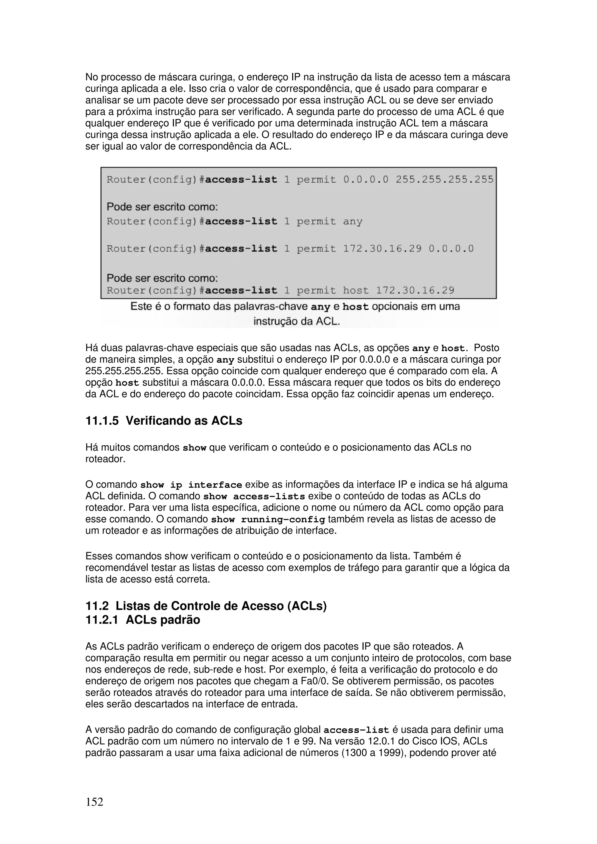 152
No processo de máscara curinga, o endereço IP na instrução da lista de acesso tem a máscara
curinga aplicada a ele. Isso cria o valor de correspondência, que é usado para comparar e
analisar se um pacote deve ser processado por essa instrução ACL ou se deve ser enviado
para a próxima instrução para ser verificado. A segunda parte do processo de uma ACL é que
qualquer endereço IP que é verificado por uma determinada instrução ACL tem a máscara
curinga dessa instrução aplicada a ele. O resultado do endereço IP e da máscara curinga deve
ser igual ao valor de correspondência da ACL.
Há duas palavras-chave especiais que são usadas nas ACLs, as opções any e host. Posto
de maneira simples, a opção any substitui o endereço IP por 0.0.0.0 e a máscara curinga por
255.255.255.255. Essa opção coincide com qualquer endereço que é comparado com ela. A
opção host substitui a máscara 0.0.0.0. Essa máscara requer que todos os bits do endereço
da ACL e do endereço do pacote coincidam. Essa opção faz coincidir apenas um endereço.
11.1.5 Verificando as ACLs
Há muitos comandos show que verificam o conteúdo e o posicionamento das ACLs no
roteador.
O comando show ip interface exibe as informações da interface IP e indica se há alguma
ACL definida. O comando show access-lists exibe o conteúdo de todas as ACLs do
roteador. Para ver uma lista específica, adicione o nome ou número da ACL como opção para
esse comando. O comando show running-config também revela as listas de acesso de
um roteador e as informações de atribuição de interface.
Esses comandos show verificam o conteúdo e o posicionamento da lista. Também é
recomendável testar as listas de acesso com exemplos de tráfego para garantir que a lógica da
lista de acesso está correta.
11.2 Listas de Controle de Acesso (ACLs)
11.2.1 ACLs padrão
As ACLs padrão verificam o endereço de origem dos pacotes IP que são roteados. A
comparação resulta em permitir ou negar acesso a um conjunto inteiro de protocolos, com base
nos endereços de rede, sub-rede e host. Por exemplo, é feita a verificação do protocolo e do
endereço de origem nos pacotes que chegam a Fa0/0. Se obtiverem permissão, os pacotes
serão roteados através do roteador para uma interface de saída. Se não obtiverem permissão,
eles serão descartados na interface de entrada.
A versão padrão do comando de configuração global access-list é usada para definir uma
ACL padrão com um número no intervalo de 1 e 99. Na versão 12.0.1 do Cisco IOS, ACLs
padrão passaram a usar uma faixa adicional de números (1300 a 1999), podendo prover até
 
