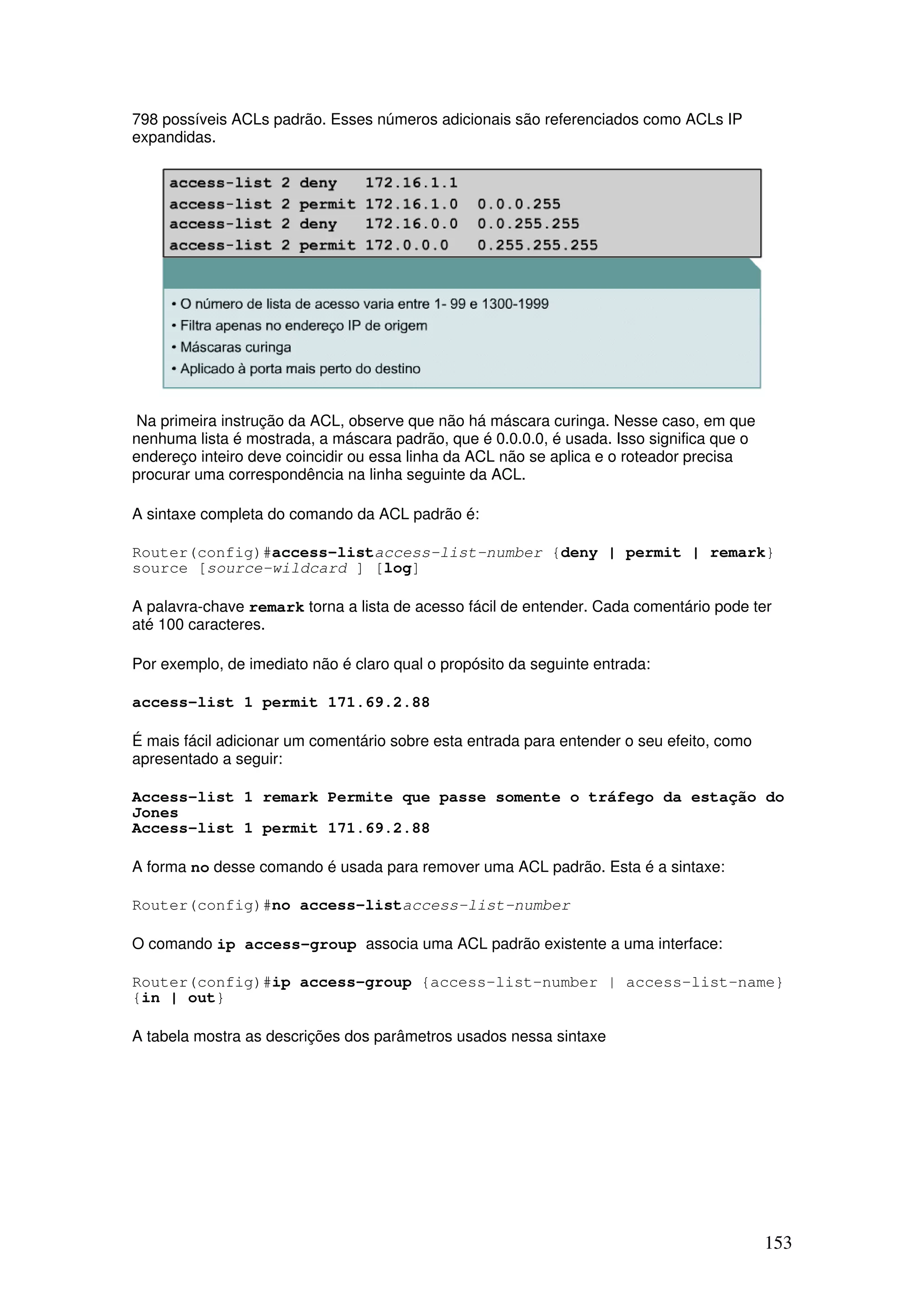 153
798 possíveis ACLs padrão. Esses números adicionais são referenciados como ACLs IP
expandidas.
Na primeira instrução da ACL, observe que não há máscara curinga. Nesse caso, em que
nenhuma lista é mostrada, a máscara padrão, que é 0.0.0.0, é usada. Isso significa que o
endereço inteiro deve coincidir ou essa linha da ACL não se aplica e o roteador precisa
procurar uma correspondência na linha seguinte da ACL.
A sintaxe completa do comando da ACL padrão é:
Router(config)#access-listaccess-list-number {deny | permit | remark}
source [source-wildcard ] [log]
A palavra-chave remark torna a lista de acesso fácil de entender. Cada comentário pode ter
até 100 caracteres.
Por exemplo, de imediato não é claro qual o propósito da seguinte entrada:
access-list 1 permit 171.69.2.88
É mais fácil adicionar um comentário sobre esta entrada para entender o seu efeito, como
apresentado a seguir:
Access-list 1 remark Permite que passe somente o tráfego da estação do
Jones
Access-list 1 permit 171.69.2.88
A forma no desse comando é usada para remover uma ACL padrão. Esta é a sintaxe:
Router(config)#no access-listaccess-list-number
O comando ip access-group associa uma ACL padrão existente a uma interface:
Router(config)#ip access-group {access-list-number | access-list-name}
{in | out}
A tabela mostra as descrições dos parâmetros usados nessa sintaxe
 