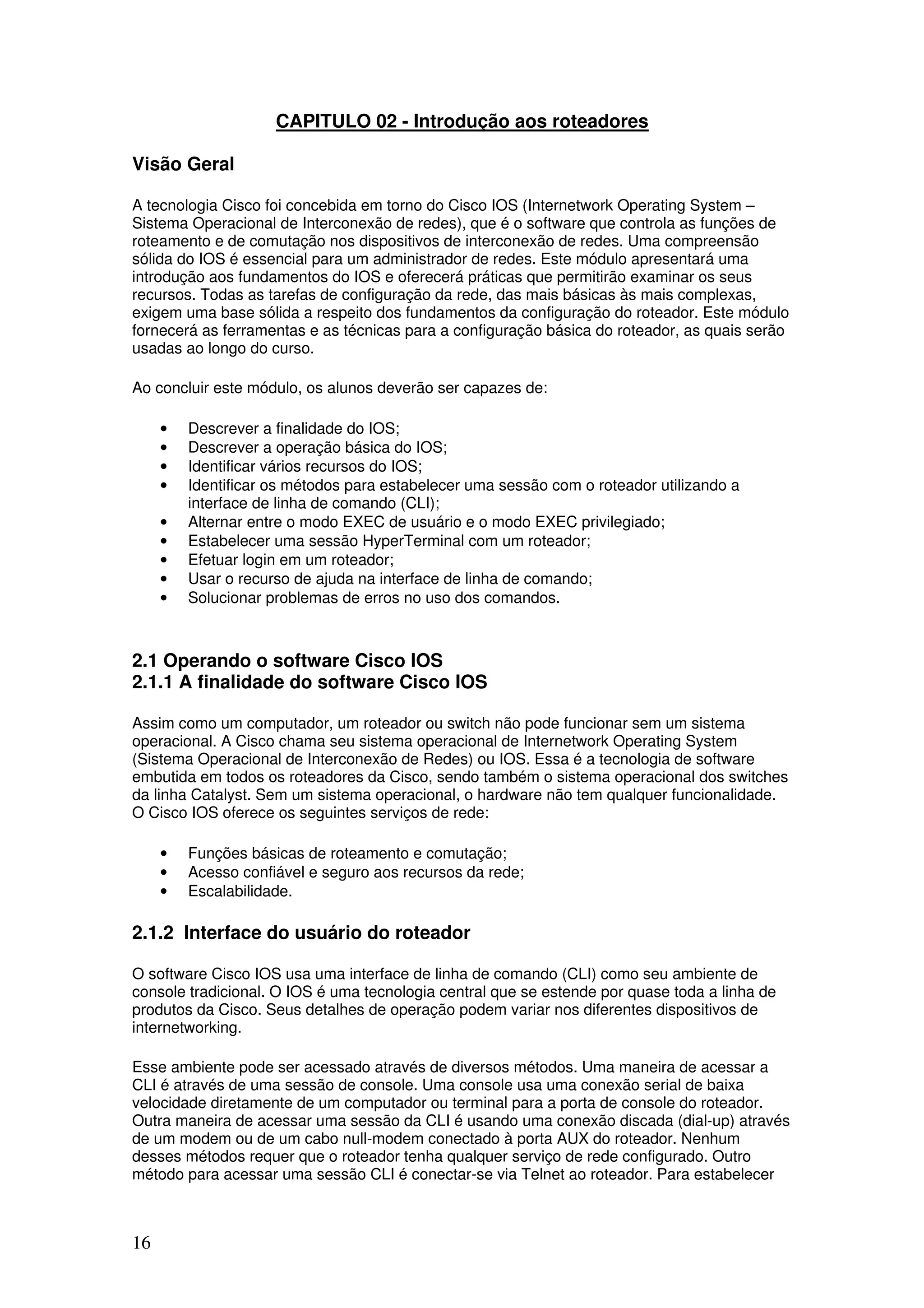 16
CAPITULO 02 - Introdução aos roteadores
Visão Geral
A tecnologia Cisco foi concebida em torno do Cisco IOS (Internetwork Operating System –
Sistema Operacional de Interconexão de redes), que é o software que controla as funções de
roteamento e de comutação nos dispositivos de interconexão de redes. Uma compreensão
sólida do IOS é essencial para um administrador de redes. Este módulo apresentará uma
introdução aos fundamentos do IOS e oferecerá práticas que permitirão examinar os seus
recursos. Todas as tarefas de configuração da rede, das mais básicas às mais complexas,
exigem uma base sólida a respeito dos fundamentos da configuração do roteador. Este módulo
fornecerá as ferramentas e as técnicas para a configuração básica do roteador, as quais serão
usadas ao longo do curso.
Ao concluir este módulo, os alunos deverão ser capazes de:
• Descrever a finalidade do IOS;
• Descrever a operação básica do IOS;
• Identificar vários recursos do IOS;
• Identificar os métodos para estabelecer uma sessão com o roteador utilizando a
interface de linha de comando (CLI);
• Alternar entre o modo EXEC de usuário e o modo EXEC privilegiado;
• Estabelecer uma sessão HyperTerminal com um roteador;
• Efetuar login em um roteador;
• Usar o recurso de ajuda na interface de linha de comando;
• Solucionar problemas de erros no uso dos comandos.
2.1 Operando o software Cisco IOS
2.1.1 A finalidade do software Cisco IOS
Assim como um computador, um roteador ou switch não pode funcionar sem um sistema
operacional. A Cisco chama seu sistema operacional de Internetwork Operating System
(Sistema Operacional de Interconexão de Redes) ou IOS. Essa é a tecnologia de software
embutida em todos os roteadores da Cisco, sendo também o sistema operacional dos switches
da linha Catalyst. Sem um sistema operacional, o hardware não tem qualquer funcionalidade.
O Cisco IOS oferece os seguintes serviços de rede:
• Funções básicas de roteamento e comutação;
• Acesso confiável e seguro aos recursos da rede;
• Escalabilidade.
2.1.2 Interface do usuário do roteador
O software Cisco IOS usa uma interface de linha de comando (CLI) como seu ambiente de
console tradicional. O IOS é uma tecnologia central que se estende por quase toda a linha de
produtos da Cisco. Seus detalhes de operação podem variar nos diferentes dispositivos de
internetworking.
Esse ambiente pode ser acessado através de diversos métodos. Uma maneira de acessar a
CLI é através de uma sessão de console. Uma console usa uma conexão serial de baixa
velocidade diretamente de um computador ou terminal para a porta de console do roteador.
Outra maneira de acessar uma sessão da CLI é usando uma conexão discada (dial-up) através
de um modem ou de um cabo null-modem conectado à porta AUX do roteador. Nenhum
desses métodos requer que o roteador tenha qualquer serviço de rede configurado. Outro
método para acessar uma sessão CLI é conectar-se via Telnet ao roteador. Para estabelecer
 