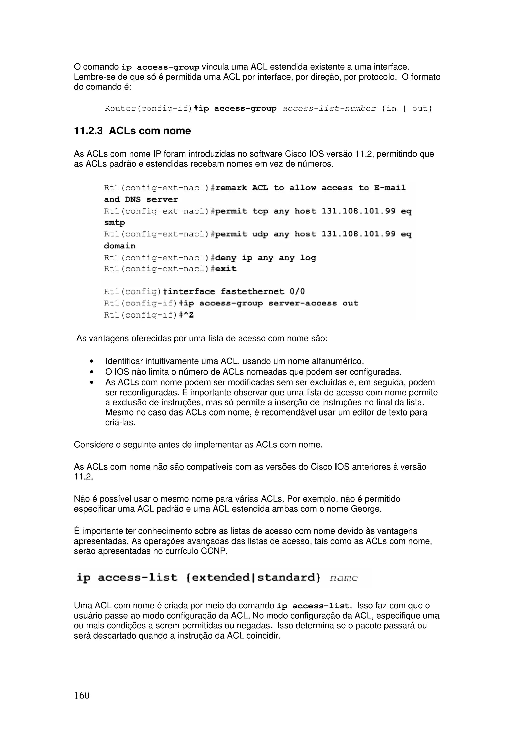 160
O comando ip access-group vincula uma ACL estendida existente a uma interface.
Lembre-se de que só é permitida uma ACL por interface, por direção, por protocolo. O formato
do comando é:
Router(config-if)#ip access-group access-list-number {in | out}
11.2.3 ACLs com nome
As ACLs com nome IP foram introduzidas no software Cisco IOS versão 11.2, permitindo que
as ACLs padrão e estendidas recebam nomes em vez de números.
As vantagens oferecidas por uma lista de acesso com nome são:
• Identificar intuitivamente uma ACL, usando um nome alfanumérico.
• O IOS não limita o número de ACLs nomeadas que podem ser configuradas.
• As ACLs com nome podem ser modificadas sem ser excluídas e, em seguida, podem
ser reconfiguradas. É importante observar que uma lista de acesso com nome permite
a exclusão de instruções, mas só permite a inserção de instruções no final da lista.
Mesmo no caso das ACLs com nome, é recomendável usar um editor de texto para
criá-las.
Considere o seguinte antes de implementar as ACLs com nome.
As ACLs com nome não são compatíveis com as versões do Cisco IOS anteriores à versão
11.2.
Não é possível usar o mesmo nome para várias ACLs. Por exemplo, não é permitido
especificar uma ACL padrão e uma ACL estendida ambas com o nome George.
É importante ter conhecimento sobre as listas de acesso com nome devido às vantagens
apresentadas. As operações avançadas das listas de acesso, tais como as ACLs com nome,
serão apresentadas no currículo CCNP.
Uma ACL com nome é criada por meio do comando ip access-list. Isso faz com que o
usuário passe ao modo configuração da ACL. No modo configuração da ACL, especifique uma
ou mais condições a serem permitidas ou negadas. Isso determina se o pacote passará ou
será descartado quando a instrução da ACL coincidir.
 