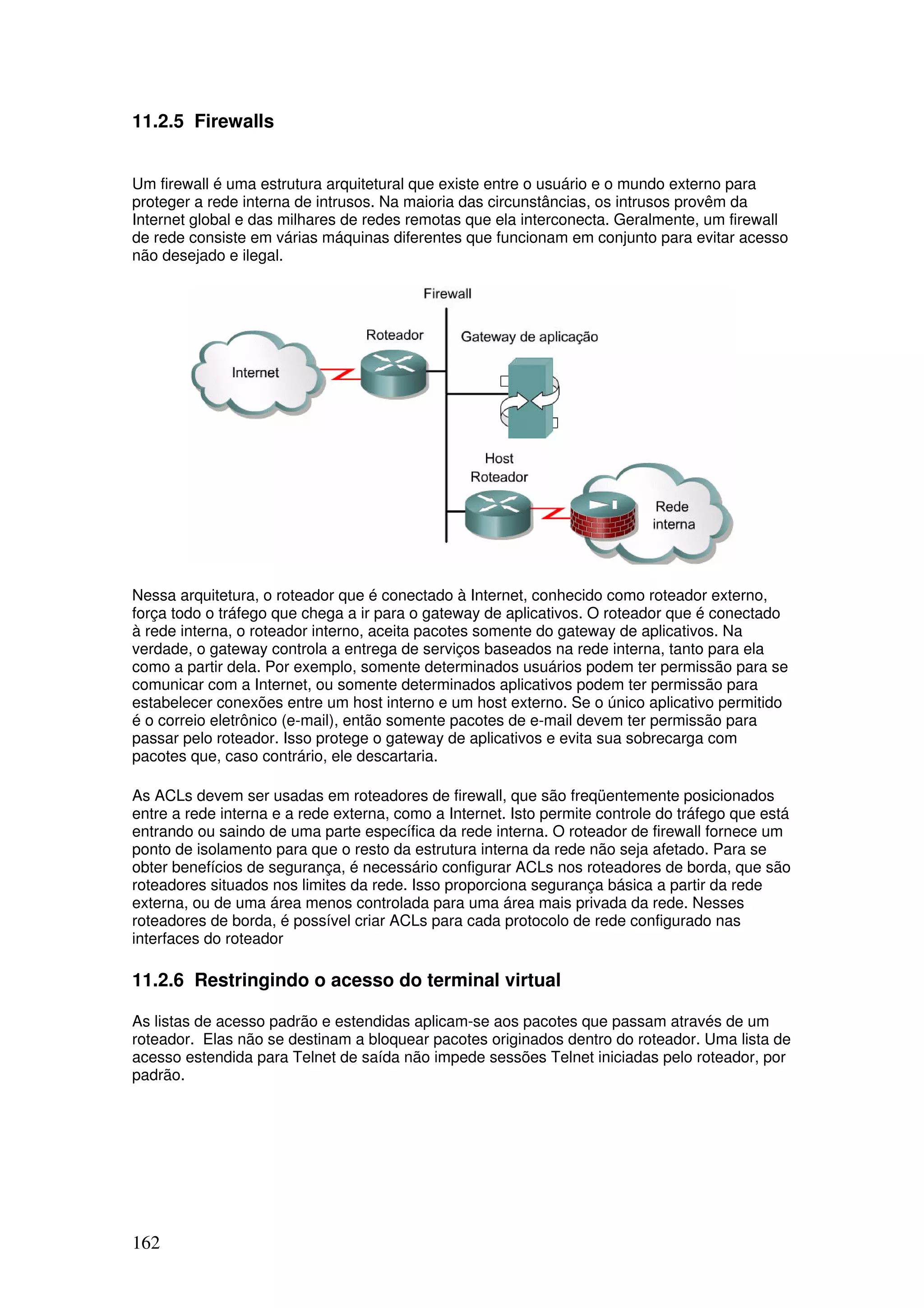 162
11.2.5 Firewalls
Um firewall é uma estrutura arquitetural que existe entre o usuário e o mundo externo para
proteger a rede interna de intrusos. Na maioria das circunstâncias, os intrusos provêm da
Internet global e das milhares de redes remotas que ela interconecta. Geralmente, um firewall
de rede consiste em várias máquinas diferentes que funcionam em conjunto para evitar acesso
não desejado e ilegal.
Nessa arquitetura, o roteador que é conectado à Internet, conhecido como roteador externo,
força todo o tráfego que chega a ir para o gateway de aplicativos. O roteador que é conectado
à rede interna, o roteador interno, aceita pacotes somente do gateway de aplicativos. Na
verdade, o gateway controla a entrega de serviços baseados na rede interna, tanto para ela
como a partir dela. Por exemplo, somente determinados usuários podem ter permissão para se
comunicar com a Internet, ou somente determinados aplicativos podem ter permissão para
estabelecer conexões entre um host interno e um host externo. Se o único aplicativo permitido
é o correio eletrônico (e-mail), então somente pacotes de e-mail devem ter permissão para
passar pelo roteador. Isso protege o gateway de aplicativos e evita sua sobrecarga com
pacotes que, caso contrário, ele descartaria.
As ACLs devem ser usadas em roteadores de firewall, que são freqüentemente posicionados
entre a rede interna e a rede externa, como a Internet. Isto permite controle do tráfego que está
entrando ou saindo de uma parte específica da rede interna. O roteador de firewall fornece um
ponto de isolamento para que o resto da estrutura interna da rede não seja afetado. Para se
obter benefícios de segurança, é necessário configurar ACLs nos roteadores de borda, que são
roteadores situados nos limites da rede. Isso proporciona segurança básica a partir da rede
externa, ou de uma área menos controlada para uma área mais privada da rede. Nesses
roteadores de borda, é possível criar ACLs para cada protocolo de rede configurado nas
interfaces do roteador
11.2.6 Restringindo o acesso do terminal virtual
As listas de acesso padrão e estendidas aplicam-se aos pacotes que passam através de um
roteador. Elas não se destinam a bloquear pacotes originados dentro do roteador. Uma lista de
acesso estendida para Telnet de saída não impede sessões Telnet iniciadas pelo roteador, por
padrão.
 