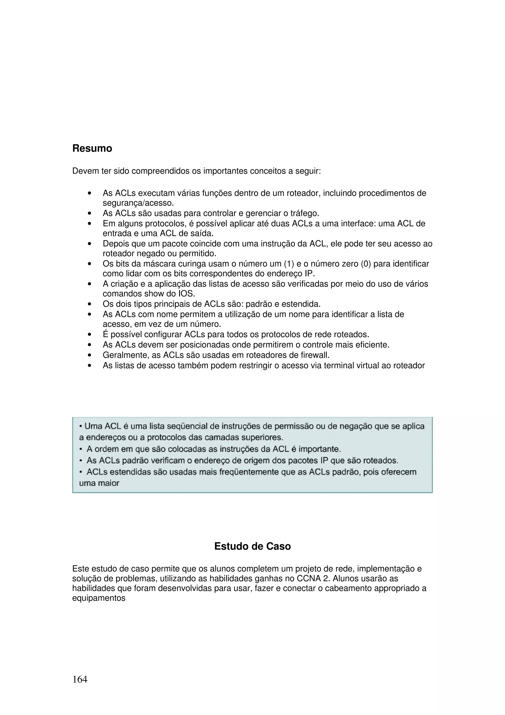 164
Resumo
Devem ter sido compreendidos os importantes conceitos a seguir:
• As ACLs executam várias funções dentro de um roteador, incluindo procedimentos de
segurança/acesso.
• As ACLs são usadas para controlar e gerenciar o tráfego.
• Em alguns protocolos, é possível aplicar até duas ACLs a uma interface: uma ACL de
entrada e uma ACL de saída.
• Depois que um pacote coincide com uma instrução da ACL, ele pode ter seu acesso ao
roteador negado ou permitido.
• Os bits da máscara curinga usam o número um (1) e o número zero (0) para identificar
como lidar com os bits correspondentes do endereço IP.
• A criação e a aplicação das listas de acesso são verificadas por meio do uso de vários
comandos show do IOS.
• Os dois tipos principais de ACLs são: padrão e estendida.
• As ACLs com nome permitem a utilização de um nome para identificar a lista de
acesso, em vez de um número.
• É possível configurar ACLs para todos os protocolos de rede roteados.
• As ACLs devem ser posicionadas onde permitirem o controle mais eficiente.
• Geralmente, as ACLs são usadas em roteadores de firewall.
• As listas de acesso também podem restringir o acesso via terminal virtual ao roteador
Estudo de Caso
Este estudo de caso permite que os alunos completem um projeto de rede, implementação e
solução de problemas, utilizando as habilidades ganhas no CCNA 2. Alunos usarão as
habilidades que foram desenvolvidas para usar, fazer e conectar o cabeamento appropriado a
equipamentos
 