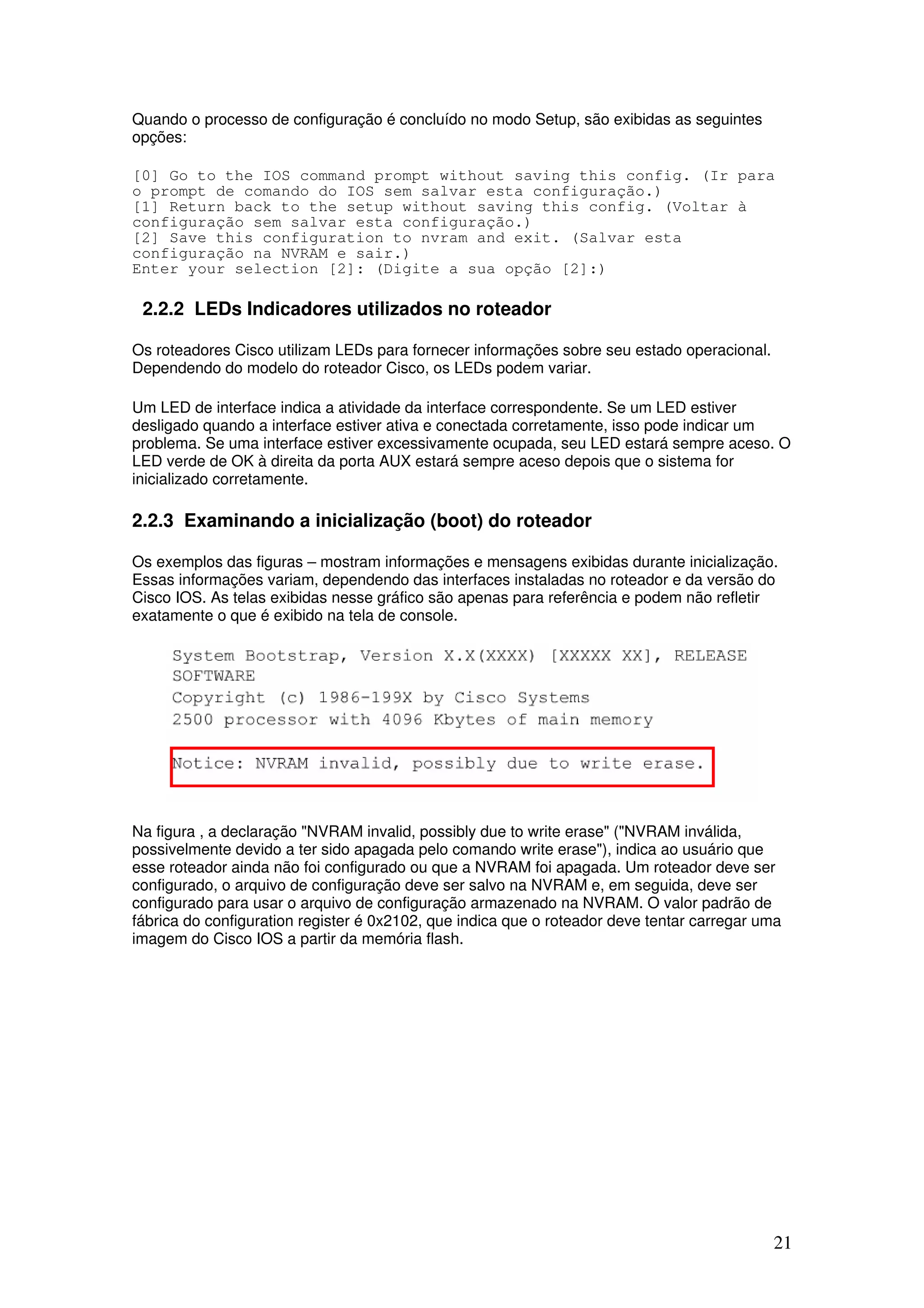 21
Quando o processo de configuração é concluído no modo Setup, são exibidas as seguintes
opções:
[0] Go to the IOS command prompt without saving this config. (Ir para
o prompt de comando do IOS sem salvar esta configuração.)
[1] Return back to the setup without saving this config. (Voltar à
configuração sem salvar esta configuração.)
[2] Save this configuration to nvram and exit. (Salvar esta
configuração na NVRAM e sair.)
Enter your selection [2]: (Digite a sua opção [2]:)
2.2.2 LEDs Indicadores utilizados no roteador
Os roteadores Cisco utilizam LEDs para fornecer informações sobre seu estado operacional.
Dependendo do modelo do roteador Cisco, os LEDs podem variar.
Um LED de interface indica a atividade da interface correspondente. Se um LED estiver
desligado quando a interface estiver ativa e conectada corretamente, isso pode indicar um
problema. Se uma interface estiver excessivamente ocupada, seu LED estará sempre aceso. O
LED verde de OK à direita da porta AUX estará sempre aceso depois que o sistema for
inicializado corretamente.
2.2.3 Examinando a inicialização (boot) do roteador
Os exemplos das figuras – mostram informações e mensagens exibidas durante inicialização.
Essas informações variam, dependendo das interfaces instaladas no roteador e da versão do
Cisco IOS. As telas exibidas nesse gráfico são apenas para referência e podem não refletir
exatamente o que é exibido na tela de console.
Na figura , a declaração "NVRAM invalid, possibly due to write erase" ("NVRAM inválida,
possivelmente devido a ter sido apagada pelo comando write erase"), indica ao usuário que
esse roteador ainda não foi configurado ou que a NVRAM foi apagada. Um roteador deve ser
configurado, o arquivo de configuração deve ser salvo na NVRAM e, em seguida, deve ser
configurado para usar o arquivo de configuração armazenado na NVRAM. O valor padrão de
fábrica do configuration register é 0x2102, que indica que o roteador deve tentar carregar uma
imagem do Cisco IOS a partir da memória flash.
 