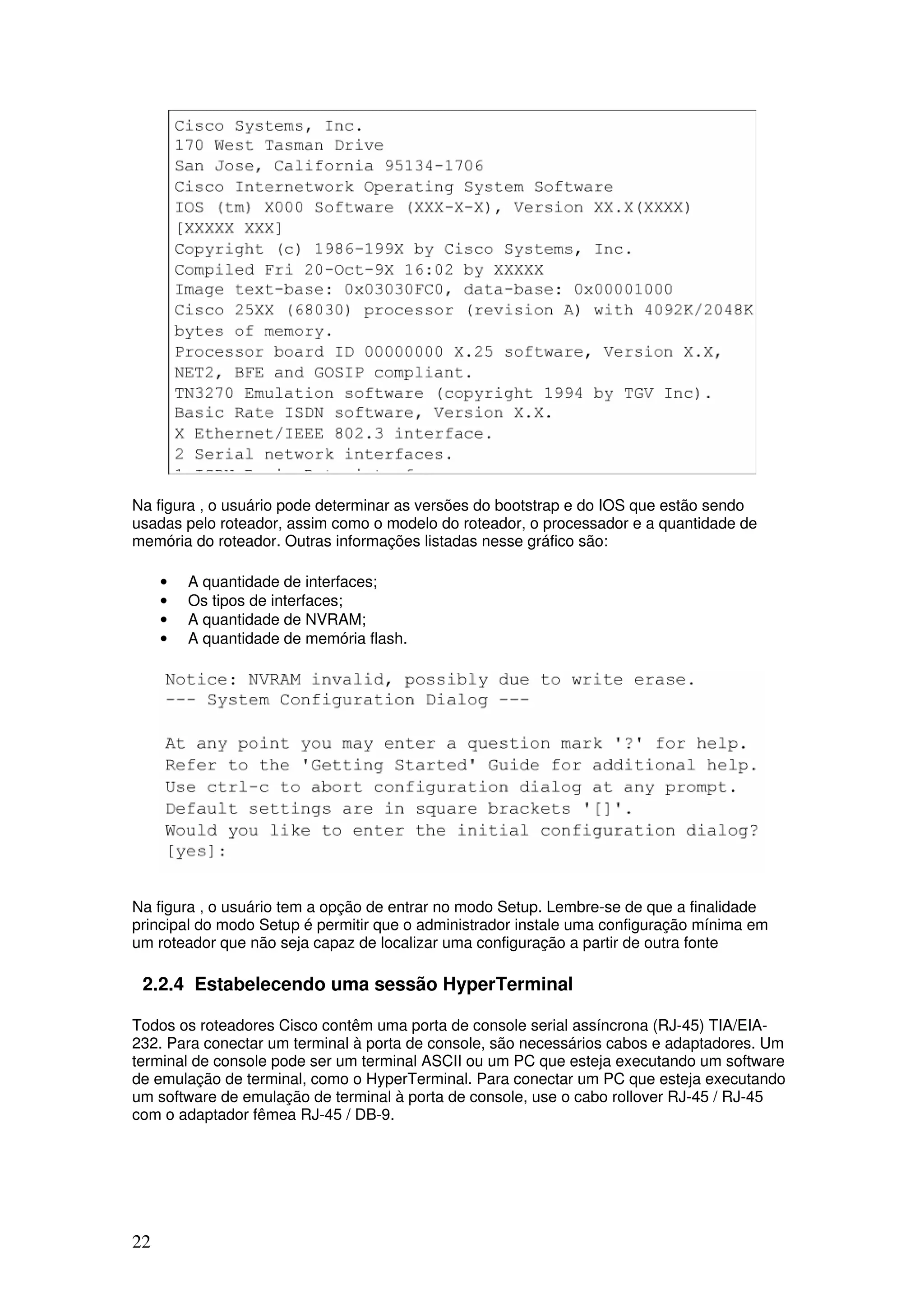 22
Na figura , o usuário pode determinar as versões do bootstrap e do IOS que estão sendo
usadas pelo roteador, assim como o modelo do roteador, o processador e a quantidade de
memória do roteador. Outras informações listadas nesse gráfico são:
• A quantidade de interfaces;
• Os tipos de interfaces;
• A quantidade de NVRAM;
• A quantidade de memória flash.
Na figura , o usuário tem a opção de entrar no modo Setup. Lembre-se de que a finalidade
principal do modo Setup é permitir que o administrador instale uma configuração mínima em
um roteador que não seja capaz de localizar uma configuração a partir de outra fonte
2.2.4 Estabelecendo uma sessão HyperTerminal
Todos os roteadores Cisco contêm uma porta de console serial assíncrona (RJ-45) TIA/EIA-
232. Para conectar um terminal à porta de console, são necessários cabos e adaptadores. Um
terminal de console pode ser um terminal ASCII ou um PC que esteja executando um software
de emulação de terminal, como o HyperTerminal. Para conectar um PC que esteja executando
um software de emulação de terminal à porta de console, use o cabo rollover RJ-45 / RJ-45
com o adaptador fêmea RJ-45 / DB-9.
 
