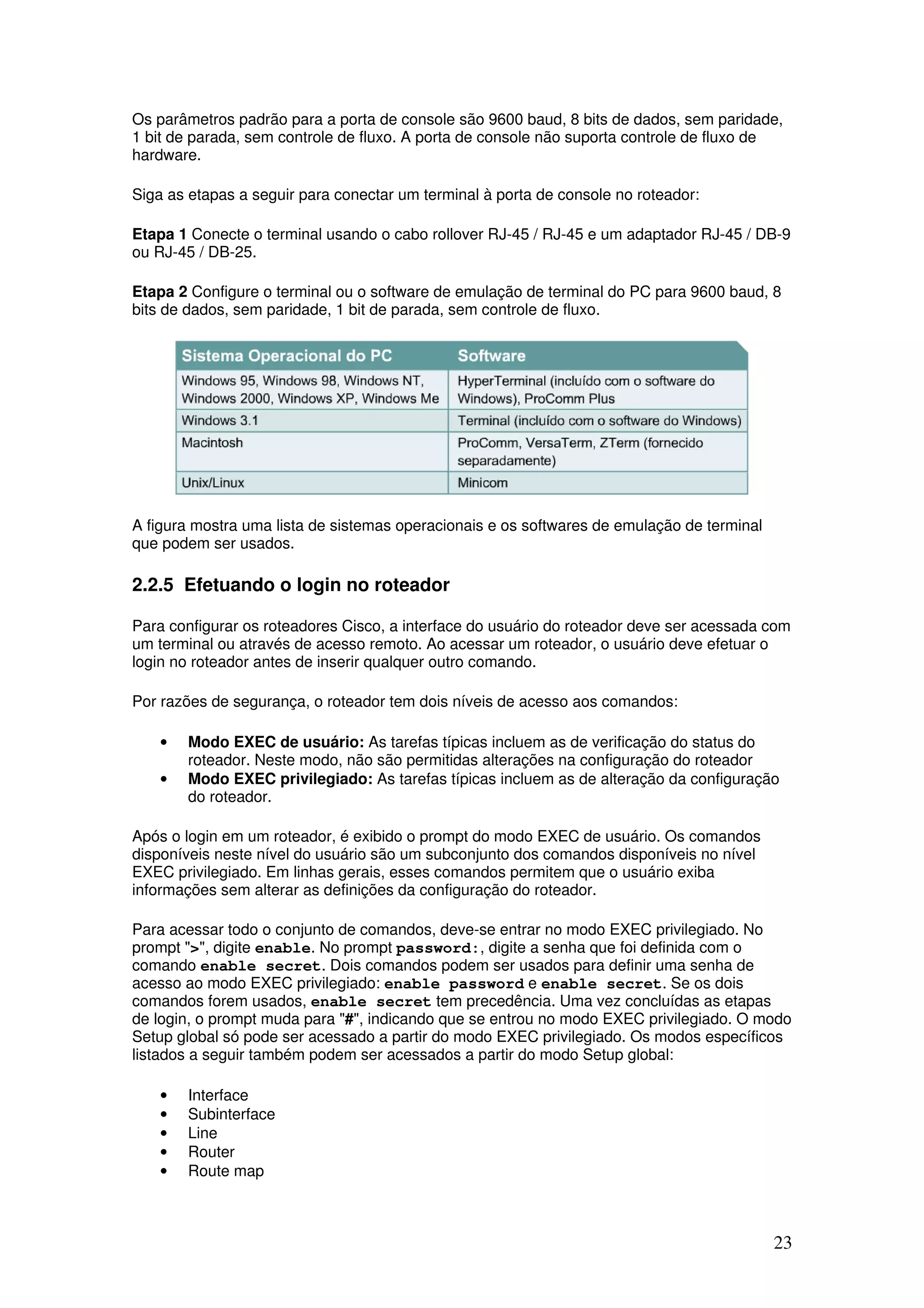 23
Os parâmetros padrão para a porta de console são 9600 baud, 8 bits de dados, sem paridade,
1 bit de parada, sem controle de fluxo. A porta de console não suporta controle de fluxo de
hardware.
Siga as etapas a seguir para conectar um terminal à porta de console no roteador:
Etapa 1 Conecte o terminal usando o cabo rollover RJ-45 / RJ-45 e um adaptador RJ-45 / DB-9
ou RJ-45 / DB-25.
Etapa 2 Configure o terminal ou o software de emulação de terminal do PC para 9600 baud, 8
bits de dados, sem paridade, 1 bit de parada, sem controle de fluxo.
A figura mostra uma lista de sistemas operacionais e os softwares de emulação de terminal
que podem ser usados.
2.2.5 Efetuando o login no roteador
Para configurar os roteadores Cisco, a interface do usuário do roteador deve ser acessada com
um terminal ou através de acesso remoto. Ao acessar um roteador, o usuário deve efetuar o
login no roteador antes de inserir qualquer outro comando.
Por razões de segurança, o roteador tem dois níveis de acesso aos comandos:
• Modo EXEC de usuário: As tarefas típicas incluem as de verificação do status do
roteador. Neste modo, não são permitidas alterações na configuração do roteador
• Modo EXEC privilegiado: As tarefas típicas incluem as de alteração da configuração
do roteador.
Após o login em um roteador, é exibido o prompt do modo EXEC de usuário. Os comandos
disponíveis neste nível do usuário são um subconjunto dos comandos disponíveis no nível
EXEC privilegiado. Em linhas gerais, esses comandos permitem que o usuário exiba
informações sem alterar as definições da configuração do roteador.
Para acessar todo o conjunto de comandos, deve-se entrar no modo EXEC privilegiado. No
prompt ">", digite enable. No prompt password:, digite a senha que foi definida com o
comando enable secret. Dois comandos podem ser usados para definir uma senha de
acesso ao modo EXEC privilegiado: enable password e enable secret. Se os dois
comandos forem usados, enable secret tem precedência. Uma vez concluídas as etapas
de login, o prompt muda para "#", indicando que se entrou no modo EXEC privilegiado. O modo
Setup global só pode ser acessado a partir do modo EXEC privilegiado. Os modos específicos
listados a seguir também podem ser acessados a partir do modo Setup global:
• Interface
• Subinterface
• Line
• Router
• Route map
 