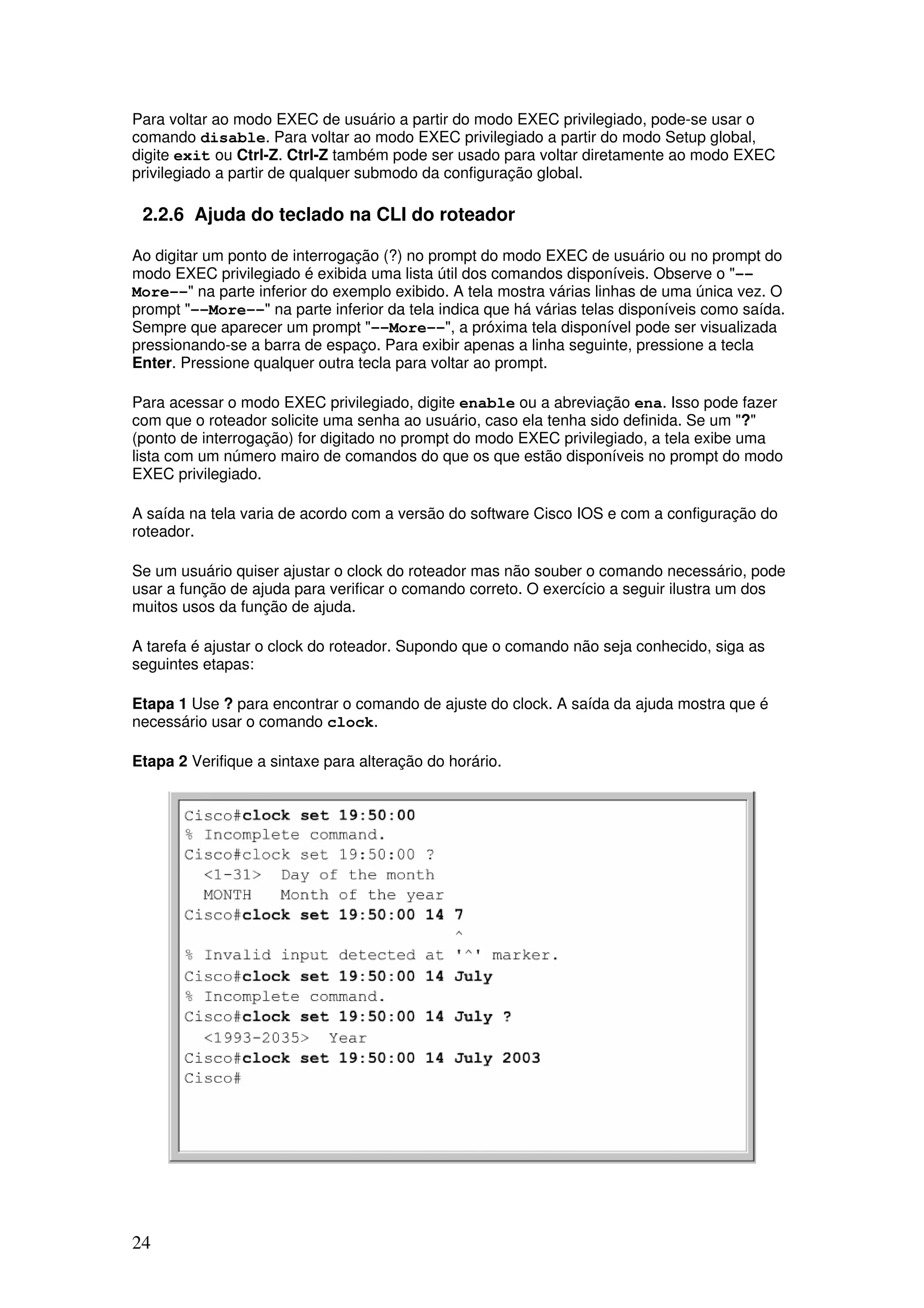 24
Para voltar ao modo EXEC de usuário a partir do modo EXEC privilegiado, pode-se usar o
comando disable. Para voltar ao modo EXEC privilegiado a partir do modo Setup global,
digite exit ou Ctrl-Z. Ctrl-Z também pode ser usado para voltar diretamente ao modo EXEC
privilegiado a partir de qualquer submodo da configuração global.
2.2.6 Ajuda do teclado na CLI do roteador
Ao digitar um ponto de interrogação (?) no prompt do modo EXEC de usuário ou no prompt do
modo EXEC privilegiado é exibida uma lista útil dos comandos disponíveis. Observe o "--
More--" na parte inferior do exemplo exibido. A tela mostra várias linhas de uma única vez. O
prompt "--More--" na parte inferior da tela indica que há várias telas disponíveis como saída.
Sempre que aparecer um prompt "--More--", a próxima tela disponível pode ser visualizada
pressionando-se a barra de espaço. Para exibir apenas a linha seguinte, pressione a tecla
Enter. Pressione qualquer outra tecla para voltar ao prompt.
Para acessar o modo EXEC privilegiado, digite enable ou a abreviação ena. Isso pode fazer
com que o roteador solicite uma senha ao usuário, caso ela tenha sido definida. Se um "?"
(ponto de interrogação) for digitado no prompt do modo EXEC privilegiado, a tela exibe uma
lista com um número mairo de comandos do que os que estão disponíveis no prompt do modo
EXEC privilegiado.
A saída na tela varia de acordo com a versão do software Cisco IOS e com a configuração do
roteador.
Se um usuário quiser ajustar o clock do roteador mas não souber o comando necessário, pode
usar a função de ajuda para verificar o comando correto. O exercício a seguir ilustra um dos
muitos usos da função de ajuda.
A tarefa é ajustar o clock do roteador. Supondo que o comando não seja conhecido, siga as
seguintes etapas:
Etapa 1 Use ? para encontrar o comando de ajuste do clock. A saída da ajuda mostra que é
necessário usar o comando clock.
Etapa 2 Verifique a sintaxe para alteração do horário.
 