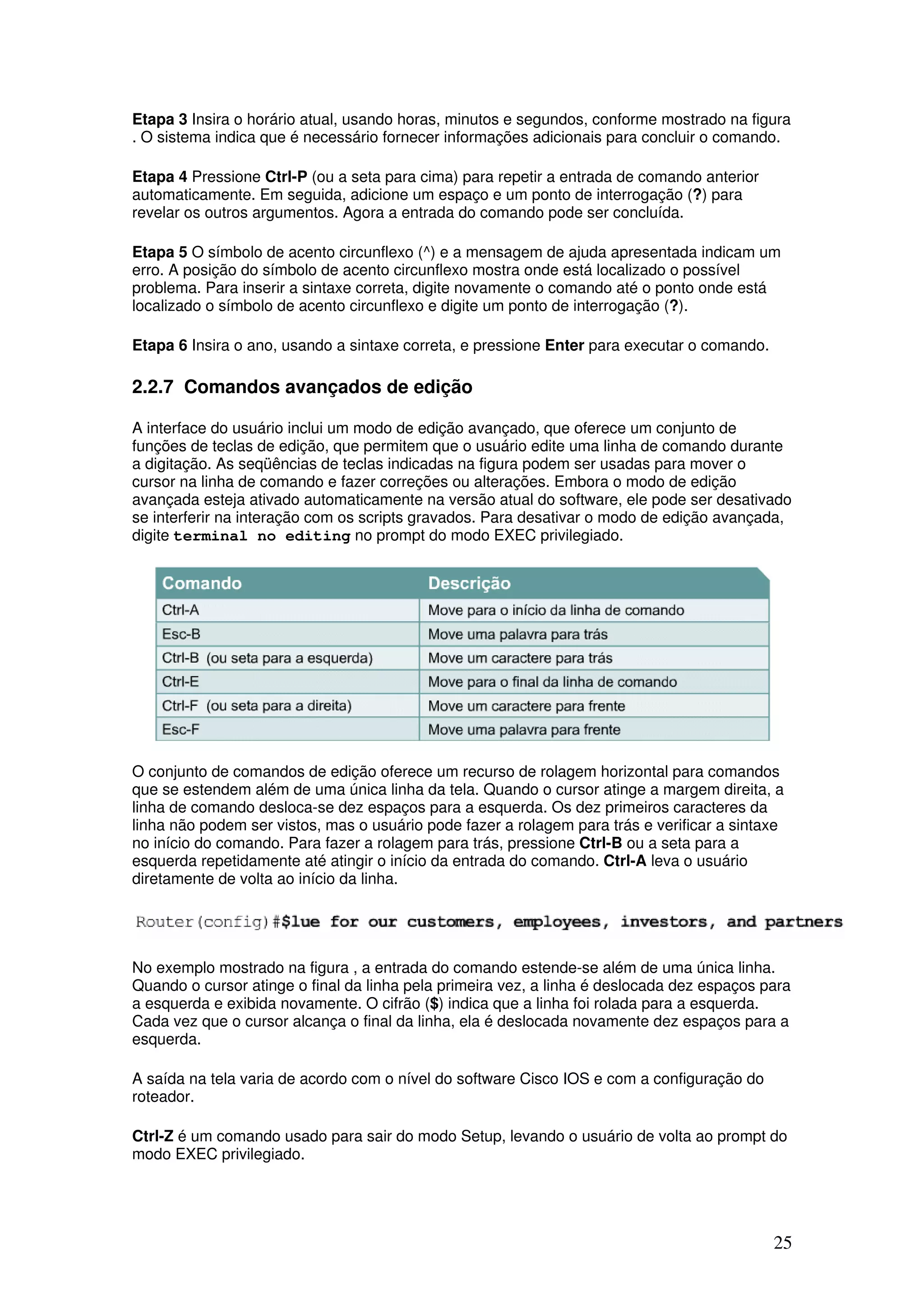 25
Etapa 3 Insira o horário atual, usando horas, minutos e segundos, conforme mostrado na figura
. O sistema indica que é necessário fornecer informações adicionais para concluir o comando.
Etapa 4 Pressione Ctrl-P (ou a seta para cima) para repetir a entrada de comando anterior
automaticamente. Em seguida, adicione um espaço e um ponto de interrogação (?) para
revelar os outros argumentos. Agora a entrada do comando pode ser concluída.
Etapa 5 O símbolo de acento circunflexo (^) e a mensagem de ajuda apresentada indicam um
erro. A posição do símbolo de acento circunflexo mostra onde está localizado o possível
problema. Para inserir a sintaxe correta, digite novamente o comando até o ponto onde está
localizado o símbolo de acento circunflexo e digite um ponto de interrogação (?).
Etapa 6 Insira o ano, usando a sintaxe correta, e pressione Enter para executar o comando.
2.2.7 Comandos avançados de edição
A interface do usuário inclui um modo de edição avançado, que oferece um conjunto de
funções de teclas de edição, que permitem que o usuário edite uma linha de comando durante
a digitação. As seqüências de teclas indicadas na figura podem ser usadas para mover o
cursor na linha de comando e fazer correções ou alterações. Embora o modo de edição
avançada esteja ativado automaticamente na versão atual do software, ele pode ser desativado
se interferir na interação com os scripts gravados. Para desativar o modo de edição avançada,
digite terminal no editing no prompt do modo EXEC privilegiado.
O conjunto de comandos de edição oferece um recurso de rolagem horizontal para comandos
que se estendem além de uma única linha da tela. Quando o cursor atinge a margem direita, a
linha de comando desloca-se dez espaços para a esquerda. Os dez primeiros caracteres da
linha não podem ser vistos, mas o usuário pode fazer a rolagem para trás e verificar a sintaxe
no início do comando. Para fazer a rolagem para trás, pressione Ctrl-B ou a seta para a
esquerda repetidamente até atingir o início da entrada do comando. Ctrl-A leva o usuário
diretamente de volta ao início da linha.
No exemplo mostrado na figura , a entrada do comando estende-se além de uma única linha.
Quando o cursor atinge o final da linha pela primeira vez, a linha é deslocada dez espaços para
a esquerda e exibida novamente. O cifrão ($) indica que a linha foi rolada para a esquerda.
Cada vez que o cursor alcança o final da linha, ela é deslocada novamente dez espaços para a
esquerda.
A saída na tela varia de acordo com o nível do software Cisco IOS e com a configuração do
roteador.
Ctrl-Z é um comando usado para sair do modo Setup, levando o usuário de volta ao prompt do
modo EXEC privilegiado.
 