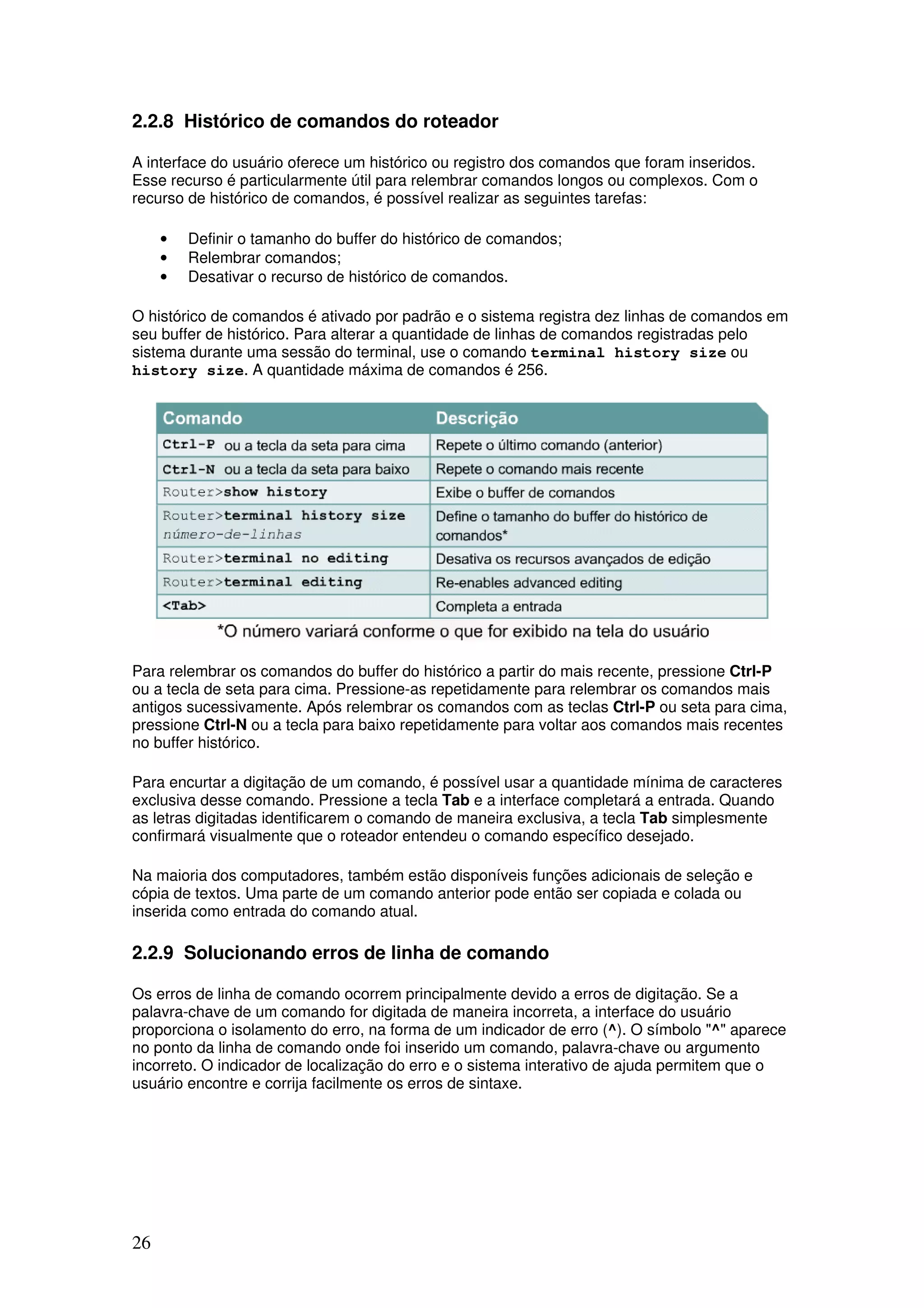 26
2.2.8 Histórico de comandos do roteador
A interface do usuário oferece um histórico ou registro dos comandos que foram inseridos.
Esse recurso é particularmente útil para relembrar comandos longos ou complexos. Com o
recurso de histórico de comandos, é possível realizar as seguintes tarefas:
• Definir o tamanho do buffer do histórico de comandos;
• Relembrar comandos;
• Desativar o recurso de histórico de comandos.
O histórico de comandos é ativado por padrão e o sistema registra dez linhas de comandos em
seu buffer de histórico. Para alterar a quantidade de linhas de comandos registradas pelo
sistema durante uma sessão do terminal, use o comando terminal history size ou
history size. A quantidade máxima de comandos é 256.
Para relembrar os comandos do buffer do histórico a partir do mais recente, pressione Ctrl-P
ou a tecla de seta para cima. Pressione-as repetidamente para relembrar os comandos mais
antigos sucessivamente. Após relembrar os comandos com as teclas Ctrl-P ou seta para cima,
pressione Ctrl-N ou a tecla para baixo repetidamente para voltar aos comandos mais recentes
no buffer histórico.
Para encurtar a digitação de um comando, é possível usar a quantidade mínima de caracteres
exclusiva desse comando. Pressione a tecla Tab e a interface completará a entrada. Quando
as letras digitadas identificarem o comando de maneira exclusiva, a tecla Tab simplesmente
confirmará visualmente que o roteador entendeu o comando específico desejado.
Na maioria dos computadores, também estão disponíveis funções adicionais de seleção e
cópia de textos. Uma parte de um comando anterior pode então ser copiada e colada ou
inserida como entrada do comando atual.
2.2.9 Solucionando erros de linha de comando
Os erros de linha de comando ocorrem principalmente devido a erros de digitação. Se a
palavra-chave de um comando for digitada de maneira incorreta, a interface do usuário
proporciona o isolamento do erro, na forma de um indicador de erro (^). O símbolo "^" aparece
no ponto da linha de comando onde foi inserido um comando, palavra-chave ou argumento
incorreto. O indicador de localização do erro e o sistema interativo de ajuda permitem que o
usuário encontre e corrija facilmente os erros de sintaxe.
 