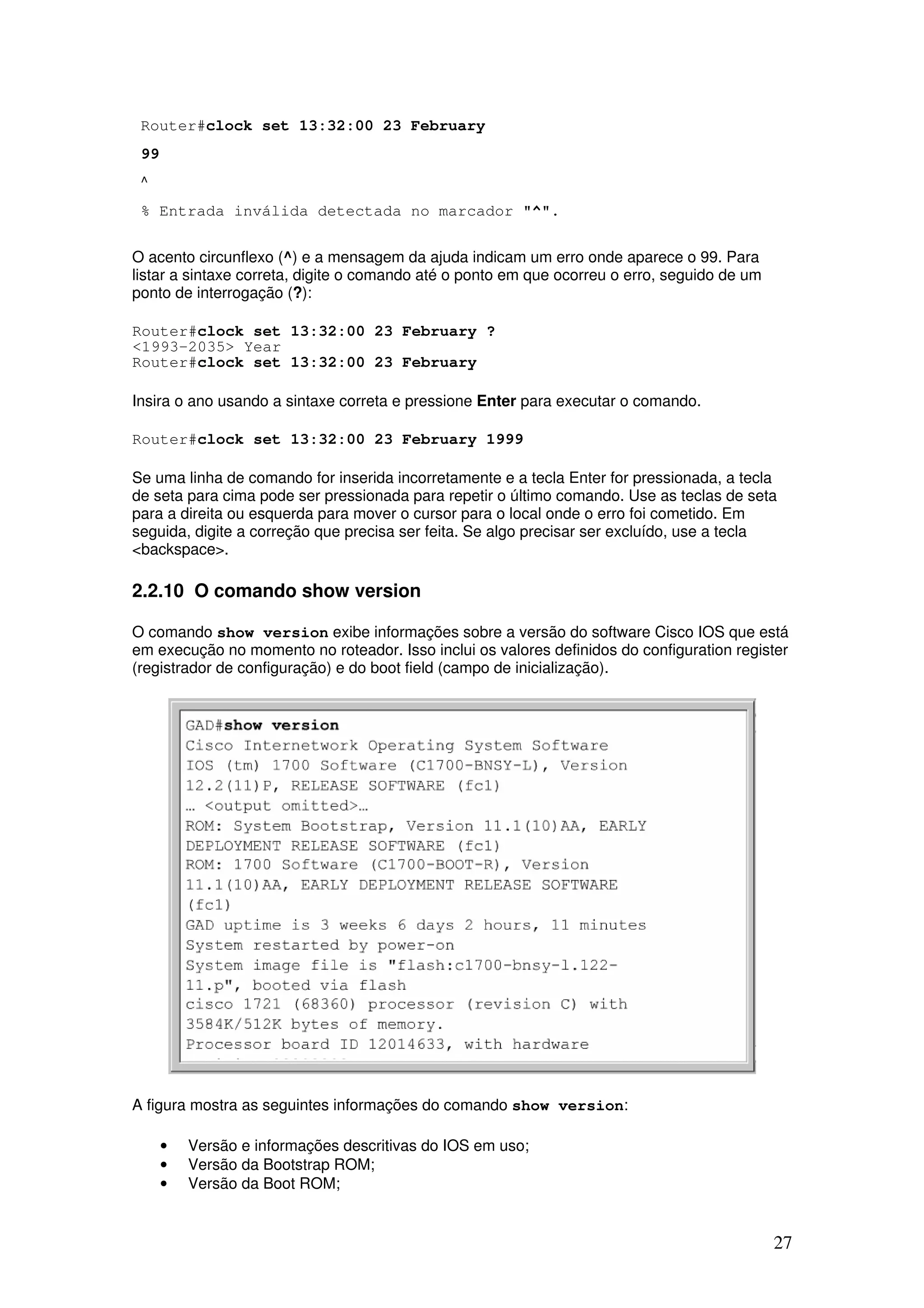 27
Router#clock set 13:32:00 23 February
99
^
% Entrada inválida detectada no marcador "^".
O acento circunflexo (^) e a mensagem da ajuda indicam um erro onde aparece o 99. Para
listar a sintaxe correta, digite o comando até o ponto em que ocorreu o erro, seguido de um
ponto de interrogação (?):
Router#clock set 13:32:00 23 February ?
<1993-2035> Year
Router#clock set 13:32:00 23 February
Insira o ano usando a sintaxe correta e pressione Enter para executar o comando.
Router#clock set 13:32:00 23 February 1999
Se uma linha de comando for inserida incorretamente e a tecla Enter for pressionada, a tecla
de seta para cima pode ser pressionada para repetir o último comando. Use as teclas de seta
para a direita ou esquerda para mover o cursor para o local onde o erro foi cometido. Em
seguida, digite a correção que precisa ser feita. Se algo precisar ser excluído, use a tecla
<backspace>.
2.2.10 O comando show version
O comando show version exibe informações sobre a versão do software Cisco IOS que está
em execução no momento no roteador. Isso inclui os valores definidos do configuration register
(registrador de configuração) e do boot field (campo de inicialização).
A figura mostra as seguintes informações do comando show version:
• Versão e informações descritivas do IOS em uso;
• Versão da Bootstrap ROM;
• Versão da Boot ROM;
 