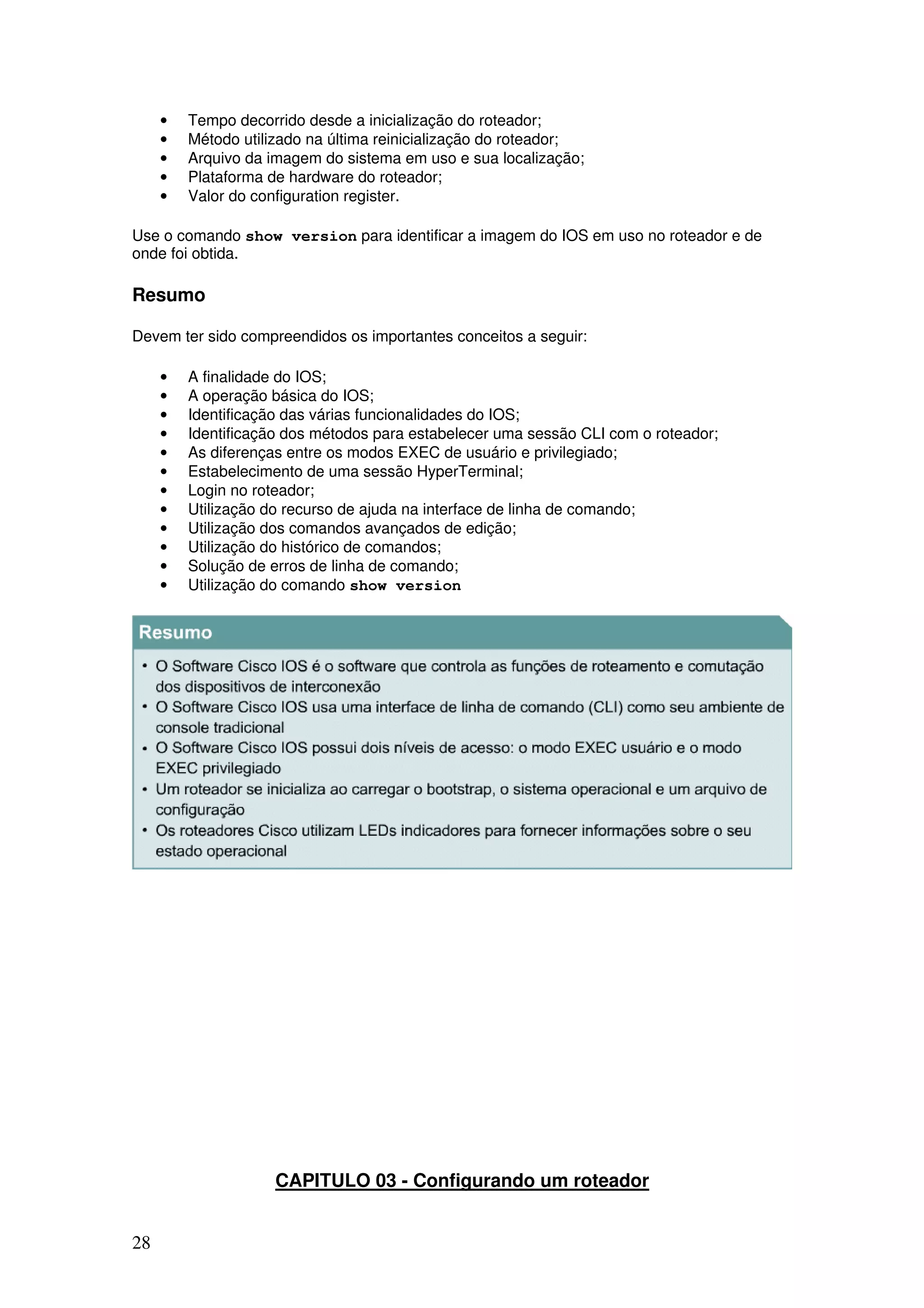 28
• Tempo decorrido desde a inicialização do roteador;
• Método utilizado na última reinicialização do roteador;
• Arquivo da imagem do sistema em uso e sua localização;
• Plataforma de hardware do roteador;
• Valor do configuration register.
Use o comando show version para identificar a imagem do IOS em uso no roteador e de
onde foi obtida.
Resumo
Devem ter sido compreendidos os importantes conceitos a seguir:
• A finalidade do IOS;
• A operação básica do IOS;
• Identificação das várias funcionalidades do IOS;
• Identificação dos métodos para estabelecer uma sessão CLI com o roteador;
• As diferenças entre os modos EXEC de usuário e privilegiado;
• Estabelecimento de uma sessão HyperTerminal;
• Login no roteador;
• Utilização do recurso de ajuda na interface de linha de comando;
• Utilização dos comandos avançados de edição;
• Utilização do histórico de comandos;
• Solução de erros de linha de comando;
• Utilização do comando show version
CAPITULO 03 - Configurando um roteador
 