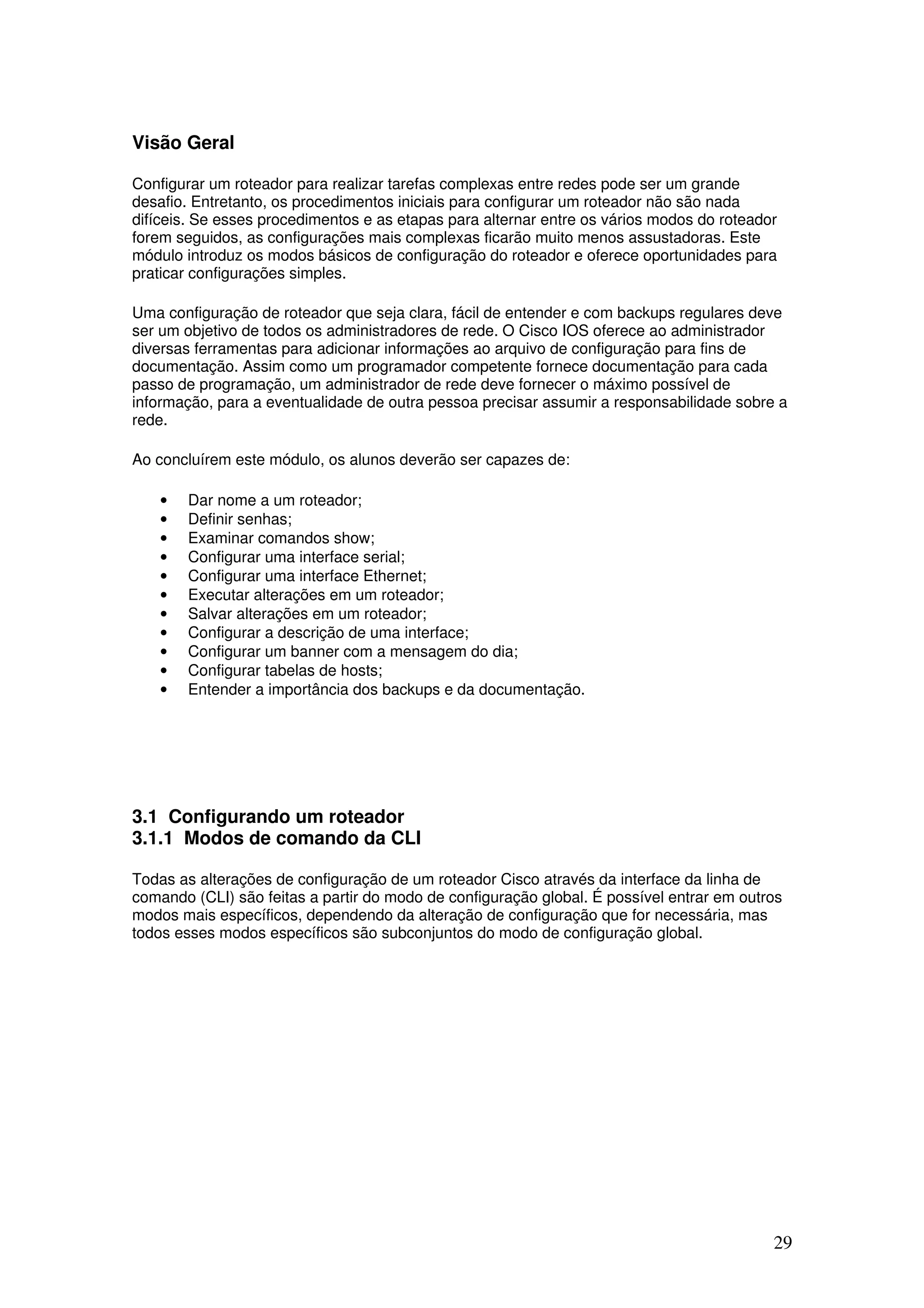 29
Visão Geral
Configurar um roteador para realizar tarefas complexas entre redes pode ser um grande
desafio. Entretanto, os procedimentos iniciais para configurar um roteador não são nada
difíceis. Se esses procedimentos e as etapas para alternar entre os vários modos do roteador
forem seguidos, as configurações mais complexas ficarão muito menos assustadoras. Este
módulo introduz os modos básicos de configuração do roteador e oferece oportunidades para
praticar configurações simples.
Uma configuração de roteador que seja clara, fácil de entender e com backups regulares deve
ser um objetivo de todos os administradores de rede. O Cisco IOS oferece ao administrador
diversas ferramentas para adicionar informações ao arquivo de configuração para fins de
documentação. Assim como um programador competente fornece documentação para cada
passo de programação, um administrador de rede deve fornecer o máximo possível de
informação, para a eventualidade de outra pessoa precisar assumir a responsabilidade sobre a
rede.
Ao concluírem este módulo, os alunos deverão ser capazes de:
• Dar nome a um roteador;
• Definir senhas;
• Examinar comandos show;
• Configurar uma interface serial;
• Configurar uma interface Ethernet;
• Executar alterações em um roteador;
• Salvar alterações em um roteador;
• Configurar a descrição de uma interface;
• Configurar um banner com a mensagem do dia;
• Configurar tabelas de hosts;
• Entender a importância dos backups e da documentação.
3.1 Configurando um roteador
3.1.1 Modos de comando da CLI
Todas as alterações de configuração de um roteador Cisco através da interface da linha de
comando (CLI) são feitas a partir do modo de configuração global. É possível entrar em outros
modos mais específicos, dependendo da alteração de configuração que for necessária, mas
todos esses modos específicos são subconjuntos do modo de configuração global.
 
