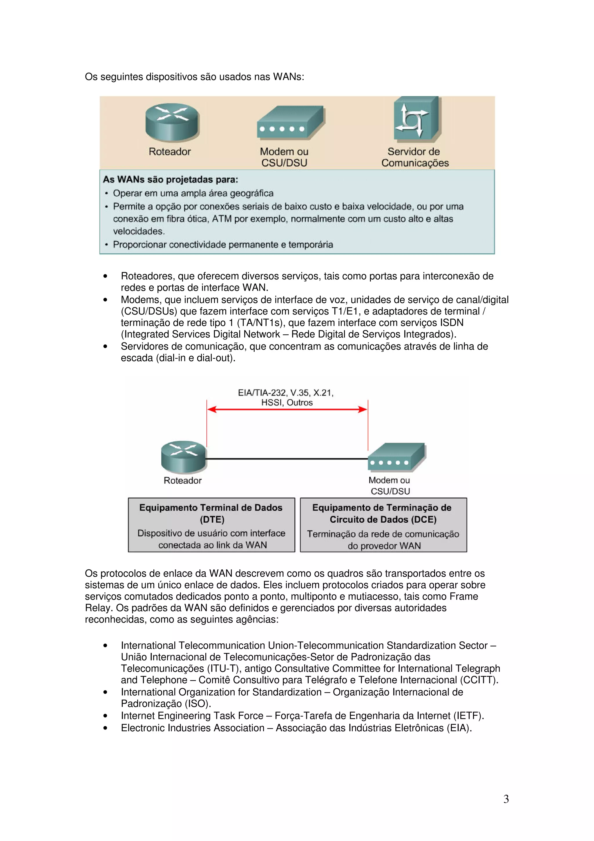 3
Os seguintes dispositivos são usados nas WANs:
• Roteadores, que oferecem diversos serviços, tais como portas para interconexão de
redes e portas de interface WAN.
• Modems, que incluem serviços de interface de voz, unidades de serviço de canal/digital
(CSU/DSUs) que fazem interface com serviços T1/E1, e adaptadores de terminal /
terminação de rede tipo 1 (TA/NT1s), que fazem interface com serviços ISDN
(Integrated Services Digital Network – Rede Digital de Serviços Integrados).
• Servidores de comunicação, que concentram as comunicações através de linha de
escada (dial-in e dial-out).
Os protocolos de enlace da WAN descrevem como os quadros são transportados entre os
sistemas de um único enlace de dados. Eles incluem protocolos criados para operar sobre
serviços comutados dedicados ponto a ponto, multiponto e mutiacesso, tais como Frame
Relay. Os padrões da WAN são definidos e gerenciados por diversas autoridades
reconhecidas, como as seguintes agências:
• International Telecommunication Union-Telecommunication Standardization Sector –
União Internacional de Telecomunicações-Setor de Padronização das
Telecomunicações (ITU-T), antigo Consultative Committee for International Telegraph
and Telephone – Comitê Consultivo para Telégrafo e Telefone Internacional (CCITT).
• International Organization for Standardization – Organização Internacional de
Padronização (ISO).
• Internet Engineering Task Force – Força-Tarefa de Engenharia da Internet (IETF).
• Electronic Industries Association – Associação das Indústrias Eletrônicas (EIA).
 