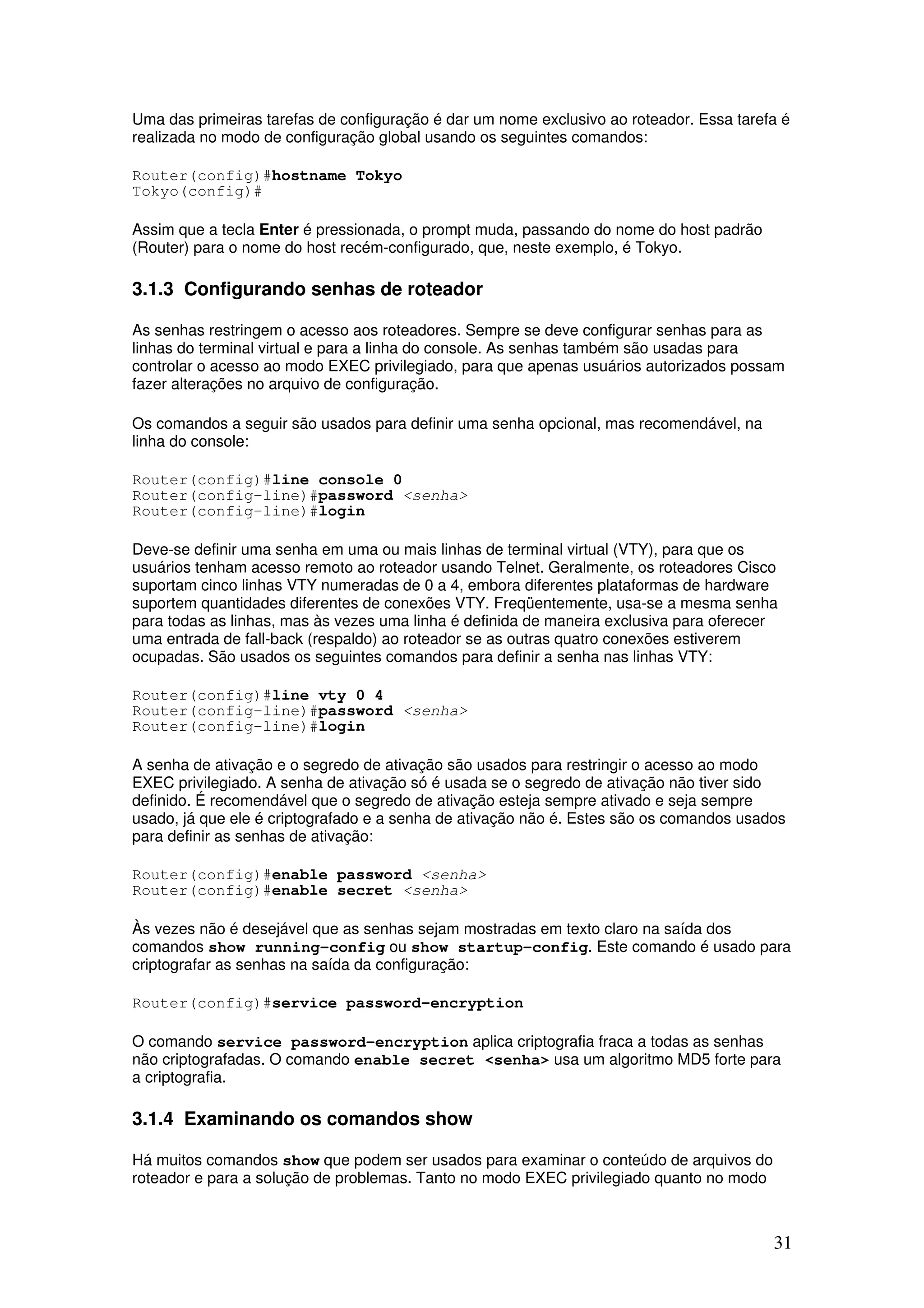 31
Uma das primeiras tarefas de configuração é dar um nome exclusivo ao roteador. Essa tarefa é
realizada no modo de configuração global usando os seguintes comandos:
Router(config)#hostname Tokyo
Tokyo(config)#
Assim que a tecla Enter é pressionada, o prompt muda, passando do nome do host padrão
(Router) para o nome do host recém-configurado, que, neste exemplo, é Tokyo.
3.1.3 Configurando senhas de roteador
As senhas restringem o acesso aos roteadores. Sempre se deve configurar senhas para as
linhas do terminal virtual e para a linha do console. As senhas também são usadas para
controlar o acesso ao modo EXEC privilegiado, para que apenas usuários autorizados possam
fazer alterações no arquivo de configuração.
Os comandos a seguir são usados para definir uma senha opcional, mas recomendável, na
linha do console:
Router(config)#line console 0
Router(config-line)#password <senha>
Router(config-line)#login
Deve-se definir uma senha em uma ou mais linhas de terminal virtual (VTY), para que os
usuários tenham acesso remoto ao roteador usando Telnet. Geralmente, os roteadores Cisco
suportam cinco linhas VTY numeradas de 0 a 4, embora diferentes plataformas de hardware
suportem quantidades diferentes de conexões VTY. Freqüentemente, usa-se a mesma senha
para todas as linhas, mas às vezes uma linha é definida de maneira exclusiva para oferecer
uma entrada de fall-back (respaldo) ao roteador se as outras quatro conexões estiverem
ocupadas. São usados os seguintes comandos para definir a senha nas linhas VTY:
Router(config)#line vty 0 4
Router(config-line)#password <senha>
Router(config-line)#login
A senha de ativação e o segredo de ativação são usados para restringir o acesso ao modo
EXEC privilegiado. A senha de ativação só é usada se o segredo de ativação não tiver sido
definido. É recomendável que o segredo de ativação esteja sempre ativado e seja sempre
usado, já que ele é criptografado e a senha de ativação não é. Estes são os comandos usados
para definir as senhas de ativação:
Router(config)#enable password <senha>
Router(config)#enable secret <senha>
Às vezes não é desejável que as senhas sejam mostradas em texto claro na saída dos
comandos show running-config ou show startup-config. Este comando é usado para
criptografar as senhas na saída da configuração:
Router(config)#service password-encryption
O comando service password-encryption aplica criptografia fraca a todas as senhas
não criptografadas. O comando enable secret <senha> usa um algoritmo MD5 forte para
a criptografia.
3.1.4 Examinando os comandos show
Há muitos comandos show que podem ser usados para examinar o conteúdo de arquivos do
roteador e para a solução de problemas. Tanto no modo EXEC privilegiado quanto no modo
 