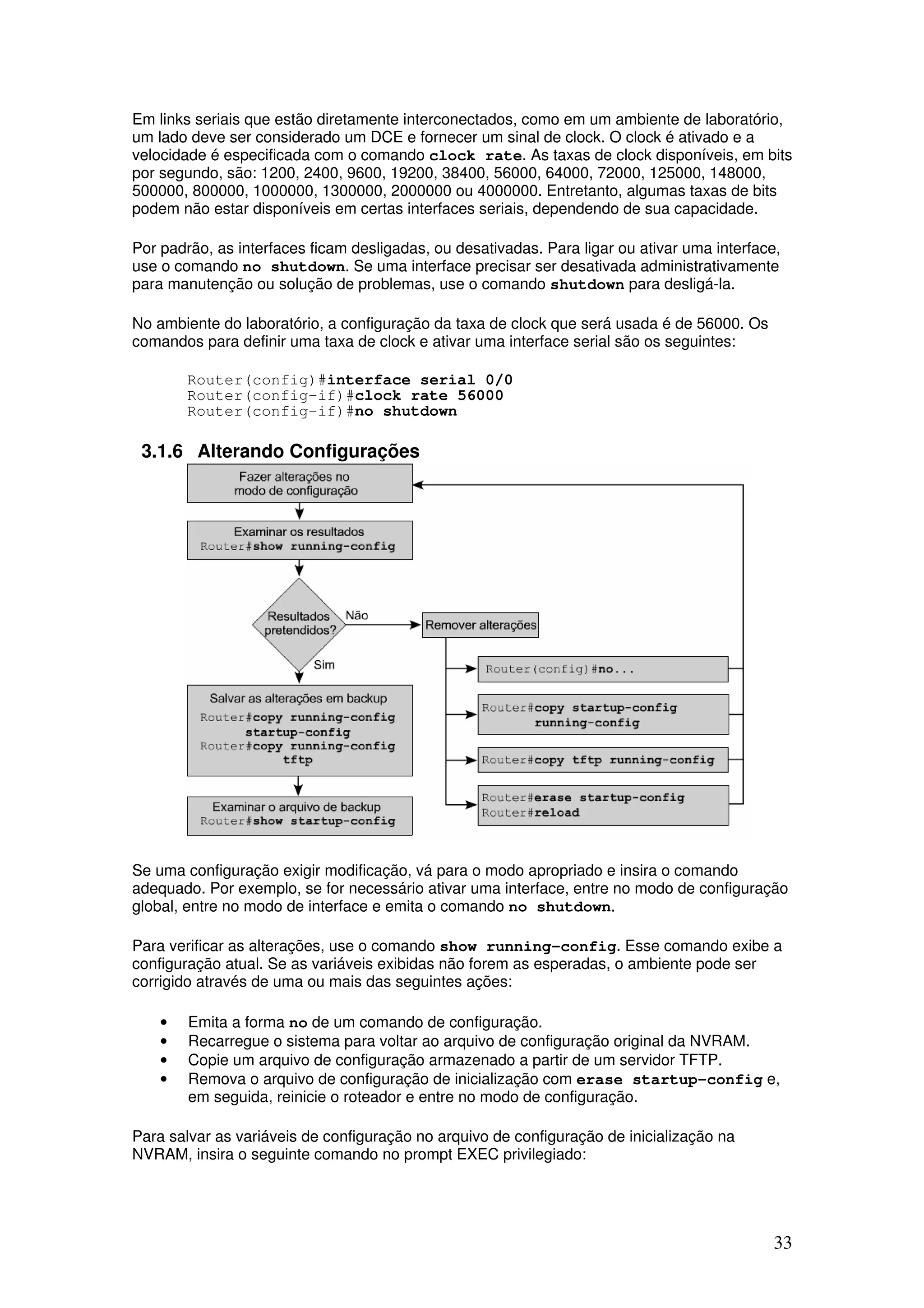 33
Em links seriais que estão diretamente interconectados, como em um ambiente de laboratório,
um lado deve ser considerado um DCE e fornecer um sinal de clock. O clock é ativado e a
velocidade é especificada com o comando clock rate. As taxas de clock disponíveis, em bits
por segundo, são: 1200, 2400, 9600, 19200, 38400, 56000, 64000, 72000, 125000, 148000,
500000, 800000, 1000000, 1300000, 2000000 ou 4000000. Entretanto, algumas taxas de bits
podem não estar disponíveis em certas interfaces seriais, dependendo de sua capacidade.
Por padrão, as interfaces ficam desligadas, ou desativadas. Para ligar ou ativar uma interface,
use o comando no shutdown. Se uma interface precisar ser desativada administrativamente
para manutenção ou solução de problemas, use o comando shutdown para desligá-la.
No ambiente do laboratório, a configuração da taxa de clock que será usada é de 56000. Os
comandos para definir uma taxa de clock e ativar uma interface serial são os seguintes:
Router(config)#interface serial 0/0
Router(config-if)#clock rate 56000
Router(config-if)#no shutdown
3.1.6 Alterando Configurações
Se uma configuração exigir modificação, vá para o modo apropriado e insira o comando
adequado. Por exemplo, se for necessário ativar uma interface, entre no modo de configuração
global, entre no modo de interface e emita o comando no shutdown.
Para verificar as alterações, use o comando show running-config. Esse comando exibe a
configuração atual. Se as variáveis exibidas não forem as esperadas, o ambiente pode ser
corrigido através de uma ou mais das seguintes ações:
• Emita a forma no de um comando de configuração.
• Recarregue o sistema para voltar ao arquivo de configuração original da NVRAM.
• Copie um arquivo de configuração armazenado a partir de um servidor TFTP.
• Remova o arquivo de configuração de inicialização com erase startup-config e,
em seguida, reinicie o roteador e entre no modo de configuração.
Para salvar as variáveis de configuração no arquivo de configuração de inicialização na
NVRAM, insira o seguinte comando no prompt EXEC privilegiado:
 