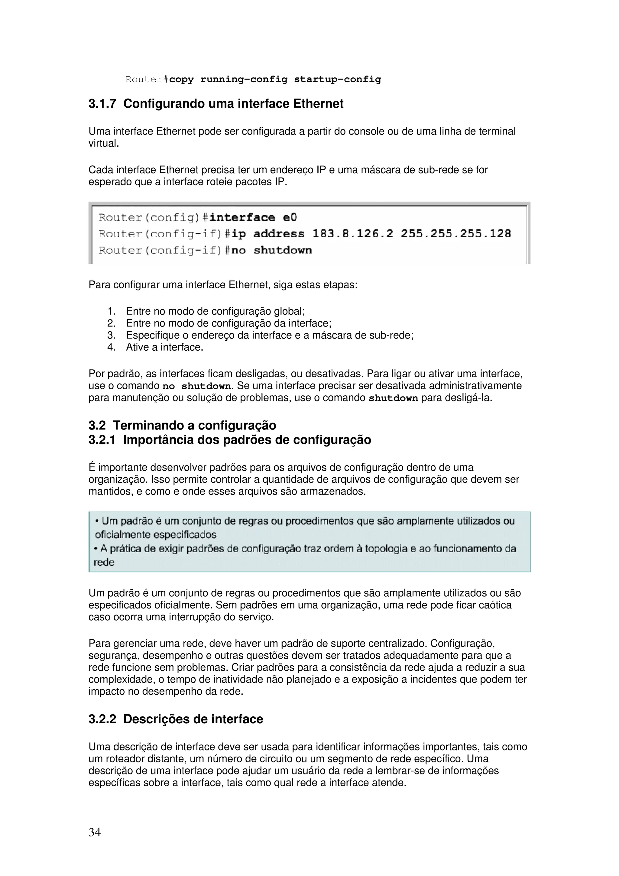 34
Router#copy running-config startup-config
3.1.7 Configurando uma interface Ethernet
Uma interface Ethernet pode ser configurada a partir do console ou de uma linha de terminal
virtual.
Cada interface Ethernet precisa ter um endereço IP e uma máscara de sub-rede se for
esperado que a interface roteie pacotes IP.
Para configurar uma interface Ethernet, siga estas etapas:
1. Entre no modo de configuração global;
2. Entre no modo de configuração da interface;
3. Especifique o endereço da interface e a máscara de sub-rede;
4. Ative a interface.
Por padrão, as interfaces ficam desligadas, ou desativadas. Para ligar ou ativar uma interface,
use o comando no shutdown. Se uma interface precisar ser desativada administrativamente
para manutenção ou solução de problemas, use o comando shutdown para desligá-la.
3.2 Terminando a configuração
3.2.1 Importância dos padrões de configuração
É importante desenvolver padrões para os arquivos de configuração dentro de uma
organização. Isso permite controlar a quantidade de arquivos de configuração que devem ser
mantidos, e como e onde esses arquivos são armazenados.
Um padrão é um conjunto de regras ou procedimentos que são amplamente utilizados ou são
especificados oficialmente. Sem padrões em uma organização, uma rede pode ficar caótica
caso ocorra uma interrupção do serviço.
Para gerenciar uma rede, deve haver um padrão de suporte centralizado. Configuração,
segurança, desempenho e outras questões devem ser tratados adequadamente para que a
rede funcione sem problemas. Criar padrões para a consistência da rede ajuda a reduzir a sua
complexidade, o tempo de inatividade não planejado e a exposição a incidentes que podem ter
impacto no desempenho da rede.
3.2.2 Descrições de interface
Uma descrição de interface deve ser usada para identificar informações importantes, tais como
um roteador distante, um número de circuito ou um segmento de rede específico. Uma
descrição de uma interface pode ajudar um usuário da rede a lembrar-se de informações
específicas sobre a interface, tais como qual rede a interface atende.
 