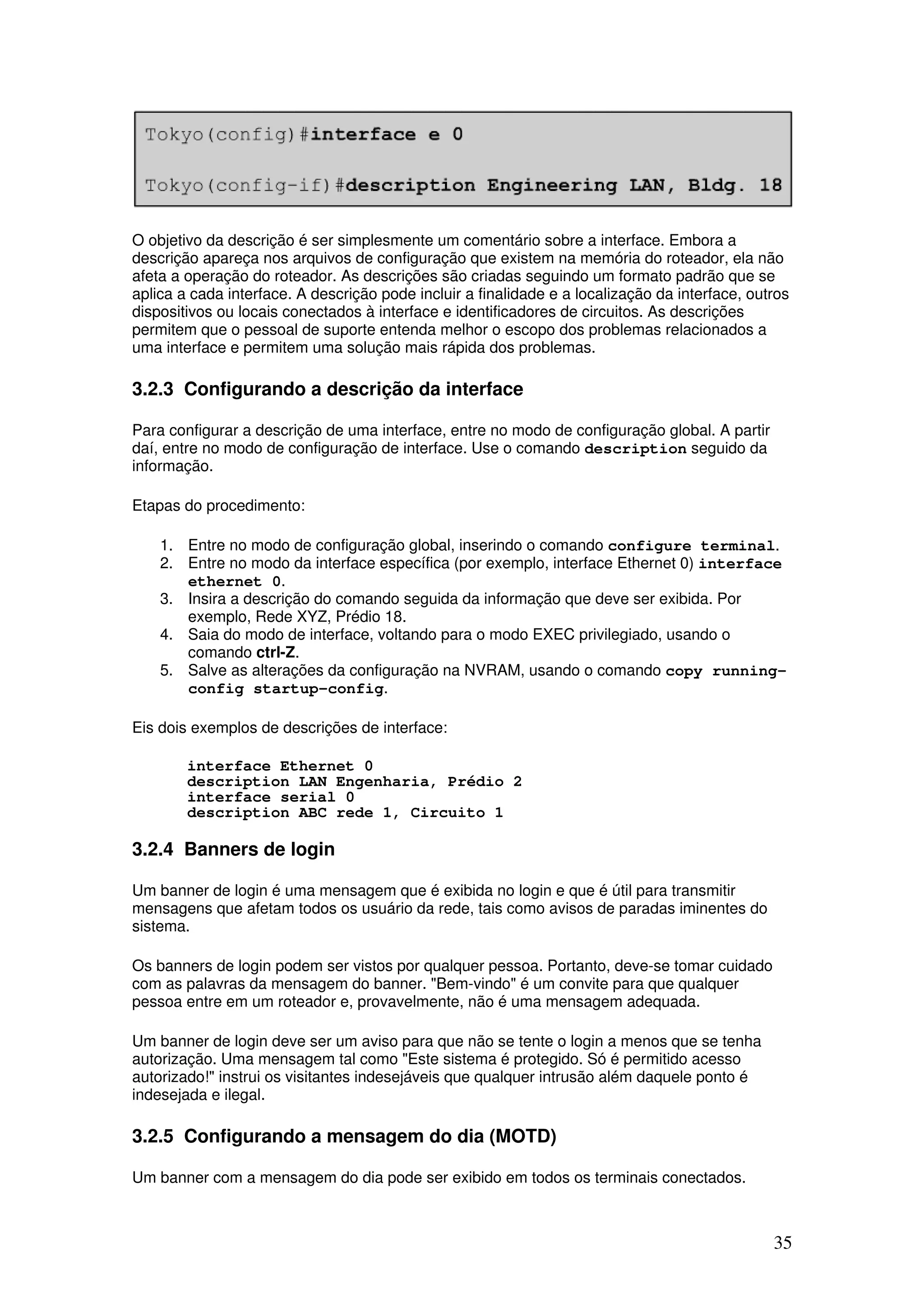 35
O objetivo da descrição é ser simplesmente um comentário sobre a interface. Embora a
descrição apareça nos arquivos de configuração que existem na memória do roteador, ela não
afeta a operação do roteador. As descrições são criadas seguindo um formato padrão que se
aplica a cada interface. A descrição pode incluir a finalidade e a localização da interface, outros
dispositivos ou locais conectados à interface e identificadores de circuitos. As descrições
permitem que o pessoal de suporte entenda melhor o escopo dos problemas relacionados a
uma interface e permitem uma solução mais rápida dos problemas.
3.2.3 Configurando a descrição da interface
Para configurar a descrição de uma interface, entre no modo de configuração global. A partir
daí, entre no modo de configuração de interface. Use o comando description seguido da
informação.
Etapas do procedimento:
1. Entre no modo de configuração global, inserindo o comando configure terminal.
2. Entre no modo da interface específica (por exemplo, interface Ethernet 0) interface
ethernet 0.
3. Insira a descrição do comando seguida da informação que deve ser exibida. Por
exemplo, Rede XYZ, Prédio 18.
4. Saia do modo de interface, voltando para o modo EXEC privilegiado, usando o
comando ctrl-Z.
5. Salve as alterações da configuração na NVRAM, usando o comando copy running-
config startup-config.
Eis dois exemplos de descrições de interface:
interface Ethernet 0
description LAN Engenharia, Prédio 2
interface serial 0
description ABC rede 1, Circuito 1
3.2.4 Banners de login
Um banner de login é uma mensagem que é exibida no login e que é útil para transmitir
mensagens que afetam todos os usuário da rede, tais como avisos de paradas iminentes do
sistema.
Os banners de login podem ser vistos por qualquer pessoa. Portanto, deve-se tomar cuidado
com as palavras da mensagem do banner. "Bem-vindo" é um convite para que qualquer
pessoa entre em um roteador e, provavelmente, não é uma mensagem adequada.
Um banner de login deve ser um aviso para que não se tente o login a menos que se tenha
autorização. Uma mensagem tal como "Este sistema é protegido. Só é permitido acesso
autorizado!" instrui os visitantes indesejáveis que qualquer intrusão além daquele ponto é
indesejada e ilegal.
3.2.5 Configurando a mensagem do dia (MOTD)
Um banner com a mensagem do dia pode ser exibido em todos os terminais conectados.
 