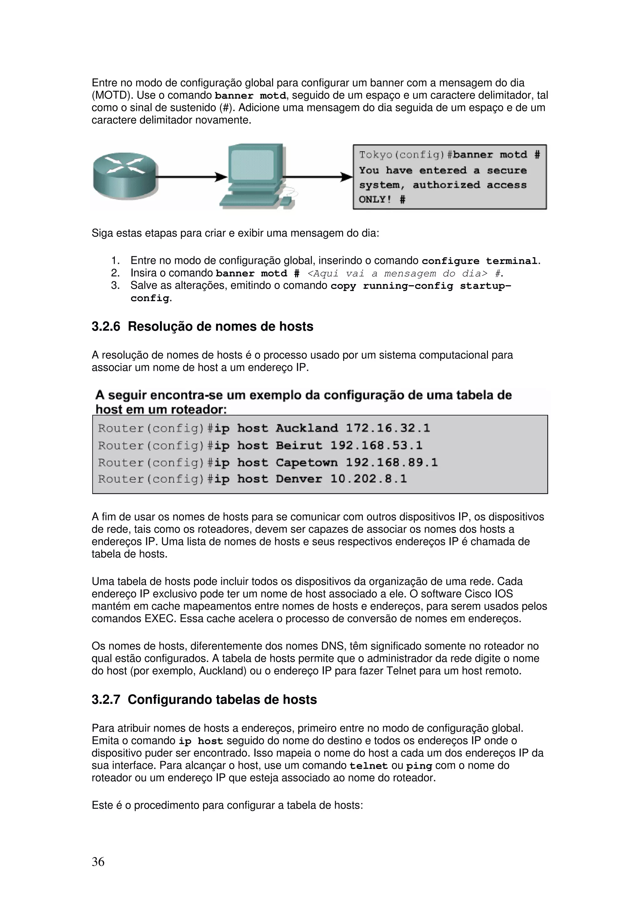 36
Entre no modo de configuração global para configurar um banner com a mensagem do dia
(MOTD). Use o comando banner motd, seguido de um espaço e um caractere delimitador, tal
como o sinal de sustenido (#). Adicione uma mensagem do dia seguida de um espaço e de um
caractere delimitador novamente.
Siga estas etapas para criar e exibir uma mensagem do dia:
1. Entre no modo de configuração global, inserindo o comando configure terminal.
2. Insira o comando banner motd # <Aqui vai a mensagem do dia> #.
3. Salve as alterações, emitindo o comando copy running-config startup-
config.
3.2.6 Resolução de nomes de hosts
A resolução de nomes de hosts é o processo usado por um sistema computacional para
associar um nome de host a um endereço IP.
A fim de usar os nomes de hosts para se comunicar com outros dispositivos IP, os dispositivos
de rede, tais como os roteadores, devem ser capazes de associar os nomes dos hosts a
endereços IP. Uma lista de nomes de hosts e seus respectivos endereços IP é chamada de
tabela de hosts.
Uma tabela de hosts pode incluir todos os dispositivos da organização de uma rede. Cada
endereço IP exclusivo pode ter um nome de host associado a ele. O software Cisco IOS
mantém em cache mapeamentos entre nomes de hosts e endereços, para serem usados pelos
comandos EXEC. Essa cache acelera o processo de conversão de nomes em endereços.
Os nomes de hosts, diferentemente dos nomes DNS, têm significado somente no roteador no
qual estão configurados. A tabela de hosts permite que o administrador da rede digite o nome
do host (por exemplo, Auckland) ou o endereço IP para fazer Telnet para um host remoto.
3.2.7 Configurando tabelas de hosts
Para atribuir nomes de hosts a endereços, primeiro entre no modo de configuração global.
Emita o comando ip host seguido do nome do destino e todos os endereços IP onde o
dispositivo puder ser encontrado. Isso mapeia o nome do host a cada um dos endereços IP da
sua interface. Para alcançar o host, use um comando telnet ou ping com o nome do
roteador ou um endereço IP que esteja associado ao nome do roteador.
Este é o procedimento para configurar a tabela de hosts:
 
