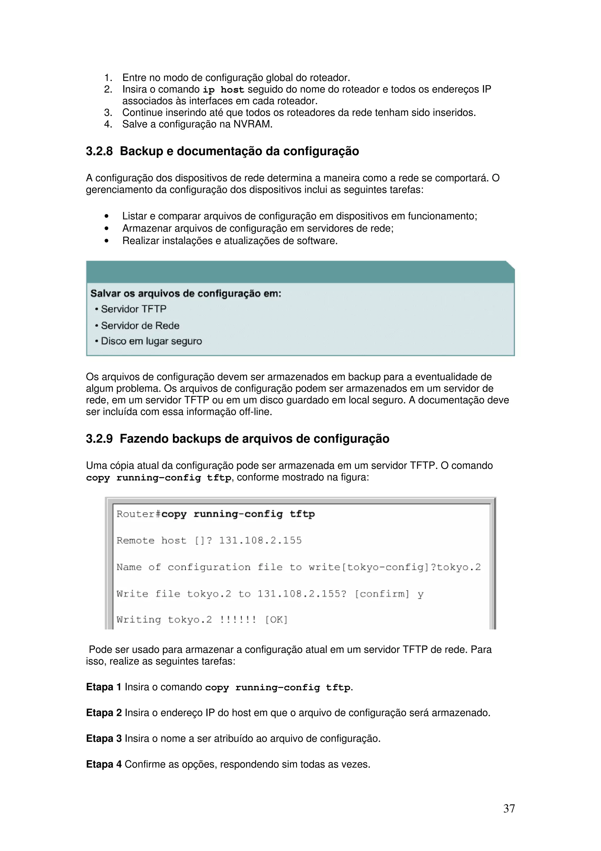 37
1. Entre no modo de configuração global do roteador.
2. Insira o comando ip host seguido do nome do roteador e todos os endereços IP
associados às interfaces em cada roteador.
3. Continue inserindo até que todos os roteadores da rede tenham sido inseridos.
4. Salve a configuração na NVRAM.
3.2.8 Backup e documentação da configuração
A configuração dos dispositivos de rede determina a maneira como a rede se comportará. O
gerenciamento da configuração dos dispositivos inclui as seguintes tarefas:
• Listar e comparar arquivos de configuração em dispositivos em funcionamento;
• Armazenar arquivos de configuração em servidores de rede;
• Realizar instalações e atualizações de software.
Os arquivos de configuração devem ser armazenados em backup para a eventualidade de
algum problema. Os arquivos de configuração podem ser armazenados em um servidor de
rede, em um servidor TFTP ou em um disco guardado em local seguro. A documentação deve
ser incluída com essa informação off-line.
3.2.9 Fazendo backups de arquivos de configuração
Uma cópia atual da configuração pode ser armazenada em um servidor TFTP. O comando
copy running-config tftp, conforme mostrado na figura:
Pode ser usado para armazenar a configuração atual em um servidor TFTP de rede. Para
isso, realize as seguintes tarefas:
Etapa 1 Insira o comando copy running-config tftp.
Etapa 2 Insira o endereço IP do host em que o arquivo de configuração será armazenado.
Etapa 3 Insira o nome a ser atribuído ao arquivo de configuração.
Etapa 4 Confirme as opções, respondendo sim todas as vezes.
 