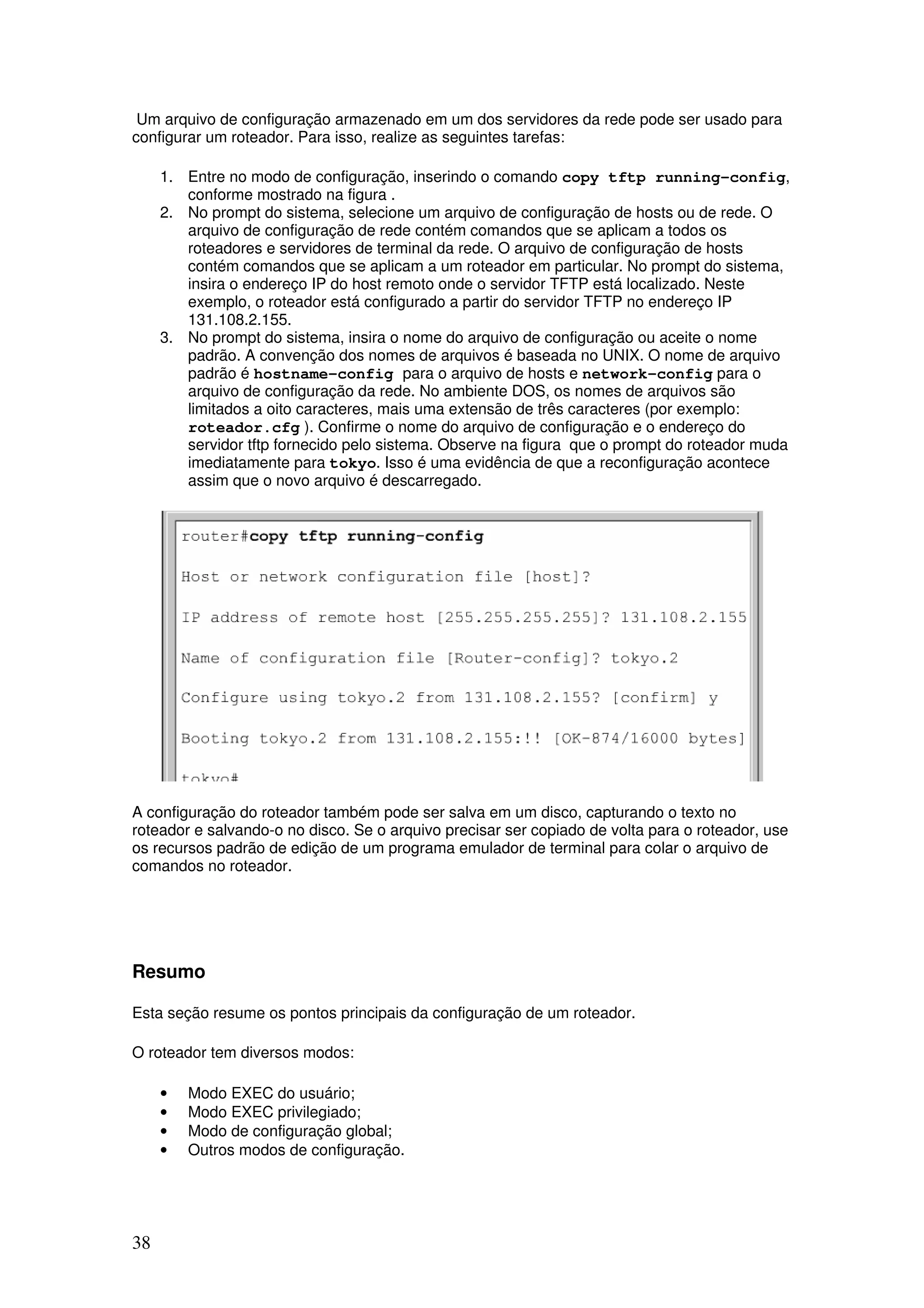 38
Um arquivo de configuração armazenado em um dos servidores da rede pode ser usado para
configurar um roteador. Para isso, realize as seguintes tarefas:
1. Entre no modo de configuração, inserindo o comando copy tftp running-config,
conforme mostrado na figura .
2. No prompt do sistema, selecione um arquivo de configuração de hosts ou de rede. O
arquivo de configuração de rede contém comandos que se aplicam a todos os
roteadores e servidores de terminal da rede. O arquivo de configuração de hosts
contém comandos que se aplicam a um roteador em particular. No prompt do sistema,
insira o endereço IP do host remoto onde o servidor TFTP está localizado. Neste
exemplo, o roteador está configurado a partir do servidor TFTP no endereço IP
131.108.2.155.
3. No prompt do sistema, insira o nome do arquivo de configuração ou aceite o nome
padrão. A convenção dos nomes de arquivos é baseada no UNIX. O nome de arquivo
padrão é hostname-config para o arquivo de hosts e network-config para o
arquivo de configuração da rede. No ambiente DOS, os nomes de arquivos são
limitados a oito caracteres, mais uma extensão de três caracteres (por exemplo:
roteador.cfg ). Confirme o nome do arquivo de configuração e o endereço do
servidor tftp fornecido pelo sistema. Observe na figura que o prompt do roteador muda
imediatamente para tokyo. Isso é uma evidência de que a reconfiguração acontece
assim que o novo arquivo é descarregado.
A configuração do roteador também pode ser salva em um disco, capturando o texto no
roteador e salvando-o no disco. Se o arquivo precisar ser copiado de volta para o roteador, use
os recursos padrão de edição de um programa emulador de terminal para colar o arquivo de
comandos no roteador.
Resumo
Esta seção resume os pontos principais da configuração de um roteador.
O roteador tem diversos modos:
• Modo EXEC do usuário;
• Modo EXEC privilegiado;
• Modo de configuração global;
• Outros modos de configuração.
 
