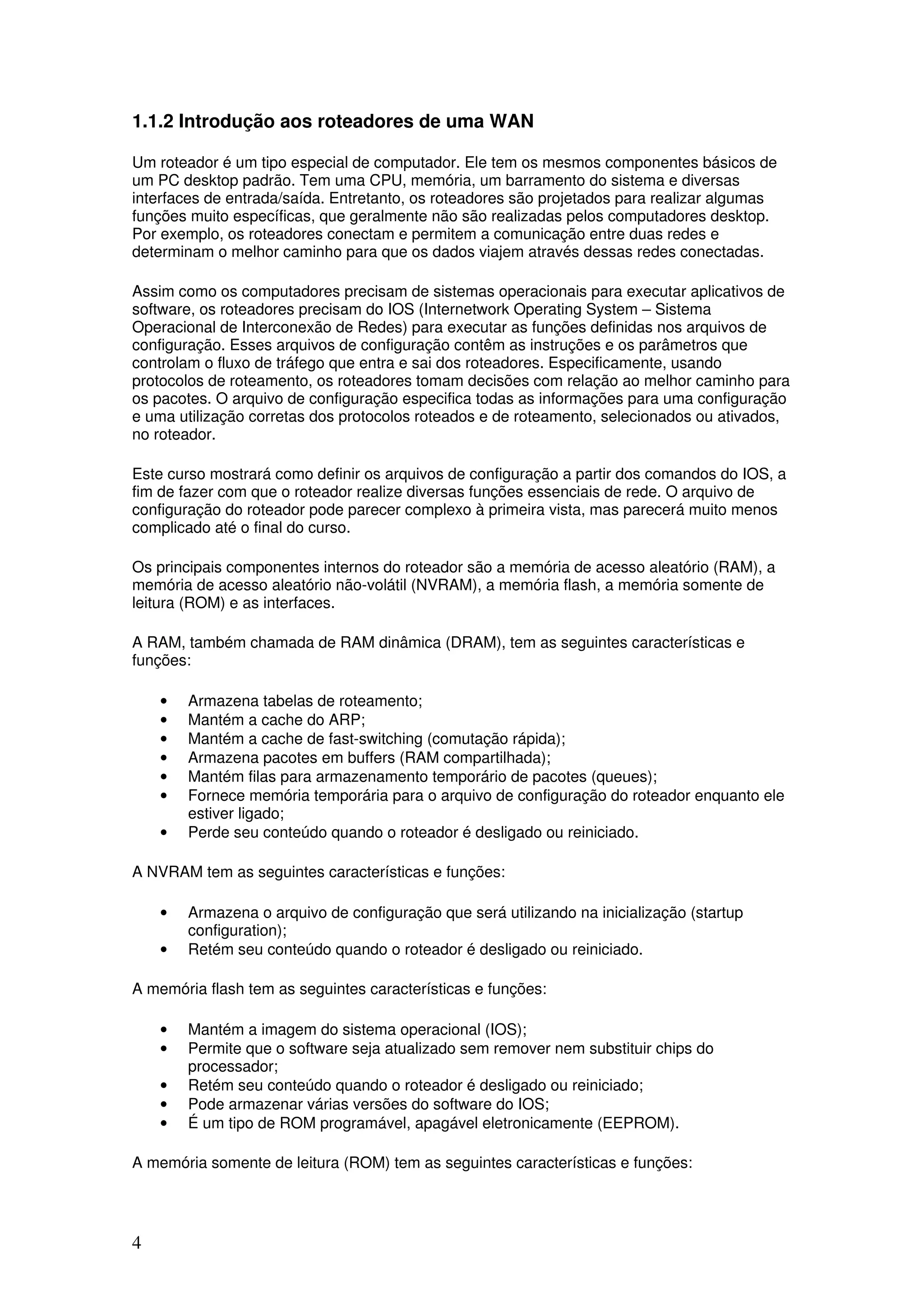 4
1.1.2 Introdução aos roteadores de uma WAN
Um roteador é um tipo especial de computador. Ele tem os mesmos componentes básicos de
um PC desktop padrão. Tem uma CPU, memória, um barramento do sistema e diversas
interfaces de entrada/saída. Entretanto, os roteadores são projetados para realizar algumas
funções muito específicas, que geralmente não são realizadas pelos computadores desktop.
Por exemplo, os roteadores conectam e permitem a comunicação entre duas redes e
determinam o melhor caminho para que os dados viajem através dessas redes conectadas.
Assim como os computadores precisam de sistemas operacionais para executar aplicativos de
software, os roteadores precisam do IOS (Internetwork Operating System – Sistema
Operacional de Interconexão de Redes) para executar as funções definidas nos arquivos de
configuração. Esses arquivos de configuração contêm as instruções e os parâmetros que
controlam o fluxo de tráfego que entra e sai dos roteadores. Especificamente, usando
protocolos de roteamento, os roteadores tomam decisões com relação ao melhor caminho para
os pacotes. O arquivo de configuração especifica todas as informações para uma configuração
e uma utilização corretas dos protocolos roteados e de roteamento, selecionados ou ativados,
no roteador.
Este curso mostrará como definir os arquivos de configuração a partir dos comandos do IOS, a
fim de fazer com que o roteador realize diversas funções essenciais de rede. O arquivo de
configuração do roteador pode parecer complexo à primeira vista, mas parecerá muito menos
complicado até o final do curso.
Os principais componentes internos do roteador são a memória de acesso aleatório (RAM), a
memória de acesso aleatório não-volátil (NVRAM), a memória flash, a memória somente de
leitura (ROM) e as interfaces.
A RAM, também chamada de RAM dinâmica (DRAM), tem as seguintes características e
funções:
• Armazena tabelas de roteamento;
• Mantém a cache do ARP;
• Mantém a cache de fast-switching (comutação rápida);
• Armazena pacotes em buffers (RAM compartilhada);
• Mantém filas para armazenamento temporário de pacotes (queues);
• Fornece memória temporária para o arquivo de configuração do roteador enquanto ele
estiver ligado;
• Perde seu conteúdo quando o roteador é desligado ou reiniciado.
A NVRAM tem as seguintes características e funções:
• Armazena o arquivo de configuração que será utilizando na inicialização (startup
configuration);
• Retém seu conteúdo quando o roteador é desligado ou reiniciado.
A memória flash tem as seguintes características e funções:
• Mantém a imagem do sistema operacional (IOS);
• Permite que o software seja atualizado sem remover nem substituir chips do
processador;
• Retém seu conteúdo quando o roteador é desligado ou reiniciado;
• Pode armazenar várias versões do software do IOS;
• É um tipo de ROM programável, apagável eletronicamente (EEPROM).
A memória somente de leitura (ROM) tem as seguintes características e funções:
 